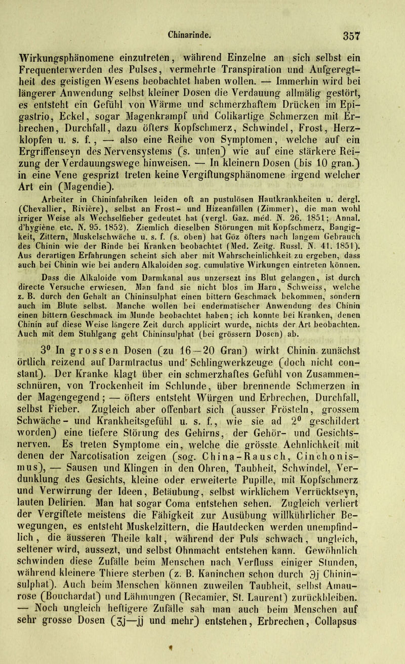 Wirkungsphänomene einzutreten, während Einzelne an sich selbst ein Frequenterwerden des Pulses, vermehrte Transpiration und Aufgeregt- heit des geistigen Wesens beobachtet haben wollen. — Immerhin wird bei längerer Anwendung selbst kleiner Dosen die Verdauung allmälig gestört, es entsteht ein Gefühl von Wärme und schmerzhaftem Drücken im Epi- gastrio, Eckel, sogar Magenkrampf und Colikartige Schmerzen mit Er- brechen, Durchfall, dazu Öfters Kopfschmerz, Schwindel, Frost, Herz- klopfen u. s. f., — also eine Reihe von Symptomen, welche auf ein Ergriffenseyn des Nervensystems (s. unten} wie auf eine stärkere Rei- zung der Verdauungswege hinweisen. — In kleinern Dosen (bis 10 gran.) in eine Vene gesprizt treten keine Vergiftungsphänomene irgend welcher Art ein (Magendie}. Arbeiter in Chininfabriken leiden oft an pustulösen Hautkrankheiten u. dergl. (Chevallier, Riviere), selbst an Frost- und Hizeanfällen (Zimmer), die man wohl irriger Weise als Wechselfieber gedeutet hat (vergl. Gaz. med. N. 26. 1851; Annal. d’hygiene etc. N. 95. 1852). Ziemlich dieselben Störungen mit Kopfschmerz, Bangig- keit, Zittern, Muskelschwäche u. s. f. (s. oben) hat Göz öfters nach langem Gebrauch des Chinin wie der Rinde bei Kranken beobachtet (Med. Zeitg. Russl. N. 4t. 1851). Aus derartigen Erfahrungen scheint sich aber mit Wahrscheinlichkeit zu ergeben, dass auch bei Chinin wie bei andern Alkaloiden sog. cumulative Wirkungen eintreten können. Dass die Alkaloide vom Darmkanal aus unzersezt ins Blut gelangen, ist durch directe Versuche erwiesen. Man fand sie nicht blos im Harn, Schweiss, welche z. B. durch den Gehalt an Chininsulphat einen bittern Geschmack bekommen, sondern auch im Blute selbst. Manche wollen bei endermatischer Anwendung des Chinin einen bittern Geschmack im Munde beobachtet haben; ich konnte bei Kranken, denen Chinin auf diese Weise längere Zeit durch applicirt wurde, nichts der Art beobachten. Auch mit dem Stuhlgang geht Chininsulphat (bei grossem Dosen) ab. 3° In grossen Dosen (zu 16 — 20 Gran} wirkt Chinin zunächst örtlich reizend auf Darmlractus und Schlingwerkzeuge (doch nicht con- stant}. Der Kranke klagt über ein schmerzhaftes Gefühl von Zusammen- schnüren, von Trockenheit im Schlunde, über brennende Schmerzen in der Magengegend ; — öfters entsteht Würgen und Erbrechen, Durchfall, selbst Fieber. Zugleich aber offenbart sich (ausser Frösteln, grossem Schwäche- und Krankheitsgefühl u. s. f., wie sie ad 2° geschildert worden} eine tiefere Störung des Gehirns, der Gehör- und Gesichts- nerven. Es treten Symptome ein, welche die grösste Aehnlichkeit mit denen der Narcotisation zeigen (sog. China-Rausch, Cinchonis- mus), — Sausen und Klingen in den Ohren, Taubheit, Schwindel, Ver- dunklung des Gesichts, kleine oder erweiterte Pupille, mit Kopfschmerz und Verwirrung der Ideen, Retäubung, selbst wirklichem Verrücktseyn, lauten Delirien. Man hat sogar Coma entstehen sehen. Zugleich verliert der Vergiftete meistens die Fähigkeit zur Ausübung willkührlicher Be- wegungen, es entsteht Muskelzittern, die Hautdecken werden unempfind- lich , die äusseren Theile kalt, während der Puls schwach, ungleich, seltener wird, aussezt, und selbst Ohnmacht entstehen kann. Gewöhnlich schwinden diese Zufälle beim Menschen nach Verfluss einiger Stunden, während kleinere Thiere sterben (z. B. Kaninchen schon durch 3j Chinin- sulphat}. Auch beim Menschen können zuweilen Taubheit, selbst Amau- rose (Bouchardat} und Lähmungen (Recamier, St. Laurent} Zurückbleiben. — Noch ungleich heftigere Zufälle sah man auch beim Menschen auf sehr grosse Dosen (3j—jj und mehr} entstehen, Erbrechen, Collapsus