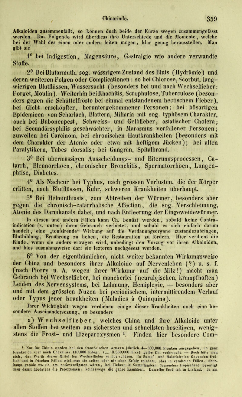 Alkaloiden zusammenfällt, so können doch beide der Kürze wegen zusammengefasst werden. Das Folgende wird überdiess ihre Unterschiede und die Momente, welche bei der Wahl des einen oder andern leiten mögen, klar genug heraussteilen. Man gibt sie 1° bei Indigestion, Magensäure, Gastralgie wie andere verwandte Stoffe. 2° Bei Blutarmuth, sog. wässrigem Zustand des Bluts (Hydrämie) und deren weiteren Folgen oder Complicationen: so bei Chlorose, Scorbut, lang- wierigen Blutflüssen, Wassersucht (besonders bei und nach Wechselfieber: Forget, Moulin). Weiterhin beiRhachitis, Scrophulose, Tuberculose (beson- ders gegen die Schüttelfröste bei einmal entstandenem hectischem Fieber), bei Gicht erschöpfter, heruntergekommener Personen; bei bösartigen Epidemieen von Scharlach, Blattern, Miliaria mit sog. typhösem Charakter, auch bei Bubonenpest, Schweiss- und Gelbfieber, asiatischer Cholera; bei Secundärsyphilis geschwächter, in Marasmus verfallener Personen; zuweilen bei Carcinom, bei chronischen Hautkrankheiten (besonders mit dem Charakter der Atonie oder etwa mit heftigem Jiicken); bei alten Paralytikern, Tabes dorsalis; bei Gangrän, Spitalbrand. 3° Bei übermässigen Ausscheidungs- und Eiterungsprocessen, Ca- tarrh, Blennorrhöen, chronischer Bronchitis, SpermatorrhÖen, Lungen- phtise, Diabetes. 4° Als Nachcur bei Typhus, nach grossen Verlusten, die der Körper erlitten, nach Blutflüssen, Ruhr, schweren Krankheiten überhaupt. 5° Bei Helminthiasis, zum Abtreiben der Würmer, besonders aber gegen die chronisch-catarrhalische Affection, die sog. Verschleimung, Atonie des Darmkanals dabei, und nach Entleerung der Eingeweidewürmer. In diesen und andern Fällen kann Ch. benüzt werden , sobald keine Contra- indication (s. unten) ihren Gebrauch verbietet, und sobald es sich einfach darum handelt, eine „tonisirende“ Wirkung auf die Verdauungsorgane zustandezubringen, Blutbildung, Ernährung zu heben, die Restauration zu fördern. Hier verdient die Rinde, wenn sie anders ertragen wird, unbedingt den Vorzug vor ihren Alkaloiden, und blos ausnahmsweise darf sie lezteren nachgesezt werden. 6° Von der eigenthümlichen, nicht weiter bekannten Wirkungsweise der China und besonders ihrer Alkaloide auf Nervenleben (?) u. s. f. (nach Piorry u. A. wegen ihrer Wirkung auf die Milz!) macht man Gebrauch bei WecKselfieber, bei mancherlei (neuralgischen, krampfhaften) Leiden des Nervensystems, bei Lähmung, Hemiplegie, — besonders aber und mit dem grössten Nuzen bei periodischem, intermiltirendem Verlauf oder Typus jener Krankheiten (Maladies ä Oumquina). Ihrer Wichtigkeit wegen verdienen einige dieser Krankheiten noch eine be- sondere Auseinandersezung, so besonders a) Wechselfieber, welches China und ihre Alkaloide unter allen Stoffen bei weitem am sichersten und schnellsten beseitigen, wenig- stens die Frost- und Hizeparoxysmen l. Finden hier besondere Com- > Nur für Chinin werden hei den französischen Armeen jährlich 4—500,000 Franken ausgegeben , in ganz Frankreich aber nach Chevaliier 140.000 Kilogr. (— 3,360,000 Frcs) gelbe Ch. verbraucht — Doch hüte man sich, den Werth dieser Mittel bei Wechsellieber zu überschäzen. In Sumpf- und Malariafreien Gegenden frei- lich und in frischen Fällen wird man sie selten oder nie ohne Erfolg reichen; aber in veralteten Fällen, über- haupt gerade wo sie am nnthwendigsten wären, bei Fiebern in Sumpfländern (besonders tropischen) beseitigt man damit höchstens die Paroxysmen, keineswegs die ganze Krankheit. Dasselbe fand ich in Livland. Ja am