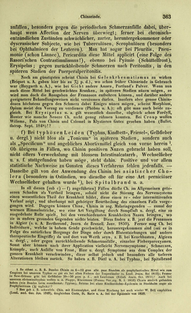 anfällen, besonders gegen die periodischen Schmerzanfälle dabei, über- haupt wenn Affection der Nerven überwiegt; ferner bei chronisch- entzündlichen Zuständen schwächlicher, zarter, heruntergekommener oder dyscrasischer Subjecte, wie bei Tuberculösen, Scrophulösen (besonders bei Ophthalmieen der Lezteren). Man hat sogar bei Pleuritis, Pneu- monie (schon Lännec), Pericarditis diese Mittel applicirt (eine Folge des Rasori’schen Contrastimulisinus!), ebenso bei Pyämie (Schüttelfrost), Erysipelas; gegen zurückbleibende Schmerzen nach Peritonitis , in den späteren Stadien der Puerperalperitonitis. Koch am günstigsten scheint Chinin bei Gelenkrheumatismus zu wirken (Briquet u. A. gaben hier bis zu 3j P- d.), wo schon früher Chinarinde in Gebrauch war (Haygarth u. A.), wie bei Gicht andere Amara, Portland’s Pulver. Wenn nun auch diese Mittel bei geschwächten Kranken, in späteren Stadien nüzen mögen, so wird man doch die Rossgaben der Franzosen entbehren können, und darüber andere geeignetere Behandlungsweisen nicht versäumen dürfen. Insofern aber grosse Chinin- dosen höchstens gegen den Schmerz dabei Einiges nüzen mögen, scheint Morphium, Opium meist den Vorzug zu verdienen (Phöbus u. A.); oft gibt man auch beide zu- gleich. Bei Erysipelas u. a. gilt wesentlich dasselbe, obgleich schon Fordyll, Hunter wie manche Neuere Ch. nicht genug rühmen konnten. Bei Croup wollen AYillems, Puls von Chinin und Calornel in Illystieren Gutes gesehen haben (Bullet, therap. Sept. 1848)! ? f) Bei typhösenLeiden (Typbus, Kindbett-, Friesei-, Gelbfieber u. dergl.) nicht blos als „Tonicum“ in späteren Stadien, sondern auch als „Specificum“ und angebliches Abortivmittel gleich von vorne herein l. Ob übrigens in Fällen, wo Chinin positiven Nüzen gebracht haben soll, nicht öfters Verwechslung mit blossem Intestinalcatarrh, Wechselfieber u. s. f. stattgefunden haben möge, steht dahin. Positive und vor allem statistische Nachweise zu Gunsten dieses Verfahrens fehlen jedenfalls. — Dasselbe gilt von der Anwendung des Chinin bei asiatischer Cho- lera (besonders in Ostindien, wo dieselbe oft für eine Art perniciöser Wechselfieber gehalten wurde2), bei Spitalbrand u. a. In all diesen fsub c) — f) angeführten] Fällen dürfte Ch. im Allgemeinen grös- seren Schaden als Vortheil bringen, sobald nicht die Störung des Nervensystems einen wesentlichen Theil der Krankheit bildet, diese einen re- oder intermittirenden Verlauf zeigt, und überhaupt mit gehöriger Beurtheilung des einzelnen Falls vorge- gangen wird. Dagegen können China, Chinin in sog. Malariagegenden — zumal der warmen Himmelsstriche, wo eine Art Vergiftung durch Sumpfluft u. dergl. eine so ausgedehnte Rolle spielt, bei den verschiedensten Krankheiten Nüzen bringen, wo sie in andern gesunden Gegenden nichts leisten. Diess finden z. B. jezt die Franzosen in Algier (s. u. A. Bertherand, Journ. de Bruxell. Janv. 1850). Ferner mag Ch. bei Individuen, welche in hohem Grade geschwächt, heruntergekommen sind (sei es in P'olge des natürlichen Hergangs der Dinge oder durch Blutentziehungen und andere therapeutische Eingriffe) da und dort von Werth seyn, z. B. bei Keuchhusten, Algieen u. dergl., oder gegen zurückbleibende Schmerzanfälle, einzelne Fieberparoxysmen. Sonst aber können nach ihrer Application vielleicht Nervensymptome, Schmerzen, Krämpfe, auch Anfälle von Frost, Hize u. dergl. Symptome aus dem Complex der ganzen Krankheit verschwinden, diese selbst jedoch und besonders alle tieferen Alterationen bleiben zurück. So haben z. B. Dietl u. A. bei Typhus, bei Spitalbrand 1 So rühmt z. B. R. Dundas Chinin zu 6 —12 gran alle paar Stunden als prophylactisches Mittel wie zum Coupiren bei unserem Typhus so gut als bei allen Fiebern der Tropenländer (s. Lond. Journ. Mai 1852); Fenner in New-Orleans gibt bei Gelbfieber 20—30 gran p. d., mit I.audanum (Edinb Journ. Oct. 1851)! Auch bei unserem Abdominaltyphus wollen u. A. Plagge, Klusemann (Preuss. Ver.ztg. N. 1. 1852) Chinin nüzlieh gefunden haben (wie Dundas beim exanthemat. Typhus), Relzius bei einer Kindbetllieber-Epidemie in Stockholm sogar als Prophylacticum Qj täglich)!? 2 Man gab z. B. schwefels. Chin. mit Eisensulphat, und diese Mischung hat auch wieder W. Bei) empfohlen (Lond. med. Gaz. Jun. 1848), desgleichen Coste, St, Marie u. A. bei der Epidemie von 185|0,