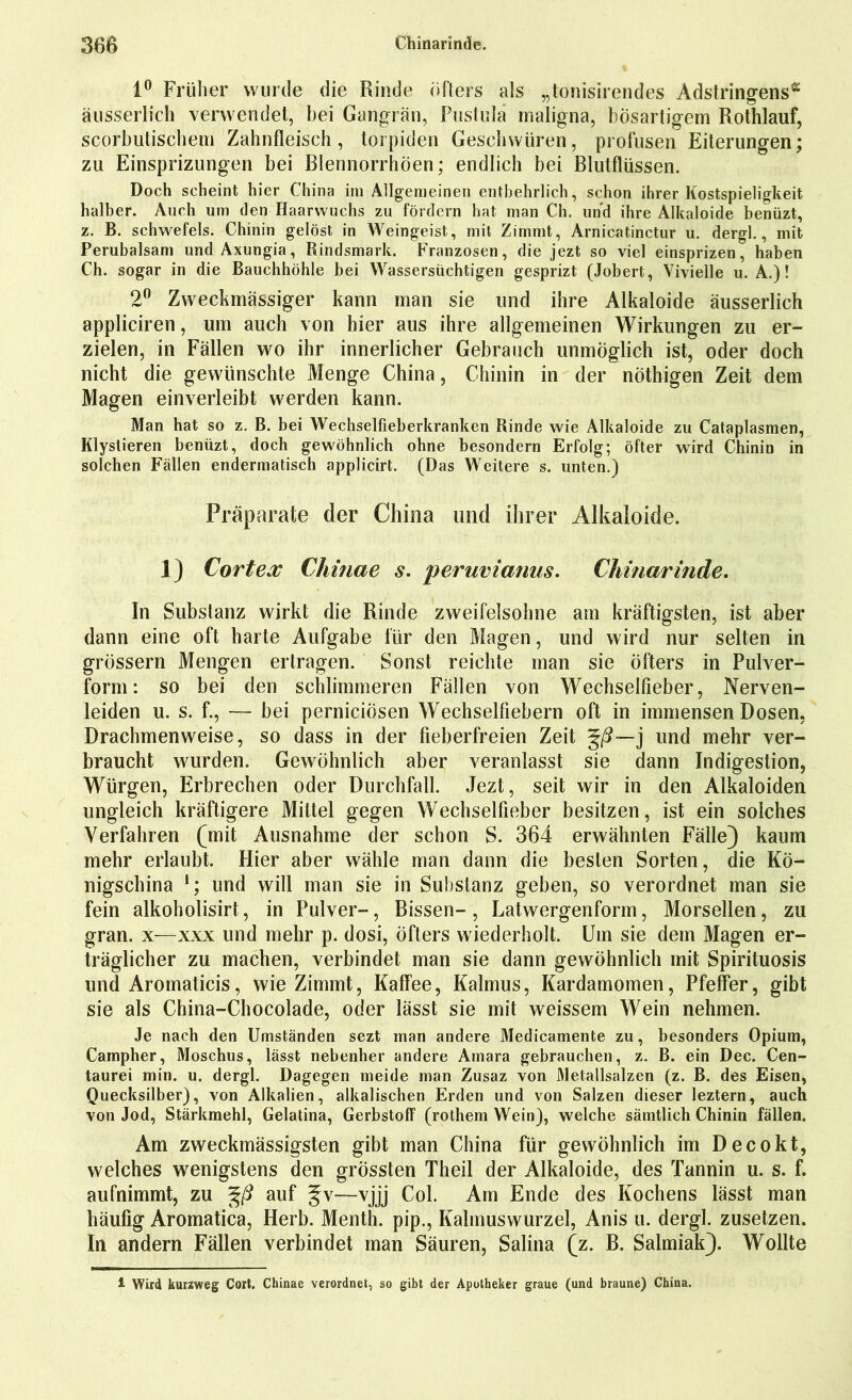 1° Früher wurde die Rinde öfters als „tonisirendes Adstringens* äusserlic-h verwendet, hei Gangrän, Pustula maligna, bösartigem Rothlauf, scorbutischem Zahnfleisch, torpiden Geschwüren, profusen Eiterungen; zu Einsprizungen bei Blennorrhöen; endlich bei Blutflüssen. Doch scheint hier China im Allgemeinen entbehrlich, schon ihrer Kostspieligkeit halber. Auch um den Haarwuchs zu fördern hat man Ch. und ihre Alkaloide benüzt, z. B. Schwefels. Chinin gelöst in Weingeist, mit Zimmt, Arnicatinctur u. dergl., mit Perubalsam und Axungia, Rindsmark. Franzosen, die jezt so viel einsprizen, haben Ch. sogar in die Bauchhöhle bei Wassersüchtigen gesprizt (Jobert, Vivielle u. A.)! 2° Zweckmässiger kann man sie und ihre Alkaloide äusserlich appliciren, um auch von hier aus ihre allgemeinen Wirkungen zu er- zielen, in Fällen wo ihr innerlicher Gebrauch unmöglich ist, oder doch nicht die gewünschte Menge China, Chinin in der nöthigen Zeit dem Magen einverleibt werden kann. Man hat so z. B. bei Wechselfieberkranken Rinde wie Alkaloide zu Cataplasmen, Klystieren benüzt, doch gewöhnlich ohne besondern Erfolg; öfter wird Chinin in solchen Fällen endermatisch applicirt. (Das Weitere s. unten.) Präparate der China und ihrer Alkaloide. 1) Cortex Chinae s. peruvianus. Chinarinde. In Substanz wirkt die Rinde zweifelsohne am kräftigsten, ist aber dann eine oft harte Aufgabe für den Magen, und wird nur selten in grossem Mengen ertragen. Sonst reichte man sie öfters in Pulver- form: so bei den schlimmeren Fällen von Wechselfieber, Nerven- leiden u. s. f., — bei perniciösen Wechselfiebern oft in immensen Dosen, Drachmenweise, so dass in der fieberfreien Zeit %ß— j und mehr ver- braucht wurden. Gewöhnlich aber veranlasst sie dann Indigestion, Würgen, Erbrechen oder Durchfall. Jezt, seit wir in den Alkaloiden ungleich kräftigere Mittel gegen Wechselfieber besitzen, ist ein solches Verfahren (mit Ausnahme der schon S. 364 erwähnten Fälle) kaum mehr erlaubt. Hier aber wähle man dann die besten Sorten, die Kö- nigschina 1; und will man sie in Substanz geben, so verordnet man sie fein alkoholisirt, in Pulver-, Bissen-, Latwergenform, Morsellen, zu gran. x—xxx und mehr p. dosi, öfters wiederholt. Um sie dem Magen er- träglicher zu machen, verbindet man sie dann gewöhnlich mit Spirituosis und Aromaticis, wie Zimmt, Kaffee, Kalmus, Kardamomen, Pfeffer, gibt sie als China-Chocolade, oder lässt sie mit weissem Wein nehmen. Je nach den Umständen sezt man andere Medicamente zu, besonders Opium, Campher, Moschus, lässt nebenher andere Amara gebrauchen, z. B. ein Dec. Cen- taurei min. u. dergl. Dagegen meide man Zusaz von 3Jetallsalzen (z. B. des Eisen, Quecksilber), von Alkalien, alkalischen Erden und von Salzen dieser leztern, auch von Jod, Stärkmehl, Gelatina, Gerbstoff (rothem Wein), welche sämtlich Chinin fällen. Am zweckmässigsten gibt man China für gewöhnlich im Decokt, welches wenigstens den grössten Theil der Alkaloide, des Tannin u. s. f. aufnimmt, zu %ß auf §v—vjjj Col. Am Ende des Kochens lässt man häufig Aromatica, Herb. Menth, pip., Kahnuswurzel, Anis u. dergl. zusetzen. In andern Fällen verbindet man Säuren, Salina (z. B. Salmiak). Wollte