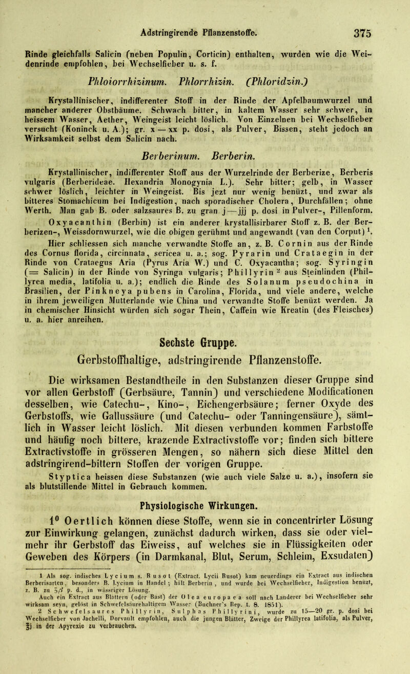 Rinde gleichfalls Salicin (neben Populin, Corticin) enthalten, wurden wie die Wei~ denrinde empfohlen, bei Wechselfieber u. s. f. Phloiorrhizinum. Phlorrhizin. (Phloridzin.) Krystallinischer, indifferenter Stoff in der Rinde der Apfelbaumwurzel und mancher anderer Obstbäume. Schwach bitter, in kaltem Wasser sehr schwer, in heissem Wasser, Aether, Weingeist leicht löslich. Von Einzelnen bei Wechselfieber versucht (Köninck u. A.); gr. x — xx p. dosi, als Pulver, Bissen, steht jedoch an Wirksamkeit selbst dem Salicin nach. Berberinum. Berberin. Krystallinischer, indifferenter Stoff aus der Wurzelrinde der Berberize, Berberis vulgaris (Berberideae. Ilexandria Monogynia L.). Sehr bitter; gelb, in Wasser schwer löslich, leichter in Weingeist. Bis jezt nur wenig beniizt, und zwar als bitteres Stomachicum bei Indigestion, nach sporadischer Cholera, Durchfällen; ohne Werth. Man gab B. oder salzsaures B. zu gran j— jjj p. dosi in Pulver-, Pillenform. Oxyacanthin (Berbin) ist ein anderer krystallisirbarer Stoff z. B. der Ber- berizen-, Weissdornwurzel, wie die obigen gerühmt und angewandt (van den Corput)1. Hier schliessen sich manche verwandte Stoffe an, z. B. Cornin aus der Rinde des Cornus florida, circinnata, sericea u. a.; sog. Py rarin und Crataegin in der Rinde von Crataegus Aria (Pyrus Aria W.) und C. Oxyacantha; sog. Syringin (z= Salicin) in der Rinde von Syringa vulgaris; Phil ly rin 2 aus Steinlinden (Phil— lyrea media, latifolia u. a.); endlich die Rinde des Solanum pseudochina in Brasilien, der Pinkneya pubens in Carolina, Florida, und viele andere, welche in ihrem jeweiligen Mutterlande wie China und verwandte Stoffe beniizt werden. Ja in chemischer Hinsicht würden sich sogar Thein, Caffein wie Kreatin (des Fleisches) u. a. hier anreihen. Sechste Gruppe. Gerbstoffhaltige, adstringirende Pflanzenstoffe. Die wirksamen Bestandtheile in den Substanzen dieser Gruppe sind vor allen Gerbstoff* (Gerbsäure, Tannin) und verschiedene Modificationen desselben, wie Catechu-, Kino-, Eichengerbsäure; ferner Oxyde des Gerbstoffs, wie Gallussäure (und Catechu- oder Tanningensäure), sämt- lich in Wasser leicht löslich. Mit diesen verbunden kommen Farbstoffe und häufig noch biltere, krazende Extractivstoffe vor; finden sich bittere Extractivstoffe in grösseren Mengen, so nähern sich diese Mittel den adstringirend-bittern Stoffen der vorigen Gruppe. Styptica heissen diese Substanzen (wie auch viele Salze u. a.), insofern sie als blutstillende Mittel in Gebrauch kommen. Physiologische Wirkungen. 1° 0ertlich können diese Stoffe, wenn sie in concentrirter Lösung zur Einwirkung gelangen, zunächst dadurch wirken, dass sie oder viel- mehr ihr Gerbstoff das Eiweiss, auf welches sie in Flüssigkeiten oder Geweben des Körpers (in Darmkanal, Blut, Serum, Schleim, Exsudaten) 1 Als sog. indisches Lycium s. Rusot (Extract. Lycii Rusot) kam neuerdings ein Extract aus indischen Berberisarten, besonders B. Lycium in Handel-, hält Berberin , und wurde bei Wechselfieber, Indigestion beniizt, z. B. zu p. d., in wässriger Lösung. Auch ein Extract aus Blättern (oder Bast) der Olea europaea soll nach Länderer bei Wechselfieber sehr wirksam seyn, gelöst in Schwefelsäurehaltigem Wasser (Buchner1s Rep. t. 8. 1851). 2 Schwefelsaures Phillyrin, Sulphas Phillyrini, wurde zu 15—20 gr. p. dosi bei Wechselfieber von Jachelli, Dorvnult empfohlen, auch die jungen Blätter, Zweige der Phillyrea latifolia, als Pulver, §j in der Apyrexie zu verbrauche«.