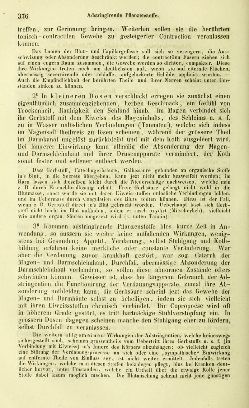 treffen, zur Gerinnung bringen. Weiterhin sollen sie die berührten tonisch - contractilen Gewebe zu gesteigerter Contraction veranlassen können. Das Lumen der Blut- und Capillargefässe soll sich so verengern, die Aus- schwizung oder Absonderung beschränkt werden; die contractilen Fasern ziehen sich auf einen engern Raum zusammen, die Gewebe werden so dichter, compakter. Diese ihre Wirkungen treten noch am deutlichsten auf, wenn sie auf eiternde Flächen, übermässig secernirende oder schlaffe, aufgelockerte Gebilde applicirt wurden. — Auch die Empfindlichkeit der berührten Theile und ihrer Nerven scheint unter Um- ständen sinken zu können. 2° In kleineren Dosen verschluckt erregen sie zunächst einen eigenthüinlich zusammenziehenden, herben Geschmack, ein Gefühl von Trockenheit, Rauhigkeit den Schlund hinab. Im Magen verbindet sich ihr Gerbstoff mit dem Eiweiss des Mageninhalts, des Schleims u. s. f. zu in Wasser unlöslichen Verbindungen (Tannaten), welche sich indess im Magensaft theilweis zu lösen scheinen, während der grössere Theil im Darmkanal ungelöst zurückbleibt und mit dem Koth ausgeleert wird. Bei längerer Einwirkung kann allmälig die Absonderung der Magen- und Darmschleimhaut und ihrer Drüsenapparate vermindert, der Koth somit fester und seltener entleert werden. Dass Gerbstoff, Catechugerbsäure, Gallussäure gebunden an organische Stoffe in’s Blut, in die Secrete übergehen, kann jezt nicht mehr bezweifelt werden; im Harn lassen sich dieselben leicht durch die Niederschläge nachweisen, welche man z. B. durch Eisenchloridlösung erhält. Freie Gerbsäure gelangt nicht wohl in die Blutmasse, sonst würde sie mit deren Eiweissstoffen unlösliche Verbindungen bilden, und im Uebermass durch Coagulation des Bluts tödten können. Diess ist der Fall, wenn z. B. Gerbstoff direct in’s Blut gebracht worden. Ueberhaupt lässt sich Gerb- stoff nicht leicht im Blut auffinden, indem er rasch oxydirt (Mitscherlich), vielleicht wie andere organ. Säuren umgesezt wird (s. unten Tannin). 3° Kommen adstringirende Pflanzenstoffe blos kurze Zeit in An- wendung, so äussern sie weiter keine auffallenden Wirkungen, wenig- stens bei Gesunden; Appetit, Verdauung, selbst Stuhlgang und Koth- bildung erfahren keine merkliche oder constante Veränderung. War aber die Verdauung zuvor krankhaft gestört, war sog. Catarrh der Magen- und Darmschleimhaut, Durchfall, übermässige Absonderung der Darmschleimhaut vorhanden, so sollen diese abnormen Zustände öfters schwinden können. Gewisser ist, dass bei längerem Gebrauch der Ad- stringentien die Functionirung der Verdauungsapparate, zumal ihre Ab- sonderung nothleiden kann; die Gerbsäure scheint jezt das Gewebe der Magen- und Darinhäute selbst zu behelligen , indem sie sich vielleicht mit ihren Eiweissstoffen chemisch verbindet. Die Copropoese wird oft in höherem Grade gestört, es tritt hartnäckige Stuhlverstopfung ein. In grossem Dosen dagegen scheinen manche den Stuhlgang eher zu fördern, selbst Durchfall zu veranlassen. Die weitern allgemeinen Wirkungen der Adstringentien, welche keineswegs sichergestellt sind, scheinen grossentheils vom Uebertritt ihres Gerbstoffs u. s. f. (in Verbindung mit Eiweiss) in’s Innere des Körpers abzuhängen: ob-vielleicht zugleich eine Störung der Verdauungsprocesse an sich oder eine „sympathische“ Einwirkung auf entfernte Theile von Einfluss sey, ist nicht weiter ermittelt. Jedenfalls treten die Wirkungen, welche man diesen Stoffen beizulegen pflegt, blos bei Kranken deut- licher hervor, unter Umständen, welche ein Urtheil über die etwaige Rolle jener Stoffe dabei kaum möglich machen. Die Blutmischung scheint nicht jene günstigen