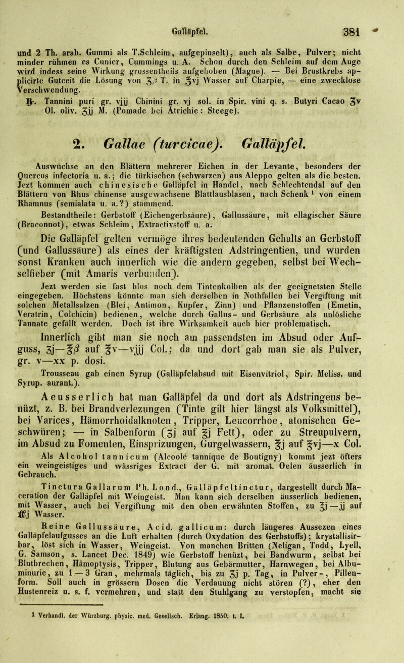 und 2 Th. arab. Gummi als T.Schleim, aufgepinselt), auch als Salbe, Pulver; nicht minder rühmen es Cunier, Cummings u. A. Schon durch den Schleim auf dem Auge wird indess seine Wirkung grossentheiis aufgehoben (31agne). — Bei Brustkrebs ap- plicirte Gutceit die Lösung von 3/' T. in 3vj Wasser auf Charpie, — eine zwecklose Verschwendung. V- Tannini puri gr. vjjj Chinini gr. vj sol. in Spir. vini q. s. Bulyri Cacao 3V Ol. oliv. 3jj M. (Pomade bei Atrichie : Steege). 2. Gallae (turcicae). Galläpfel. Auswüchse an den Blättern mehrerer Eichen in der Levante, besonders der Quercus infectoria u. a.; die türkischen (schwarzen) aus Aleppo gelten als die besten. Jezt kommen auch chinesische Galläpfel in Handel, nach Schlechtendal auf den Blättern von Rhus chinense ausgewachsene Blattlausblasen, nach Schenk 1 von einem Rhamnus (semialata u, a. ?) stammend. Bestandtheile: GerbstofF (Eichengerbsäure), Gallussäure, mit ellagischer Säure (Braconnot), etwas Schleim, Extractivstoff u. a. Die Galläpfel gelten vermöge ihres bedeutenden Gehalts an Gerbstoff (und Gallussäure) als eines der kräftigsten Adstringentien, und wurden sonst Kranken auch innerlich wie die andern gegeben, selbst bei Wech- selfieber (mit Amaris verbunden). Jezt werden sie fast blos noch dem Tintenkolben als der geeignetsten Stelle eingegeben. Höchstens könnte man sich derselben in Nothfällen bei Vergiftung mit solchen Metallsalzen (Blei, Antimon, Kupfer, Zinn) und Pflanzenstoffen (Emetin, Veratrin, Colchicin) bedienen, welche durch Gallus- und Gerbsäure als unlösliche Tannate gefällt werden. Doch ist ihre Wirksamkeit auch hier problematisch. Innerlich gibt man sie noch am passendsten im Absud oder Auf- guss, 3j—auf Jv—vjjj Col.; da und dort gab man sie als Pulver, gr. v—xx p. dosi. Trousseau gab einen Syrup (Galläpfelabsud mit Eisenvitriol, Spir. Meliss. und Syrup. aurant.). Aeusserlich hat man Galläpfel da und dort als Adstringens be- nüzt, z. B. bei Brandverlezungen (Tinte gilt hier längst als Volksmittel), bei Varices, Hämorrhoidalknoten, Tripper, Leucorrhoe, atonischen Ge- schwüren; — in Salbenform (3j auf gj Fett), oder zu Streupulvern, im Absud zu Fomenten, Einsprizungen, Gurgelwassern, §j auf gvj—x Col. Als Alcohol tannicum (Alcoole tannique de Boutigny) kommt jezt öfters ein weingeistiges und wässriges Extract der G. mit aromat. Oelen äusserlich in Gebrauch. Tinctura Gallarum Ph. Lond., Galläpfeltinctur, dargestellt durch Ma- ceration der Galläpfel mit Weingeist. Man kann sich derselben äusserlich bedienen, mit Wasser, auch bei Vergiftung mit den oben erwähnten Stoffen, zu —jj auf Wasser. Reine Gallussäure, Acid. gallicum: durch längeres Aussezen eines Galläpfelaufgusses an die Luft erhalten (durch Oxydation des Gerbstoffs); krystallisir- bar, löst sich in Wasser, Weingeist. Von manchen Britten (Neligan, Todd, Lyell, G. Samson, s. Lancet Dec. 1849) wie Gerbstoff benüzt, bei Bandwurm, selbst bei Blutbrechen, Hämoptysis, Tripper, Blutung aus Gebärmutter, Harnwegen, bei Albu- minurie, zu 1—3 Gran, mehrmals täglich, bis zu 3j p. Tag, in Pulver-, Pillen- form. Soll auch in grossem Dosen die Verdauung nicht stören (?), eher den Hustenreiz u. s. f. vermehren, und statt den Stuhlgang zu verstopfen, macht sie 1 Verhandl. der Würzburg. phy?ic. med. Gesellsch. Erlang. 1850. t. I.