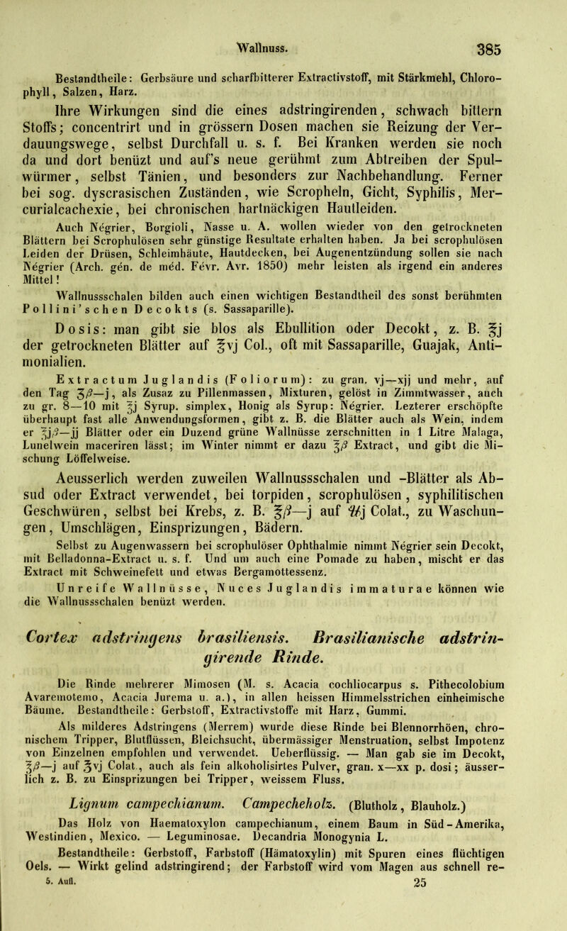 Bestandtheile: Gerbsäure und scharfbitterer Extractivstoff, mit Stärkmehl, Chloro- phyll, Salzen, Harz. Ihre Wirkungen sind die eines adstringirenden, schwach bitlern Stoffs; concentrirt und in grossem Dosen machen sie Reizung der Ver- dauungswege, selbst Durchfall u. s. f. Bei Kranken werden sie noch da und dort benüzt und auf’s neue gerühmt zum Abtreiben der Spul- würmer , selbst Tänien, und besonders zur Nachbehandlung. Ferner bei sog. dyscrasischen Zuständen, wie Scropheln, Gicht, Syphilis, Mer- curialcachexie, bei chronischen hartnäckigen Hautleiden. Auch Negrier, Borgioli, Nasse u. A. wollen wieder von den getrockneten Blättern bei Scrophulösen sehr günstige Resultate erhalten haben. Ja bei scrophulösen Leiden der Drüsen, Schleimhäute, Hautdecken, bei Augenentzündung sollen sie nach Negrier (Arch. gen. de med. Fevr. Avr. 1850) mehr leisten als irgend ein anderes Mittel! Wallnussschalen bilden auch einen wichtigen Bestandtheil des sonst berühmten Pollini’sehen Decokts (s. Sassaparille). Dosis: man gibt sie blos als Ebullition oder Decokt, z. B. §j der getrockneten Blätter auf Col., oft mit Sassaparille, Guajak, Anti- monialien. Extractum Juglandis (Foliorum): zu gran. vj—xjj und mehr, auf den Tag $ß—j, als Zusaz zu Pillenmassen, Mixturen, gelöst in Zimmtwasser, auch zu gr. 8—10 mit |j Syrup. simplex, Honig als Syrup: Negrier. Lezterer erschöpfte überhaupt fast alle Anwendungsformen, gibt z. B. die Blätter auch als Wein, indem er Ijß—jj Blätter oder ein Duzend grüne Wallnüsse zerschnitten in 1 Litre Malaga, Lunelwein maceriren lässt; im Winter nimmt er dazu ^ß Extract, und gibt die Mi- schung Löffelweise. Aeusserlich werden zuweilen Wallnussschalen und -Blätter als Ab- sud oder Extract verwendet, bei torpiden, scrophulösen , syphilitischen Geschwüren, selbst bei Krebs, z. B. %ß—j auf %} Colat., zu Waschun- gen, Umschlägen, Einsprizungen, Bädern. Selbst zu Augenwassern bei scrophulöser Ophthalmie nimmt Negrier sein Decokt, mit Belladonna-Extract u. s. f. Und um auch eine Pomade zu haben, mischt er das Extract mit Schweinefett und etwas Bergamottessenz. Unreife Wallnüsse, Nuces Juglandis immaturae können wie die Wallnussschalen benüzt werden. Cortex adstringens brasiliensis. Brasilianische adstrin- (jirende Rinde. Die Rinde mehrerer Mimosen (M. s. Acacia cochliocarpus s. Pithecolobium Avaremotemo, Acacia Jurema u. a.), in allen heissen Himmelsstrichen einheimische Bäume. Bestandtheile: Gerbstoff, Extractivstoffe mit Harz, Gummi. Als milderes Adstringens (Merrem) wurde diese Rinde bei Blennorrhöen, chro- nischem Tripper, Blutflüssen, Bleichsucht, übermässiger Menstruation, selbst Impotenz von Einzelnen empfohlen und verwendet. Ueberflüssig. — Man gab sie im Decokt, %ß—j auf ^vj Colat , auch als fein alkoholisirtes Pulver, gran. x—xx p. dosi; äusser- lich z. B. zu Einsprizungen bei Tripper, weissem Fluss. Lignum campechianum. Campecheholz. (Blutholz, Blauholz.) Das Holz von Haematoxylon campechianum, einem Baum in Süd-Amerika, Westindien, Mexico. — Leguminosae. Decandria Monogynia L. Bestandtheile: Gerbstoff, Farbstoff (Hämatoxylin) mit Spuren eines flüchtigen Oels. — Wirkt gelind adstringirend; der Farbstoff wird vom Magen aus schnell re- 5. Aufl. 25