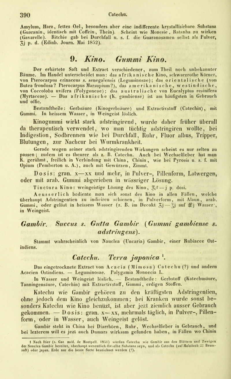 Amylum, Harz, fettes Oel, besonders aber eine indifferente krystallisirbare Substanz (Guaranin, identisch mit Coffein, Thein). Scheint wie Monesie , Ratanha zu wirken (Gavarelle). Ritchie gab bei Durchfall u. s. f. die Guaranasamen selbst als Pulver, 3j p. d. (Edinb. Journ. Mai 1852). 9. Kino. Gummi Kino. Der erhärtete Saft und Extract verschiedener, zum Theil noch unbekannter Bäume. Im Handel unterscheidet man: das afrikanische Kino, schwarzrolhe Körner, von Pterocarpus erinaceus s. senegalensis (Leguminosae); das orientalische (von Butea frondosa? Pterocarpus Marsupium ?), das amerikanische, westindische, von Coccoloba uvifera (Polygoneae); das australische von Eucalyptus resinifera (Myrtaceae). — Das afrikanische (K. gambiense) ist am häufigsten in Gebrauch und offic. Bestandtheile: Gerbsäure (Kinogerbsäure) und Extractivstoff (Catechin), mit Gummi. In heissem Wasser, in Weingeist löslich. Kinogummi wirkt stark adstringirend, wurde daher früher überall da therapeutisch verwendet, wo man tüchtig adstringiren wollte, bei Indigestion, Sodbrennen wie bei Durchfall, Ruhr, Fluor albus, Tripper, Blutungen, zur Nachcur bei Wurmkrankheit. Gerade wegen seiner stark adstringirenden Wirkungen scheint es nur selten zu passen ; zudem ist es theurer als z. B. Catechu. Auch bei Wechselfieber hat man K. gerühmt, freilich in Verbindung mit China, Chinin, wie bei Pyrosis u. s. f. mit Opium (Pemberton u. A.), auch mit Gewürzen, Zimmt. Dosis: gran. x—xx und mehr, in Pulver-, Pillenform, Latwergen, oder mit arab. Gummi abgerieben in wässriger Lösung. Tinctura Kino: weingeistige Lösung des Kino, — j P- dosi. Aeusserlich bediente man sich sonst des Kino in allen Fällen, welche überhaupt Adstringentien zu indiciren schienen, in Pulverform, mit Alaun, arab. Gummi, oder gelöst in heissem Wasser (z. B. im Decokt 3j—-^j auf #j Wasser', in Weingeist. Gambir. Succus s. Gutta Gambir (Gummi gambiense s. adstringens). Stammt wahrscheinlich von Nauclea (Uncaria) Gambir, einer Rubiacee Ost- indiens. Catechu. Terra japonica Das eingetrocknete Extract von Acacia (Mimosa) Catechu (?) und andern Acacien Ostindiens. — Leguminosae. Polygamia Monoecia L. In Wasser und Weingeist löslich. — Bestandtheile: Gerbstoff (Katechusäure, Tanningensäure, Catechin) mit Extractivstoff, Gummi, erdigen Stoffen. Katechu wie Gambir gehören zu den kräftigsten Adstringentien, ohne jedoch dem Kino gleichzukommen; bei Kranken wurde sonst be- sonders Katechu wie Kino benüzt, ist aber jezt ziemlich ausser Gebrauch gekommen. — Dosis: gran. x—xx, mehrmals täglich, in Pulver-, Pillen- form, oder in Wasser, auch Weingeist gelöst. Gambir steht in China bei Diarrhöen, Ruhr, Wechselfieber in Gebrauch, und bei lezterem will es jezt auch Dumars wirksam gefunden haben, in Fällen wo Chinin i Nach liier (s. Gaz med. de Montpell. 1851) würden Catecliu wie Gambir aus den Blältern und Zweigen der Nauclea Gambir bereitet, überhaupt wesentlich dieselbe Substanz seyn, und als Catechu (aut'Malaiisch — Baum- saft) oder japan. Erde nur die beste Sorte bezeichnet werden (?).