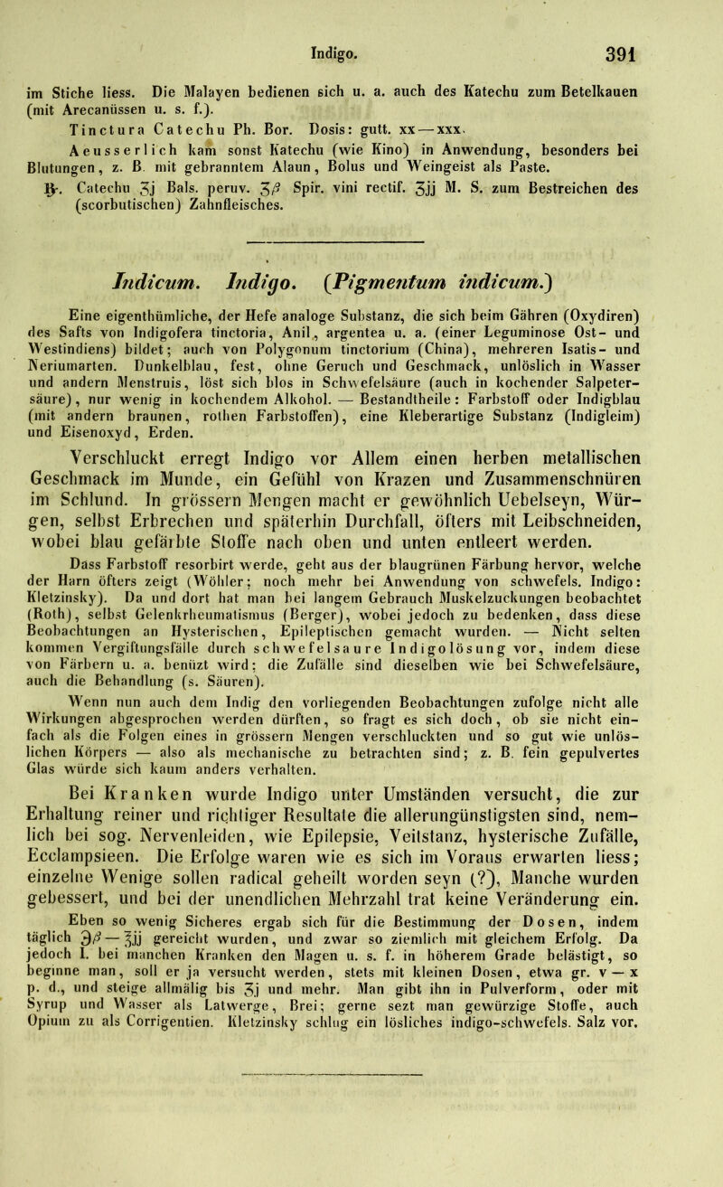 im Stiche Hess. Die Malayen bedienen sich u. a. auch des Katechu zum Betelkauen (mit Arecanüssen u. s. f.). Tinctura Catechu Ph. Bor. Dosis: gutt. xx— xxx. Aeusserlich kam sonst Katechu (wie Kino) in Anwendung, besonders bei Blutungen, z. ß. mit gebranntem Alaun, Bolus und Weingeist als Paste. Catechu 3j Bals. peruv. Spir. vini rectif. 3jj M. S. zum Bestreichen des (scorbutischen) Zahnfleisches. Indicum. Indigo, (Pigmetitum indicum.) Eine eigentümliche, der Hefe analoge Substanz, die sich beim Gähren (Oxydiren) des Safts von Indigofera tinctoria, Anil, argentea u. a. (einer Leguminose Ost- und Westindiens) bildet; auch von Polygonum tinctorium (China), mehreren Isatis- und Neriumarten. Dunkelblau, fest, ohne Geruch und Geschmack, unlöslich in Wasser und andern Menstruis, löst sich blos in Schwefelsäure (auch in kochender Salpeter- säure), nur wenig in kochendem Alkohol. — Bestandtheile: Farbstoff oder Indigblau (mit andern braunen, rothen Farbstoffen), eine Kleberartige Substanz (Indigleim) und Eisenoxyd, Erden. Verschluckt erregt Indigo vor Allem einen herben metallischen Geschmack im Munde, ein Gefühl von Krazen und Zusammenschnüren im Schlund. In grossem Mengen macht er gewöhnlich Uebelseyn, Wür- gen, selbst Erbrechen und späterhin Durchfall, öfters mit Leibschneiden, wobei blau gefäibte Stoffe nach oben und unten entleert werden. Dass Farbstoff resorbirt werde, geht aus der blaugrünen Färbung hervor, welche der Harn öfters zeigt (Wöhler; noch mehr bei Anwendung von Schwefels. Indigo: Kletzinsky). Da und dort hat man bei langem Gebrauch Muskelzuckungen beobachtet (Roth), selbst Gelenkrheumatismus (Berger), wobei jedoch zu bedenken, dass diese Beobachtungen an Hysterischen, Epileptischen gemacht wurden. — IVicht selten kommen Vergiftungsfälle durch schwefelsaure Indigolösung vor, indem diese von Färbern u. a. benüzt wird; die Zufälle sind dieselben wie bei Schwefelsäure, auch die Behandlung (s. Säuren). Wenn nun auch dem Indig den vorliegenden Beobachtungen zufolge nicht alle Wirkungen abgesprochen werden dürften, so fragt es sich doch, ob sie nicht ein- fach als die Folgen eines in grossem Mengen verschluckten und so gut wie unlös- lichen Körpers — also als mechanische zu betrachten sind; z. B. fein gepulvertes Glas würde sich kaum anders verhalten. Bei Kranken wurde Indigo unter Umständen versucht, die zur Erhaltung reiner und richtiger Resultate die allerungünstigsten sind, nem- lich bei sog. Nervenleiden, wie Epilepsie, Veitstanz, hysterische Zufälle, Ecclampsieen. Die Erfolge waren wie es sich im Voraus erwarten liess; einzelne Wenige sollen radical geheilt worden seyn (?), Manche wurden gebessert, und bei der unendlichen Mehrzahl trat keine Veränderung ein. Eben so wenig Sicheres ergab sich für die Bestimmung der Dosen, indem täglich — ^jj gereicht wurden, und zwar so ziemlich mit gleichem Erfolg. Da jedoch 1. bei manchen Kranken den Magen u. s. f. in höherem Grade belästigt, so beginne man, soll er ja versucht werden, stets mit kleinen Dosen, etwa gr. v —x p. d., und steige allmälig bis 3j und mehr. Man gibt ihn in Pulverform, oder mit Syrup und Wasser als Latwerge, Brei; gerne sezt man gewürzige Stoffe, auch Opium zu als Corrigentien. Kletzinsky schlug ein lösliches indigo-schwefels. Salz vor.