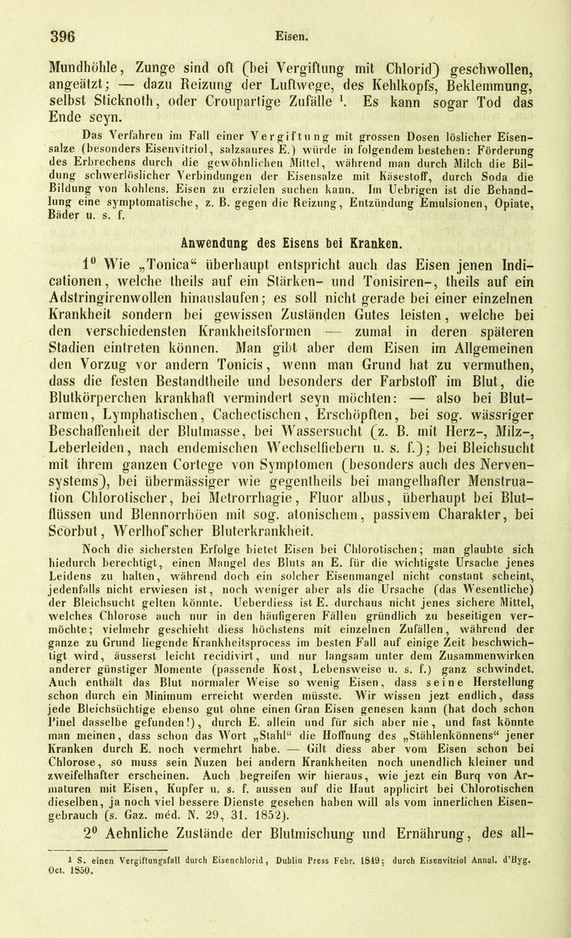 Mundhöhle, Zunge sind oft (hei Vergiftung mit Chlorid) geschwollen, angeätzt; — dazu Reizung der Luftwege, des Kehlkopfs, Beklemmung, selbst Sticknoth, oder Croupartige Zufälle l. Es kann sogar Tod das Ende seyn. Das Verfahren im Fall einer Vergiftung mit grossen Dosen löslicher Eisen- salze (besonders Eisenvitriol, salzsaures E.) würde in folgendem bestehen: Förderung des Erbrechens durch die gewöhnlichen Mittel, während man durch Milch die Bil- dung schwerlöslicher Verbindungen der Eisensalze mit Käsestoff, durch Soda die Bildung von kohlens. Eisen zu erzielen suchen kann. Im Uebrigen ist die Behand- lung eine symptomatische, z. ß. gegen die Reizung, Entzündung Emulsionen, Opiate, Bäder u. s. f. Anwendung des Eisens bei Kranken. 1° Wie „Tonica“ überhaupt entspricht auch das Eisen jenen Indi- cationen, welche theils auf ein Stärken- und Tonisiren-, theils auf ein Adstringirenwollen hinauslaufen; es soll nicht gerade bei einer einzelnen Krankheit sondern bei gewissen Zuständen Gutes leisten, welche bei den verschiedensten Krankheitsformen — zumal in deren späteren Stadien eintreten können. Man gibt aber dem Eisen im Allgemeinen den Vorzug vor andern Tonicis, wenn man Grund hat zu vermuthen, dass die festen Bestandtheile und besonders der Farbstoff im Blut, die Blutkörperchen krankhaft vermindert seyn möchten: — also bei Blut- armen, Lymphatischen, Cachectischen, Erschöpften, bei sog. wässriger Beschaffenheit der Blutmasse, bei Wassersucht (z. B. mit Herz-, Milz-, Leberleiden, nach endemischen Wechselfiebern u. s. f.); bei Bleichsucht mit ihrem ganzen Cortege von Symptomen (besonders auch des Nerven- systems), bei übermässiger wie gegentheils bei mangelhafter Menstrua- tion Chlorolischer, bei Metrorrhagie, Fluor albus, überhaupt bei Blut- flüssen und Blennorrhöen mit sog. atonischem, passivem Charakter, bei Scorbut, Werlhof scher Bluterkrankheit. Noch die sichersten Erfolge bietet Eisen bei Chlorotischen; man glaubte sich hiedurch berechtigt, einen Mangel des Bluts an E. für die wichtigste Ursache jenes Leidens zu halten, während doch ein solcher Eisenmangel nicht constant scheint, jedenfalls nicht erwiesen ist, noch weniger aber als die Ursache (das Wesentliche) der Bleichsucht gelten könnte. Ueberdiess ist E. durchaus nicht jenes sichere Mittel, welches Chlorose auch nur in den häufigeren Fällen gründlich zu beseitigen ver- möchte; vielmehr geschieht diess höchstens mit einzelnen Zufällen, während der ganze zu Grund liegende Krankheitsprocess im besten Fall auf einige Zeit beschwich- tigt wird, äusserst leicht recidivirt, und nur langsam unter dem Zusammenwirken anderer günstiger Momente (passende Kost, Lebensweise u. s. f.) ganz schwindet. Auch enthält das Blut normaler Weise so wenig Eisen, dass seine Herstellung schon durch ein Minimum erreicht werden müsste. Wir wissen jezt endlich, dass jede Bleichsüchtige ebenso gut ohne einen Gran Eisen genesen kann (hat doch schon Pinel dasselbe gefunden!), durch E. allein und für sich aber nie, und fast könnte man meinen, dass schon das Wort „Stahl“ die Hoffnung des „Stählenkönnens“ jener Kranken durch E. noch vermehrt habe. — Gilt diess aber vom Eisen schon bei Chlorose, so muss sein Nuzen bei andern Krankheiten noch unendlich kleiner und zweifelhafter erscheinen. Auch begreifen wir hieraus, wie jezt ein Burq von Ar- maturen mit Eisen, Kupfer u. s. f. aussen auf die Haut applicirt bei Chlorotischen dieselben, ja noch viel bessere Dienste gesehen haben will als vom innerlichen Eisen- gebrauch (s. Gaz. med. N. 29, 31. 1852). 2° Aehnliche Zustände der Blutmischung- lind Ernährung-, des all— 1 S. einen Vergiftungsfall durch Eisenchlorid, Dublin Press Febr. 1849; durch Eisenvitriol Annal. d’Hyg. Oct. 1850.