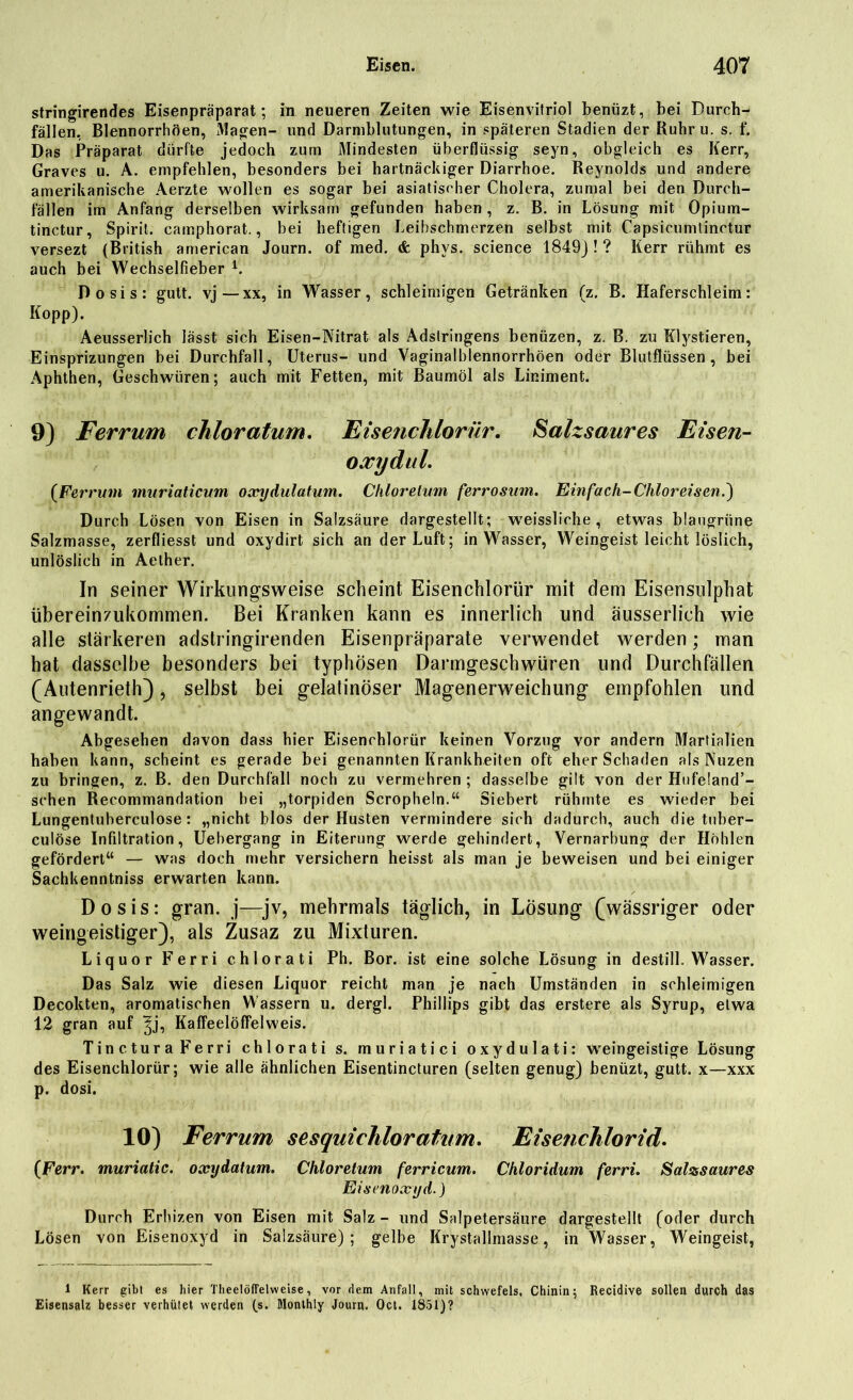 stringirendes Eisenpräparat; in neueren Zeiten wie Eisenvitriol benüzt, bei Durch- fällen, Blennorrhöen, x\lagen- und Darmblutungen, in späteren Stadien der Ruhru. s. f. Das Präparat dürfte jedoch zum Mindesten überflüssig seyn, obgleich es Kerr, Graves u. A. empfehlen, besonders bei hartnäckiger Diarrhoe. Reynolds und andere amerikanische Aerzte wollen es sogar bei asiatischer Cholera, zumal bei den Durch- fällen im Anfang derselben wirksam gefunden haben , z. B. in Lösung mit Opium- tinctur, Spirit, camphorat., bei heftigen Leihschmerzen selbst mit Capsicumtinctur versezt (British american Journ. of med. & phvs. Science 1849J ! ? Kerr rühmt es auch bei Wechselfieber 1. Dosis: gutt. vj—xx, in Wasser, schleimigen Getränken (z. B. Haferschleim: Kopp). Aeusserlich lässt sich Eisen-Nitrat als Adstringens benüzen, z. B. zu Klystieren, Einsprizungen bei Durchfall, Uterus- und Vaginalblennorrhöen oder Blutflüssen, bei Aphthen, Geschwüren; auch mit Fetten, mit Baumöl als Liniment. 9) Ferrum chloratum. Eisenchlorür. Salzsaures Eisen- oxyd ul. {Ferrum muriaticum oxydulatum. Chlor elum ferrosum. Einfach-Chlor eisend) Durch Lösen von Eisen in Salzsäure dargestellt; weissliche , etwas blaugrüne Salzmasse, zerfliesst und oxydirt sich an der Luft; in Wasser, Weingeist leicht löslich, unlöslich in Aelher. In seiner Wirkungsweise scheint Eisenchlorür mit dem Eisensulphat übereirwukommen. Bei Kranken kann es innerlich und äusserlich wie alle stärkeren adstringirenden Eisenpräparate verwendet werden; man hat dasselbe besonders bei typhösen Darmgeschwüren und Durchfällen (Autenrieth), selbst bei gelalinöser Magenerweichung empfohlen und angewandt. Abgesehen davon dass hier Eisenchlorür keinen Vorzug vor andern Martialien haben kann, scheint es gerade bei genannten Krankheiten oft eher Schaden als Nuzen zu bringen, z. B. den Durchfall noch zu vermehren ; dasselbe gilt von der Httfeland’- schen Recommandation bei „torpiden Scropheln.“ Siebert rühmte es wieder bei Lungentuherculose: „nicht blos der Husten vermindere sich dadurch, auch die tuber- culöse Infiltration, Uebergang in Eiterung werde gehindert, Vernarbung der Höhlen gefördert“ — was doch mehr versichern heisst als man je beweisen und bei einiger Sachkenntnis erwarten kann. Dosis: gran. j—jv, mehrmals täglich, in Lösung (wässriger oder weingeistiger), als Zusaz zu Mixturen. Liquor Ferri chlorati Ph. Bor. ist eine solche Lösung in destill. Wasser. Das Salz wie diesen Liquor reicht man je nach Umständen in schleimigen Decokten, aromatischen Wassern u. dergl. Phillips gibt das erstere als Syrup, etwa 12 gran auf ^j, Kaffeelöffelweis. Tinctura Ferri chlorati s. muriatici oxydulati: wreingeistige Lösung des Eisenchlorür; wie alle ähnlichen Eisentincturen (selten genug) benüzt, gutt. x—xxx p. dosi. 10) Ferrum sesquichloratum. Eisenchlorid. (Ferr. muriatic. oxydatum. Chloretum ferricum. Chloridum ferri. Salsssaures Eisenoxyd.) Durch Erhizen von Eisen mit Salz - und Salpetersäure dargestellt (oder durch Lösen von Eisenoxyd in Salzsäure); gelbe Krystallmasse, in Wasser, Weingeist, 1 Kerr gibt es hier Theelöffelweise, vor dem Anfall, mit Schwefels, Chinin; Recidive sollen durch das Eisensalz besser verhütet werden (s. Monthly Journ. Oct. 1851)?