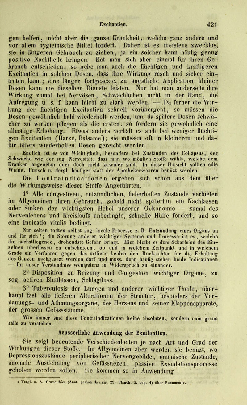 gen helfen, nicht aber die ganze Krankheit, welche ganz andere und vor allem hygieinische Mittel fordert. Daher ist es meistens zwecklos, sie in längeren Gebrauch zu ziehen, ja ein solcher kann häufig genug positive Nachtheile bringen. Hat man sich aber einmal für ihren Ge- brauch entschieden, so gebe man auch die flüchtigen und kräftigeren Excitantien in solchen Dosen, dass ihre Wirkung rasch und sicher ein- treten kann; eine länger fortgesezte, zu ängstliche Application kleiner Dosen kann nie dieselben Dienste leisten. Nur hat man anderseits ihre Wirkling zumal bei Nervösen, Schwächlichen nicht in der Hand, die Aufregung u. s. f. kann leicht zu stark werden. — Da ferner die Wir- kung der flüchtigen Excitantien schnell vorübergeht, so müssen die Dosen gewöhnlich bald wiederholt werden, und da spätere Dosen schwä- cher zu wirken pflegen als die ersten, so fordern sie gewöhnlich eine allmälige Erhöhung. Etwas anders verhält es sich bei weniger flüchti- gen Excitantien (Harze, Balsame); sie müssen oft in kleineren und da- für öfters wiederholten Dosen gereicht werden. Endlich ist es von Wichtigkeit, besonders bei Zuständen des Collapsus, der Schwäche wie der sog. Nervosität, dass man wo möglich Stoffe wählt, welche dem Kranken angenehm oder doch nicht zuwider sind. In dieser Hinsicht sollten edle Weine, Punsch u. dergl. häufiger statt der Apothekerwaaren benüzt werden. Die Contraindicationen ergeben sich schon aus dem über die Wirkungsweise dieser Stoffe Angeführten. 1° Alle cöngestiven, entzündlichen, fieberhaften Zustände verbieten im Allgemeinen ihren Gebrauch, sobald nicht späterhin ein Nachlassen oder Sinken der wichtigsten Hebel unserer Oekonomie — zumal des Nervenlebens und Kreislaufs unbedingte, schnelle Hülfe fordert, und so eine Indicatio vitalis bedingt. Nur selten tödten selbst sog. locale Processe z. B. Entzündung eines Organs an und für sich1; die Störung anderer wichtiger Systeme und Processe ist es, welche die nächstliegende, drohendste Gefahr bringt. Hier bleibt es dem Scharfsinn des Ein- zelnen überlassen zu entscheiden, ob und in welchem Zeitpunkt und in welchem Grade ein Verfahren gegen das örtliche Leiden den Rücksichten für die Erhaltung des Ganzen nachgesezt werden darf und muss, denn häufig stehen beide Indicationen — für unser Verständniss wenigstens in Widerspruch zu einander. 2Ü Disposition zu Reizung und Congestion wichtiger Organe, zu sog. activen Blutflüssen, Schlagfluss. 3° Tuberculosis der Lungen und anderer wichtiger Theile, über- haupt fast alle tieferen Alterationen der Structur, besonders der Ver- dauungs- und Athmungsorgane, des Herzens und seiner Klappenapparate, der grossen Gefässstämme. Wie immer sind diese Contraindicationen keine absoluten, sondern cum grano salis zu verstehen. Aeusserliche Anwendung der Excitantien. Sie zeigt bedeutende Verschiedenheiten je nach Art und Grad der Wirkungen dieser Stoffe. Im Allgemeinen aber werden sie benüzt, wo Depressionszuslände peripherischer Nervengebilde, anämische Zustände, anomale Ausdehnung von Gelässnezen, passive Exsudationsprocesse gehoben werden sollen. Sie kommen so in Anwendung X Vergl. u. A. Cruveilhier (Anal, pathol. Livrais. 29. Planch. 5. pag. 4) über Pneumonie.