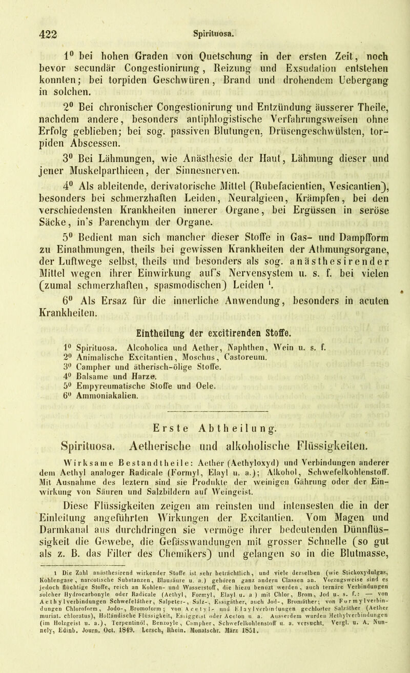 1° bei hohen Graden von Quetschung in der ersten Zeit, noch bevor secundär Congestionirung, Reizung und Exsudation entstehen konnten; bei torpiden Geschwüren, Brand und drohendem Uebergang in solchen. 2° Bei chronischer Congestionirung und Entzündung äusserer Theile, nachdem andere, besonders antiphlogistische Verfahrungsweisen ohne Erfolg geblieben; bei sog. passiven Blutungen. Drüsengeschwülsten, tor- piden Abscessen. 3° Bei Lähmungen, wie Anästhesie der Haut, Lähmung dieser und jener Muskelparthieen, der Sinnesnerven. 4° Als ableitende, derivatorische Mittel (Rubefacientien, Vesicantien), besonders bei schmerzhaften Leiden, Neuralgieen, Krämpfen, bei den verschiedensten Krankheiten innerer Organe, bei Ergüssen in seröse Säcke, in’s Parenchym der Organe. 5° Bedient man sich mancher dieser Stoffe in Gas- und Dampfform zu Einathmungen, theils bei gewissen Krankheiten der Athmungsorgane, der Luftwege selbst, theils und besonders als sog. anästhesirender Mittel wegen ihrer Einwirkung auf’s Nervensystem u. s. f. bei vielen (zumal schmerzhaften, spasmodischen) Leiden l. 6° Als Ersaz für die innerliche Anwendung, besonders in acuten Krankheiten. Eintheilung der excitirenden Stoffe. 1° Spirituosa. Alcoholica und Aether, Naphthen, Wein u. s. f. 2° Animalische Excitantien, Moschus, Castoreum. 3° Campher und ätherisch-ölige Stoffe. 4° Balsame und Harze. 5° Empyreumatische Stoffe und Oele, 6° Ammoniakalien. Erste A b t h e i 1 u n g. Spirituosa. Aetherische und alkoholische Flüssigkeiten. Wirksame Bestandtheile: Aether (Aethyloxyd) und Verbindungen anderer dem Aethyl analoger Radicale (Formyl, Elayl u. a.); Alkohol, Schwefelkohlenstoff. Mit Ausnahme des leztern sind sie Produkte der weinigen Gährung oder der Ein- wirkung von Säuren und Salzbildern auf Weingeist. Diese Flüssigkeiten zeigen am reinsten und intensesten die in der Einteilung angeführten Wirkungen der Excitantien. Vom Magen und Darmkanal aus durchdringen säe vermöge ihrer bedeutenden Dünnflüs- sigkeit die Gewebe, die Gefässwandungen mit grosser Schnelle (so gut als z. B. das Filter des Chemikers) und gelangen so in die Blutmasse, 1 Die Zahl anästhesirend wirkender Stoffe ist sehr beträchtlich, und viele derselben (wie Stickoxydulgas, Kohlengase, narcotische Substanzen, Blausäure u. a.) gehören ganz andern Classen an. Vorzugsweise sind es jedoch flüchtige Stoffe, reich an Kohlen- und Wasserstoff, die hiezu benüzt werden , auch ternäre Verbindungen solcher Hydrocarbonyle oder Radicale (Aethyl, Formyl, Elayl u. a ) mit Chlor, Brom, Jod u. s. f.: — von A e t h y 1 Verbindungen Schwefeläther, Salpeter-, Salz-, Essigäther, auch Jod-, Bromälher; von F o r m y 1 Verbin- dungen Chloroform, Jodo-, Brumoform ; von Acetyl- und E I a y 1 Verbindungen gechlorter Salzäther (Aether muriat. chloratus), Holländische Flüssigkeit, Essiggeist oder Aceton u a. Ausserdem wurden Methylverbindungen (im Holzgeist u. a.), Terpentinöl, Benzoyle, Campher, Schwefelkohlenstoff u. a. versucht. Vergl. u. A. Nun- nely, Edinb. Journ. Oct. 1849. Lersch, Rhein. Monatschr. März 1851.