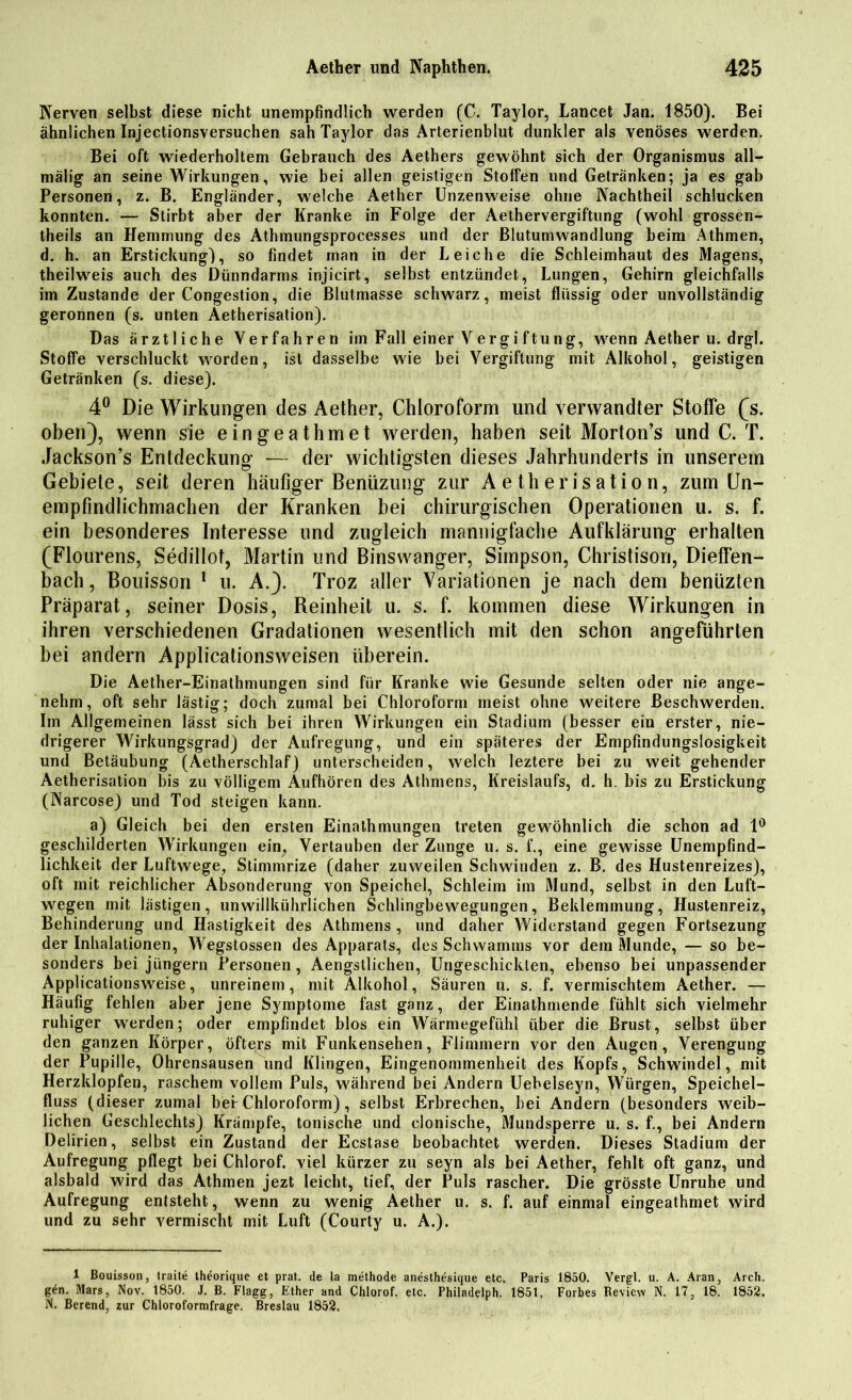 Nerven selbst diese nicht unempfindlich werden (C. Taylor, Lancet Jan. 1850). Bei ähnlichen Injectionsversuchen sah Taylor das Arterienblut dunkler als venöses werden. Bei oft wiederholtem Gebrauch des Aethers gewöhnt sich der Organismus all— mälig an seine Wirkungen, wie bei allen geistigen StotFen und Getränken; ja es gab Personen, z. B. Engländer, welche Aether Unzenweise ohne Nachtheil schlucken konnten. — Stirbt aber der Kranke in Folge der Aethervergiftung (wohl grossen- theils an Hemmung des Athmungsprocesses und der ßlutumwandlung beim Athmen, d. h. an Erstickung), so findet rnan in der Leiche die Schleimhaut des Magens, theilweis auch des Dünndarms injicirt, selbst entzündet, Lungen, Gehirn gleichfalls im Zustande der Congestion, die ßlutmasse schwarz, meist flüssig oder unvollständig geronnen (s. unten Aetherisation). Das ärztliche Verfahren im Fall einer Vergi ftung, wenn Aether u. drgl. Stoffe verschluckt worden, ist dasselbe wie bei Vergiftung mit Alkohol, geistigen Getränken (s. diese). 4° Die Wirkungen des Aether, Chloroform lind verwandter Stoffe (s. oben), wenn sie eingeathmet werden, haben seit Morton’s und C. T. Jackson’s Entdeckung — der wichtigsten dieses Jahrhunderts in unserem Gebiete, seit deren häufiger Benüzung zur Aetherisation, zum Un- empfindlichmachen der Kranken bei chirurgischen Operationen u. s. f. ein besonderes Interesse und zugleich mannigfache Aufklärung erhalten (Flourens, Sedillot, Martin und Binswanger, Simpson, Christisori, Dieffen- bach, Bouisson 1 u. A.). Troz aller Variationen je nach dem beniizten Präparat, seiner Dosis, Reinheit u. s. f. kommen diese Wirkungen in ihren verschiedenen Gradationen wesentlich mit den schon angeführten bei andern Applicationsweisen überein. Die Aether-Einathmungen sind für Kranke wie Gesunde selten oder nie ange- nehm, oft sehr lästig; doch zumal bei Chloroform meist ohne weitere Beschwerden. Im Allgemeinen lässt sich bei ihren Wirkungen ein Stadium (besser ein erster, nie- drigerer Wirkungsgrad) der Aufregung, und ein späteres der Empfindungslosigkeit und Betäubung (Aetherschlaf) unterscheiden, welch leztere bei zu weit gehender Aetherisation bis zu völligem Aufhören des Athmens, Kreislaufs, d. h. bis zu Erstickung (Narcose) und Tod steigen kann. a) Gleich bei den ersten Einathmungen treten gewöhnlich die schon ad 1° geschilderten Wirkungen ein, Vertauben der Zunge u. s. f., eine gewisse Unempfind- lichkeit der Luftwege, Stimmrize (daher zuweilen Schwinden z. B. des Hustenreizes), oft mit reichlicher Absonderung von Speichel, Schleim im Mund, selbst in den Luft- wegen mit lästigen, unwillkürlichen Schlingbewegungen, Beklemmung, Hustenreiz, Behinderung und Hastigkeit des Athmens , und daher Widerstand gegen Fortsezung der Inhalationen, Wegstossen des Apparats, des Schwamms vor dem Munde, — so be- sonders bei jüngern Personen , Aengstlichen, Ungeschickten, ebenso bei unpassender Applicationsweise, unreinem, mit Alkohol, Säuren u. s. f. vermischtem Aether. — Häufig fehlen aber jene Symptome fast ganz, der Einathmende fühlt sich vielmehr ruhiger werden; oder empfindet blos ein Wärmegefühl über die Brust, selbst über den ganzen Körper, öfters mit Funkensehen, Flimmern vor den Augen, Verengung der Pupille, Ohrensausen und Klingen, Eingenommenheit des Kopfs, Schwindel, mit Herzklopfen, raschem vollem Puls, während bei Andern Uebelseyn, Würgen, Speichel- fluss (dieser zumal bei-Chloroform), selbst Erbrechen, bei Andern (besonders weib- lichen Geschlechts) Krämpfe, tonische und clonische, Mundsperre u. s. f., bei Andern Delirien, selbst ein Zustand der Ecstase beobachtet werden. Dieses Stadium der Aufregung pflegt bei Chlorof. viel kürzer zu seyn als bei Aether, fehlt oft ganz, und alsbald wird das Athmen jezt leicht, tief, der Puls rascher. Die grösste Unruhe und Aufregung entsteht, wenn zu wenig Aether u. s. f. auf einmal eingeathmet wird und zu sehr vermischt mit Luft (Courty u. A.). 1 Bouisson, traite thdorique et prat. de la methode anesthesique etc. Paris 1850. Vergl. u. A. Aran, Arch. gen. Mars, Nov. 1850. J. B. Flagg, Ether and Chlorof. etc. Philadelph. 1851. Forbes Review N. 17, 18. 1852. N. Berend, zur Chloroformfrage. Breslau 1852.