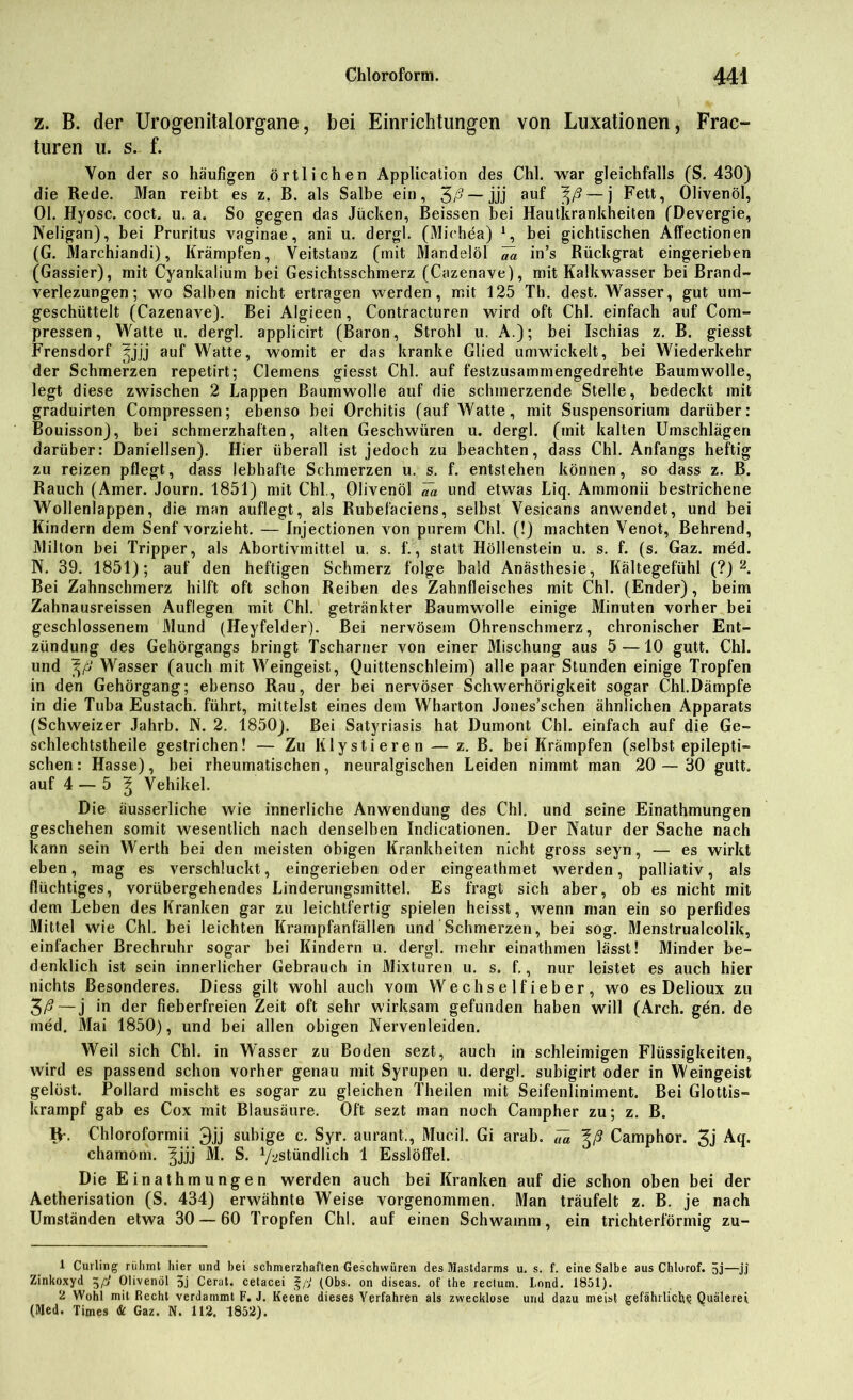 z. B. der Urogenitalorgane, bei Einrichtungen von Luxationen, Frac- turen u. s. f. Von der so häufigen örtlichen Application des Chi. war gleichfalls (S. 430) die Rede. Man reibt es z. B. als Salbe ein, 3/? —jjj auf %ß— j Fett, Olivenöl, 01. Hyosc. coct. u. a. So gegen das Jucken, Beissen bei Hautkrankheiten (Devergie, Neligan), bei Pruritus vaginae, ani u. dergl. (Michea) 1, bei gichtischen Affectionen (G. Marchiandi), Krämpfen, Veitstanz (mit Mandelöl Va in’s Rückgrat eingerieben (Gassier), mit Cyankalium bei Gesichtsschmerz (Cazenave), mit Kalkwasser bei Brand- verlezungen; wo Salben nicht ertragen werden, mit 125 Th. dest. Wasser, gut um- geschüttelt (Cazenave). Bei Algieen, Contracturen wird oft Chi. einfach auf Com- pressen, Watte u. dergl. applicirt (Baron, Strohl u. A.); bei Ischias z. B. giesst Frensdorf |jjj auf Watte, womit er das kranke Glied umwickelt, bei Wiederkehr der Schmerzen repetirt; Clemens giesst Chi. auf festzusammengedrehte Baumwolle, legt diese zwischen 2 Lappen Baumwolle auf die schmerzende Stelle, bedeckt mit graduirten Compressen; ebenso bei Orchitis (auf Watte, mit Suspensorium darüber: Bouisson), bei schmerzhaften, alten Geschwüren u. dergl. (mit kalten Umschlägen darüber: Daniellsen). Hier überall ist jedoch zu beachten, dass Chi. Anfangs heftig zu reizen pflegt, dass lebhafte Schmerzen u. s. f. entstehen können, so dass z. B. Rauch (Amer. Journ. 1851) mit Chi., Olivenöl «ä und etwas Liq. Ammonii bestrichene Wollenlappen, die man auflegt, als Rubefaciens, selbst Vesicans anwendet, und bei Kindern dem Senf vorzieht. — Injectionen von purem Chi. (!) machten Venot, Behrend, Milton bei Tripper, als Abortivmittel u. s. f., statt Höllenstein u. s. f. (s. Gaz. med. N. 39. 1851); auf den heftigen Schmerz folge bald Anästhesie, Kältegefühl (?) 2. Bei Zahnschmerz hilft oft schon Reiben des Zahnfleisches mit Chi. (Ender), beim Zahnausreissen Auflegen mit Chi. getränkter Baumwolle einige Minuten vorher bei geschlossenem Mund (Heyfelder). Bei nervösem Ohrenschmerz, chronischer Ent- zündung des Gehörgangs bringt Tscharner von einer Mischung aus 5 —10 gutt. Chi. und Wasser (auch mit Weingeist, Quittenschleim) alle paar Stunden einige Tropfen in den Gehörgang; ebenso Rau, der bei nervöser Schwerhörigkeit sogar Chi.Dämpfe in die Tuba Eustach. führt, mittelst eines dem Wharton Jones’schen ähnlichen Apparats (Schweizer Jahrb. N. 2. 1850). Bei Satyriasis hat Dumont Chi. einfach auf die Ge- schlechtstheile gestrichen! — Zu Klystieren — z. B. bei Krämpfen (selbst epilepti- schen : Hasse), bei rheumatischen, neuralgischen Leiden nimmt man 20 — 30 gutt. auf 4 — 5 l Vehikel. Die äusserliche wie innerliche Anwendung des Chi. und seine Einathmungen geschehen somit wesentlich nach denselben Indicationen. Der Natur der Sache nach kann sein Werth bei den meisten obigen Krankheiten nicht gross seyn, — es wirkt eben, mag es verschluckt, eingerieben oder eingeathmet werden, palliativ, als flüchtiges, vorübergehendes Linderungsmittel. Es fragt sich aber, ob es nicht mit dem Leben des Kranken gar zu leichtfertig spielen heisst, wenn man ein so perfides Mittel wie Chi. bei leichten Krampfanfällen und Schmerzen, bei sog. Menstrualcolik, einfacher Brechruhr sogar bei Kindern u. dergl. mehr einathmen lässt! Minder be- denklich ist sein innerlicher Gebrauch in Mixturen u. s. f., nur leistet es auch hier nichts Besonderes. Diess gilt wohl auch vom Wechselfieber, wo es Delioux zu 3/?—j in der fieberfreien Zeit oft sehr wirksam gefunden haben will (Arch. gen. de med. Mai 1850), und bei allen obigen Nervenleiden. Weil sich Chi. in Wasser zu Boden sezt, auch in schleimigen Flüssigkeiten, wird es passend schon vorher genau mit Syrupen u. dergl. subigirt oder in Weingeist gelöst. Pollard mischt es sogar zu gleichen Theilen mit Seifenliniment. Bei Glottis- krampf gab es Cox mit Blausäure. Oft sezt man noch Campher zu; z. B. IV. Chloroformii 3jj subige c. Syr. aurant., Mucil. Gi arab. ,7« Camphor. 3j Aq. chamom. ^jjj M. S. ^stündlich 1 Esslöffel. Die Einathmungen werden auch bei Kranken auf die schon oben bei der Aetherisation (S. 434) erwähnte Weise vorgenommen. Man träufelt z. B. je nach Umständen etwa 30 — 60 Tropfen Chi. auf einen Schwamm, ein trichterförmig zu- 1 Curling rühmt hier und bei schmerzhaften Geschwüren des Mastdarms u. s. f. eine Salbe aus Chlorof. 5j—jj Zinkoxyd Olivenöl 3j Cerat. cetacei ^ß (Obs. on diseas. of the rectum. I.ond. 1851). 2 Wohl mit Recht verdammt F. J. Keene dieses Verfahren als zwecklose und dazu meist gefährliche Quälerei (Med. Times & Gaz. N. 112. 1852).