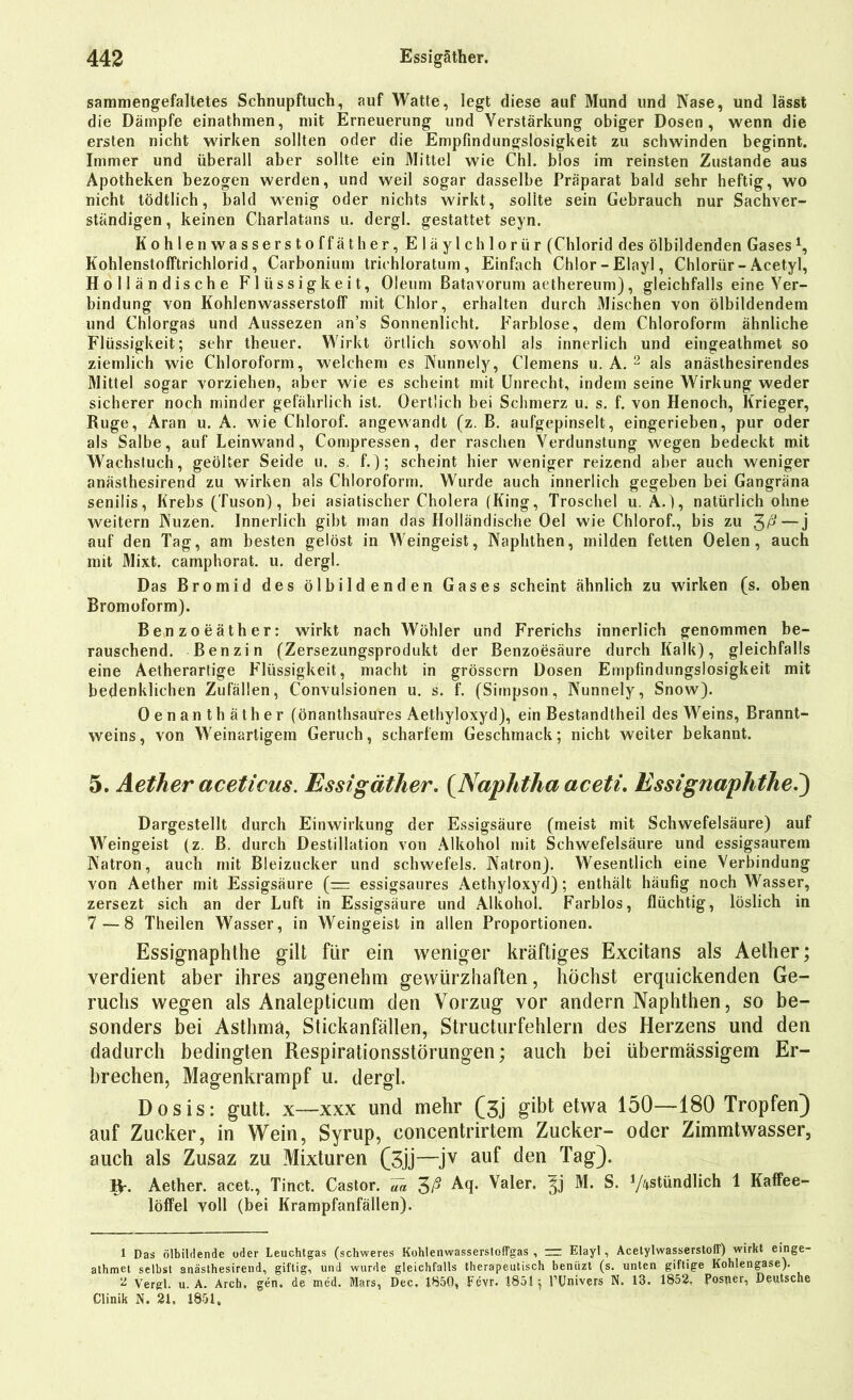 sammengefaltetes Schnupftuch, auf Watte, legt diese auf Mund und Nase, und lässt die Dämpfe einathmen, mit Erneuerung und Verstärkung obiger Dosen, wenn die ersten nicht wirken sollten oder die Empfindungslosigkeit zu schwinden beginnt. Immer und überall aber sollte ein Mittel wie Chi. blos im reinsten Zustande aus Apotheken bezogen werden, und weil sogar dasselbe Präparat bald sehr heftig, wo nicht tödtlich, bald wenig oder nichts wirkt, sollte sein Gebrauch nur Sachver- ständigen , keinen Charlatans u. dergl. gestattet seyn. Kohlenwasserstoffäther, Eläylchlorür (Chlorid des ölbildenden Gases1, Kohlenstofftrichlorid, Carbonium triehloratum , Einfach Chlor-Elayl, Chlorür-Acetyl, Holländische Flüssigkeit, Oleum Batavorum aethereum), gleichfalls eine Ver- bindung von Kohlenwasserstoff mit Chlor, erhalten durch Mischen von ölbildendem und Chlorgas und Aussezen an’s Sonnenlicht. Farblose, dem Chloroform ähnliche Flüssigkeit; sehr theuer. Wirkt örtlich sowohl als innerlich und eingeathmet so ziemlich wie Chloroform, welchem es Nunnely, Clemens u. A. 2 als anäslhesirendes Mittel sogar vorziehen, aber wie es scheint mit Unrecht, indem seine Wirkung weder sicherer noch minder gefährlich ist. Oertlich bei Schmerz u. s. f. von Henoch, Krieger, Rüge, Aran u. A. wie Chlorof. angewandt (z. B. aufgepinselt, eingerieben, pur oder als Salbe, auf Leinwand, Compressen, der raschen Verdunstung wegen bedeckt mit Wachstuch, geölter Seide u. s. f.); scheint hier weniger reizend aber auch weniger anästhesirend zu wirken als Chloroform. Wurde auch innerlich gegeben bei Gangräna senilis, Krebs (Tuson), bei asiatischer Cholera (King, Troschel u. A.), natürlich ohne weitern Nuzen. Innerlich gibt man das Holländische Oel wie Chlorof., bis zu £ß— j auf den Tag, am besten gelöst in Weingeist, Naphthen, milden fetten Oelen , auch mit Mixt, camphorat. u. dergl. Das Bromid des ölbildenden Gases scheint ähnlich zu wirken (s. oben Bromoform). Benzoeäther: wirkt nach Wöhler und Frerichs innerlich genommen be- rauschend. Benzin (Zersezungsprodukt der Benzoesäure durch Kalk), gleichfalls eine Aetherartige Flüssigkeit, macht in grossem Dosen Empfindungslosigkeit mit bedenklichen Zufällen, Convuisionen u. s. f. (Simpson, Nunnely, Snow). Oenanthäther (önanthsaures Aethyloxyd), ein Bestandteil des Weins, Brannt- weins, von Weinartigem Geruch, scharfem Geschmack; nicht weiter bekannt. 5. Aether acetieus. Essigäther. {Naphtha aceti. Essignaphthe.) Dargestellt durch Einwirkung der Essigsäure (meist mit Schwefelsäure) auf Weingeist (z. B. durch Destillation von Alkohol mit Schwefelsäure und essigsaurem Natron, auch mit Bleizucker und Schwefels. Natron). Wesentlich eine Verbindung von Aether mit Essigsäure (— essigsaures Aethyloxyd); enthält häufig noch Wasser, zersezt sich an der Luft in Essigsäure und Alkohol. Farblos, flüchtig, löslich in 7—8 Theilen Wasser, in Weingeist in allen Proportionen. Essignaphthe gilt für ein weniger kräftiges Excitans als Aether; verdient aber ihres angenehm gewürzhaften, höchst erquickenden Ge- ruchs wegen als Analepticum den Vorzug vor andern Naphthen, so be- sonders bei Asthma, Stickanfällen, Structurfehlern des Herzens und den dadurch bedingten Respirationsstörungen; auch bei übermässigem Er- brechen, Magenkrampf u. dergl. Dosis; gutt. x—xxx und mehr (3j gibt etwa 150—180 Tropfen) auf Zucker, in Wein, Syrup, concentrirtem Zucker- oder Zimmtwasser, auch als Zusaz zu Mixturen (3jj—jv auf den Tag). W- Aether. acet., Tinct. Castor. ua 3ß Aq. Valer. M. S. Y^stündlich 1 Kaffee- löffel voll (bei Krampfanfällen). 1 Das ölbildende oder Leuchtgas (schweres Ko'nlenwasserstofFgas , zr Elayl, AcetylwasserstolT) wirkt einge- athmet selbst anästhesirend, giftig, und wurde gleichfalls therapeutisch beniizt (s. unten giftige Kohlengase). 2 Vergl. u. A. Arch. gen. de raed. Mars, Dec, 1850, Fevr. 1851 ^ FUnivers N. 13. 1852, Postier, Deutsche Clinik N. 21. 1851,