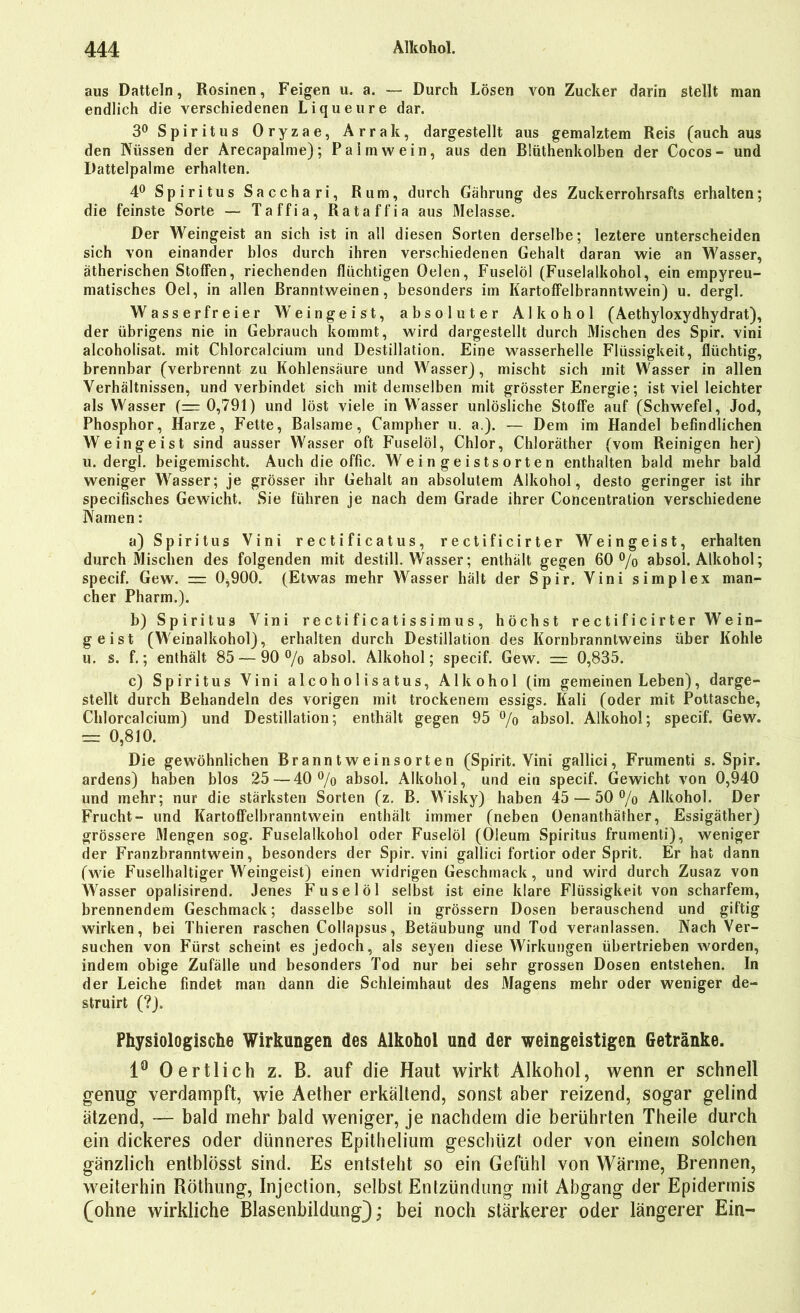 aus Datteln, Rosinen, Feigen u. a. — Durch Lösen von Zucker darin stellt man endlich die verschiedenen Liqueure dar. 3° Spiritus Oryzae, Arrak, dargestellt aus gemalztem Reis (auch aus den Küssen der Arecapalme); Palmwein, aus den Blüthenkolben der Cocos- und Dattelpalme erhalten. 4° Spiritus Sacchari, Rum, durch Gährung des Zuckerrohrsafts erhalten; die feinste Sorte — Taffia, Rata ff ia aus Melasse. Der Weingeist an sich ist in all diesen Sorten derselbe; leztere unterscheiden sich von einander blos durch ihren verschiedenen Gehalt daran wie an Wasser, ätherischen Stoffen, riechenden flüchtigen Oelen, Fuselöl (Fuselalkohol, ein empyreu- matisches Oel, in allen Branntweinen, besonders im Kartoffelbranntwein) u. dergl. Wasserfreier Weingeist, absoluter Alkohol (Aethyloxydhydrat), der übrigens nie in Gebrauch kommt, wird dargestellt durch Mischen des Spir. vini alcoholisat. mit Chlorcalcium und Destillation. Eine wasserhelle Flüssigkeit, flüchtig, brennbar (verbrennt zu Kohlensäure und Wasser), mischt sich mit Wasser in allen Verhältnissen, und verbindet sich mit demselben mit grösster Energie; ist viel leichter als Wasser (=0,791) und löst viele in Wasser unlösliche Stoffe auf (Schwefel, Jod, Phosphor, Harze, Fette, Balsame, Campher u. a.). — Dem im Handel befindlichen Weingeist sind ausser Wasser oft Fuselöl, Chlor, Chloräther (vom Reinigen her) u. dergl. beigemischt. Auch die offic. Weingeistsorten enthalten bald mehr bald weniger Wasser; je grösser ihr Gehalt an absolutem Alkohol, desto geringer ist ihr specifisches Gewicht. Sie führen je nach dem Grade ihrer Concentration verschiedene Kamen: a) Spiritus Vini rectificatus, rectificirter Weingeist, erhalten durch Mischen des folgenden mit destill. Wasser; enthält gegen 60% absol. Alkohol; specif. Gew. = 0,900. (Etwas mehr Wasser hält der Spir. Vini simplex man- cher Pharm.). b) Spiritus Vini r e c t i f i c a t i s s i m u s , höchst rectificirter Wein- geist (Weinalkohol), erhalten durch Destillation des Kornbranntweins über Kohle u. s. f.; enthält 85 — 90 % absol. Alkohol; specif. Gew. = 0,835. c) Spiritus Vini alcoholisatus, Alkohol (im gemeinen Leben), darge- stellt durch Behandeln des vorigen mit trockenem essigs. Kali (oder mit Pottasche, Chlorcalcium) und Destillation; enthält gegen 95 % absol. Alkohol; specif. Gew. = 0,810. Die gewöhnlichen Branntweinsorten (Spirit. Vini gallici, Frumenti s. Spir. ardens) haben blos 25—40 % absol. Alkohol, und ein specif. Gewicht von 0,940 und mehr; nur die stärksten Sorten (z. B. Wisky) haben 45 — 50 % Alkohol. Der Frucht- und Kartoffelbranntwein enthält immer (neben Oenanthäther, Essigäther) grössere Mengen sog. Fuselalkohol oder Fuselöl (Oleum Spiritus frumenti), weniger der Franzbranntwein, besonders der Spir. vini gallici fortior oder Sprit. Er hat dann (wie Fuselhaltiger Weingeist) einen widrigen Geschmack, und wird durch Zusaz von Wasser opalisirend. Jenes Fuselöl selbst ist eine klare Flüssigkeit von scharfem, brennendem Geschmack; dasselbe soll in grossem Dosen berauschend und giftig wirken, bei Thieren raschen Collapsus, Betäubung und Tod veranlassen. Kach Ver- suchen von Fürst scheint es jedoch, als seyen diese Wirkungen übertrieben worden, indem obige Zufälle und besonders Tod nur bei sehr grossen Dosen entstehen. In der Leiche findet man dann die Schleimhaut des Magens mehr oder weniger de- struirt (?). Physiologische Wirkungen des Alkohol und der weingeistigen Getränke. 1° O ertlich z. B. auf die Haut wirkt Alkohol, wenn er schnell genug verdampft, wie Aether erkältend, sonst aber reizend, sogar gelind ätzend, — bald mehr bald weniger, je nachdem die berührten Theile durch ein dickeres oder dünneres Epithelium gescbüzt oder von einem solchen gänzlich entblösst sind. Es entsteht so ein Gefühl von Wärme, Brennen, weiterhin Röthung, Injection, selbst Entzündung mit Abgang der Epidermis (ohne wirkliche Blasenbildung); bei noch stärkerer oder längerer Ein-