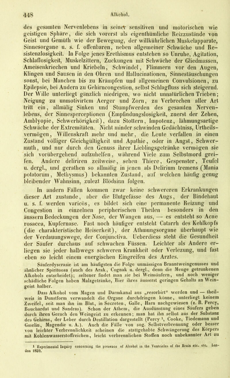 des gesamten Nervenlebens in seinem sensitiven und motorischen wie geistigen Sphäre, die sich vorerst als eigentümliche Reizzustände von Geist und Gemüth wie der Bewegung, der willkührlichen Muskelapparate, Sinnesorgane u. s. f. offenbaren, neben allgemeiner Schwäche und Re- sistenzlosigkeit. In Folge jenes Erethismus entstehen so Unruhe, Agitation, Schlaflosigkeit, Muskelzittern, Zuckungen mit Schwäche der Gliedmassen, Ameisenkriechen und Kriebeln, Schwindel, Flimmern vor den Augen, Klingen und Sausen in den Ohren und Hallucinationen, Sinnestäuschungen sonst, bei Manchen bis zu Krämpfen und allgemeinen Convulsionen, zu Epilepsie, bei Andern zu Gehirncongestion, selbst Schlagfluss sich steigernd. Der Wille unterliegt gänzlich niedrigen, wo nicht unnatürlichen Trieben; Neigung zu unmotivirtem Aerger und Zorn, zu Verbrechen aller Art tritt ein, allmälig Sinken und Stumpfwerden des gesamten Nerven- lebens, der Sinnesperceptionen (Empfindungslosigkeit, zuerst der Zehen, Amblyopie, Schwerhörigkeit), dazu Stottern, Impotenz, lähmungsartige Schwäche der Extremitäten. Nicht minder schwinden Gedächtniss, Urtheils- vermögen, Willenskraft mehr und mehr, die Leute verfallen in einen Zustand völliger Gleichgültigkeit und Apathie, oder in Angst, Schwer- muth, und nur durch den Genuss ihrer Lieblingsgetränke vermögen sie sich vorübergehend aufzuhelfen, während Viele zum Selbstmord grei- fen. Andere deliriren zeitweise, sehen Thiere, Gespenster, Teufel u. dergl., und gerathen so allmälig in jenen als Delirium tremens (Mania potatorum, Methysmus) bekannten Zustand, auf welchen häufig genug bleibender Wahnsinn, zulezt Blödsinn folgen. In andern Fällen kommen zwar keine schwereren Erkrankungen dieser Art zustande, aber die Blutgefässe des Augs, der Bindehaut u. s. f. werden varicos, es bildet sich eine permanente Reizung und Congestion in einzelnen peripherischen Theilen besonders in den äussern Bedeckungen der Nase, der Wangen aus, — es entsteht so Acne rosacea, Kupfernase. Fast noch häufiger entsteht Catarrh des Kehlkopfs (die charakteristische Heiserkeit), der Athmungsorgane überhaupt wie der Verdauungswege, der Conjunctiva. Ueberdiess steht die Gesundheit der Säufer durchaus auf schwachen Füssen. Leichter als Andere er- liegen sie jeder halbwegs schweren Krankheit oder Verlezung, und fast eben so leicht einem energischen Eingreifen des Arztes. Säuferdyscrasie ist am häufigsten die Folge unmässigen Branntweingenusses und ähnlicher Spirituosa (auch des Arak, Cognak u. dergl., denn die Menge getrunkenen Alkohols entscheidet); seltener findet man sie bei Weinsäufern, und noch weniger schädliche Folgen haben Malzgetränke, Bier ihres äusserst geringen Gehalts an Wein- geist halber. Dass Alkohol vom Magen und Darmkanal aus „resorbirt“ werden und — theil- weis in Dunstform verwandelt die Organe durchdringen könne, unterliegt keinem Zweifel, seit man ihn im Blut, in Secreten, Galle, Harn nachgewiesen (z. B. Percy, Bouchardat und Sandras). Schon der Athem, die Ausdünstung eines Säufers geben durch ihren Geruch den Weingeist zu erkennen; man hat ihn selbst aus der Substanz des Gehirns, der Leber durch Destillation dargestellt (Percy *, Cooke, Tiedemann und Gmelin, Magendie u. A.). Auch die Fälle von sog. Selbstverbrennung oder besser von leichter Verbrennlichkeit scheinen die stattgehabte Schwängerung des Körpers mit Kohlenwasserstoffreichen, leicht verbrennlichen Stoffen noch unbekannter Art zu 1 Experimental Imjuiry concerning the presence of Alcohol in the Ventricles of Ihe Brain etc. etc. Lon- don t839.
