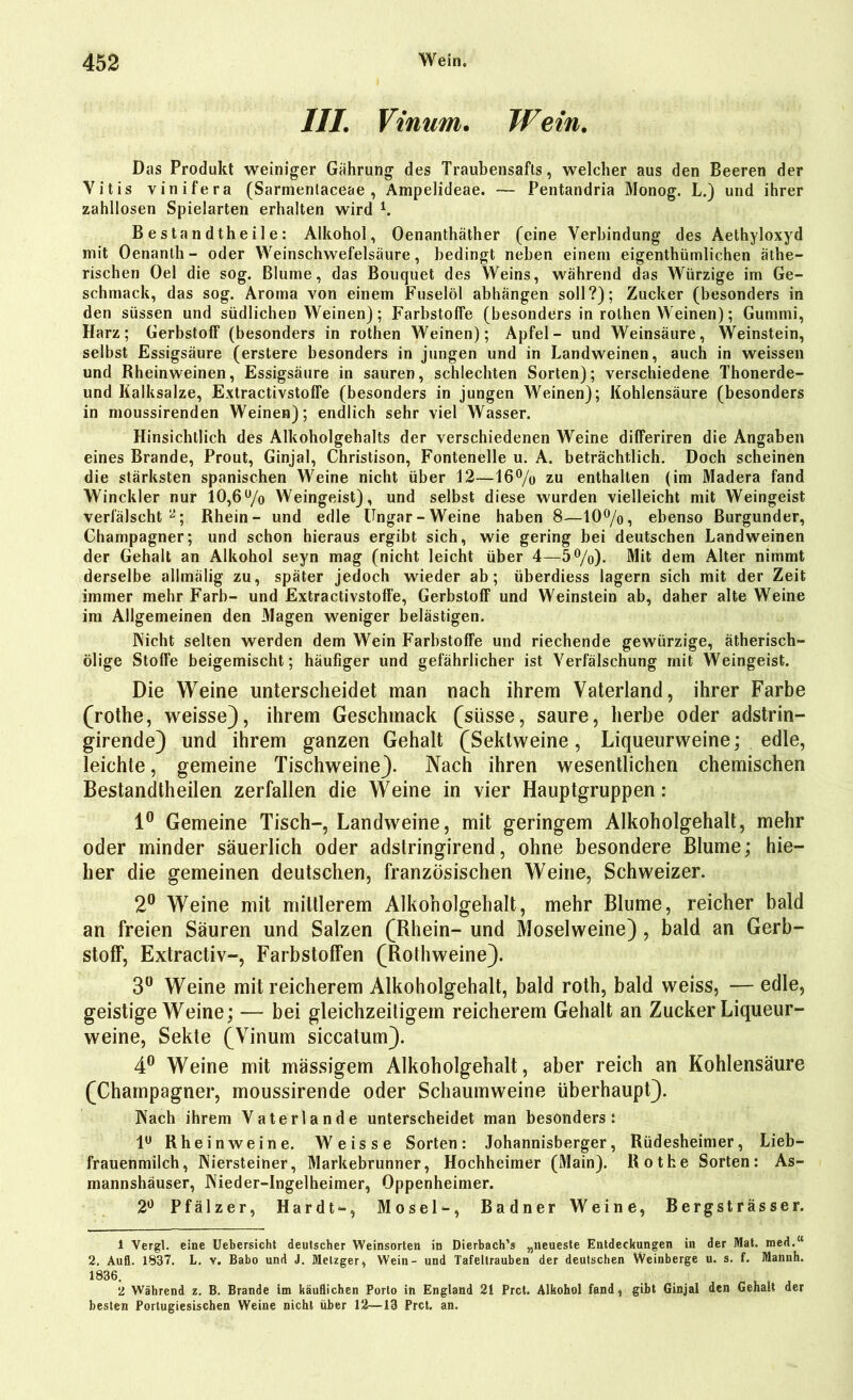 III. Vinam. Wein. Das Produkt weiniger Gährung des Traubensafts, welcher aus den Beeren der Vitis vinifera (Sarmentaceae , Ampelideae. — Pentandria Monog. L.) und ihrer zahllosen Spielarten erhalten wird i. Bestandtheile: Alkohol, Oenanthäther (eine Verbindung des Aethyloxyd mit Oenanth- oder Weinschwefelsäure, bedingt neben einem eigenthümlichen äthe- rischen Oel die sog. Blume, das Bouquet des Weins, während das Würzige im Ge- schmack, das sog. Aroma von einem Fuselöl abhängen soll?); Zucker (besonders in den süssen und südlichen Weinen); Farbstoffe (besonders in rolhen Weinen); Gummi, Harz; Gerbstoff (besonders in rothen Weinen); Apfel- und Weinsäure, Weinstein, selbst Essigsäure (erstere besonders in jungen und in Landweinen, auch in weissen und Rheinweinen, Essigsäure in sauren, schlechten Sorten); verschiedene Thonerde- und Kalksalze, Extractivstoffe (besonders in jungen AVeinen); Kohlensäure (besonders in moussirenden Weinen); endlich sehr viel Wasser. Hinsichtlich des Alkoholgehalts der verschiedenen Weine differiren die Angaben eines Brande, Prout, Ginjal, Christison, Fontenelle u. A. beträchtlich. Doch scheinen die stärksten spanischen Weine nicht über 12—16% zu enthalten (im Madera fand Winckler nur 10,6% AVeingeist), und selbst diese wurden vielleicht mit Weingeist verfälscht2; Rhein- und edle Ungar-Weine haben 8—10%, ebenso Burgunder, Champagner; und schon hieraus ergibt sich, wie gering bei deutschen Land weinen der Gehalt an Alkohol seyn mag (nicht leicht über 4—5%). Mit dem Alter nimmt derselbe allmälig zu, später jedoch wieder ab; überdiess lagern sich mit der Zeit immer mehr Färb- und Extractivstoffe, Gerbstoff und Weinstein ab, daher alte Weine im Allgemeinen den Magen weniger belästigen. Nicht selten werden dem Wein Farbstoffe und riechende gewürzige, ätherisch- ölige Stoffe beigemischt; häufiger und gefährlicher ist Arerfälschung mit Weingeist. Die Weine unterscheidet man nach ihrem Vaterland, ihrer Farbe (rothe, weisse), ihrem Geschmack (süsse, saure, herbe oder adstrin- girende) und ihrem ganzen Gehalt (Sektweine, Liqueurweine; edle, leichte, gemeine Tischweine). Nach ihren wesentlichen chemischen Bestandtheilen zerfallen die Weine in vier Hauptgruppen: 1° Gemeine Tisch-, Landweine, mit geringem Alkoholgehalt, mehr oder minder säuerlich oder adstringirend, ohne besondere Blume; hie— her die gemeinen deutschen, französischen Weine, Schweizer. 2° Weine mit mittlerem Alkoholgehalt, mehr Blume, reicher bald an freien Säuren und Salzen (Rhein- und Moselweine) , bald an Gerb- stoff, Extractiv-, Farbstoffen (Rothweine). 3° Weine mit reicherem Alkoholgehalt, bald roth, bald weiss, — edle, geistige Weine; —- bei gleichzeitigem reicherem Gehalt an Zucker Liqueur- weine, Sekte (Vinum siccatum). 4° Weine mit mässigem Alkoholgehalt, aber reich an Kohlensäure (Champagner, moussirende oder Schaumweine überhaupt). Nach ihrem Vater lande unterscheidet man besonders: 1° Rheinweine. Weisse Sorten: Johannisberger, Rüdesheimer, Lieb- frauenmilch, Niersteiner, Markebrunner, Hochheimer (Main). Rothe Sorten: As- mannshäuser, Nieder-Ingelheimer, Oppenheimer. 2° Pfälzer, Hardt-, Mosel-, Badner Weine, Bergsträsser. 1 Vergl. eine Uebersicht deutscher Weinsorten in Dierbach’s „neueste Entdeckungen in der Mat. med.K 2. Aufl. 1837. L. y. Babo und J. Metzger, Wein- und Tafeltrauben der deutschen Weinberge u. s. f. Mannh. 1830. 2 Während z. B. Brande im käuflichen Porto in England 21 Prct. Alkohol fand, gibt Ginjal den Gehalt der besten Portugiesischen Weine nicht über 12—13 Prct, an.