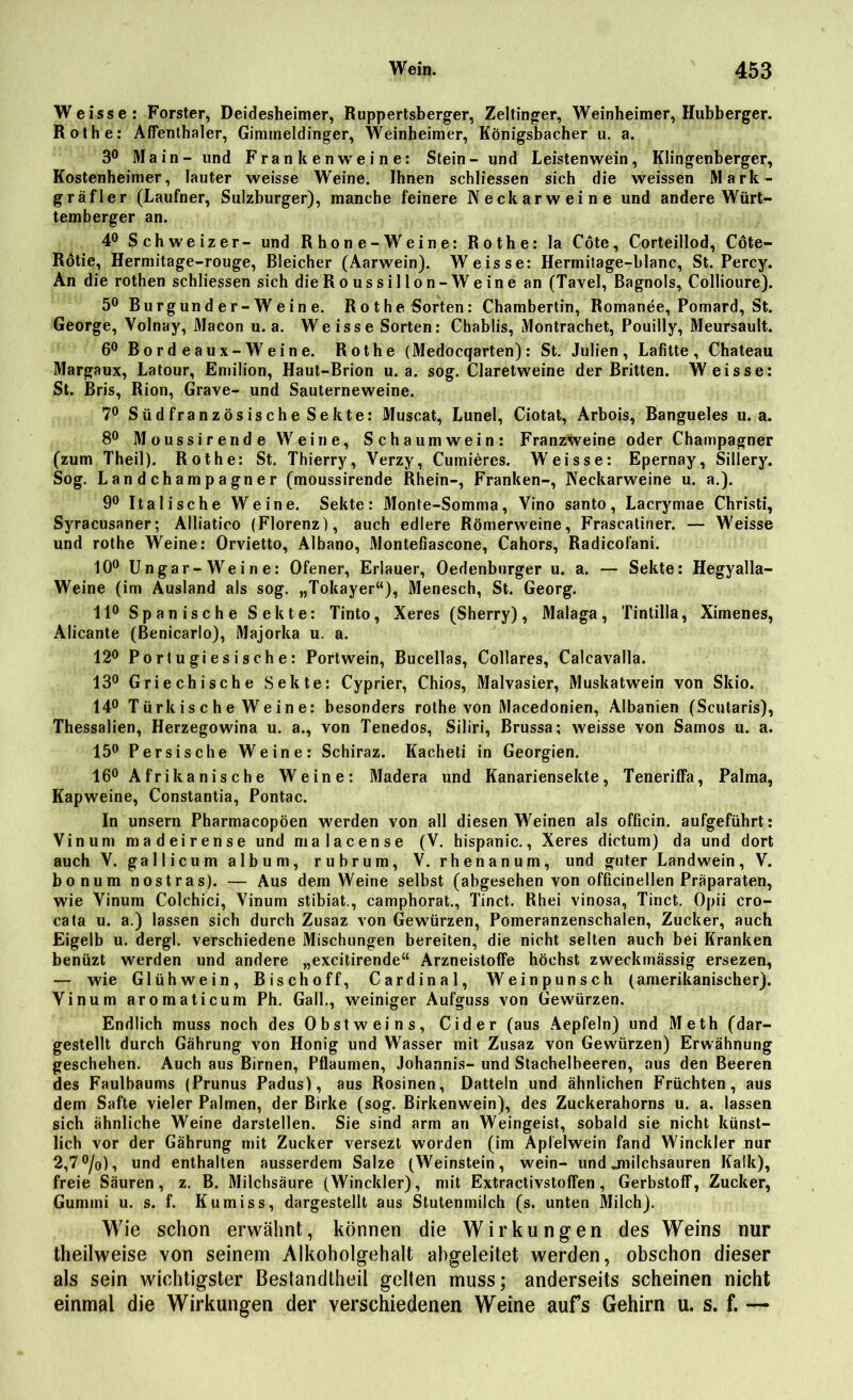 Weisse: Förster, Deidesheimer, Ruppertsberger, Zeltinger, Weinheimer, Hubberger. Rothe: Affenthaler, Gimmeldinger, Weinheimer, Königsbacher u. a. 3° Main- und Frankenweine: Stein- und Leistenwein, Klingenberger, Kostenheimer, lauter weisse Weine. Ihnen schliessen sich die weissen Mark- gräfler (Laufner, Sulzburger), manche feinere Neckarweine und andere Würt- temberger an. 4° Schweizer- und Rhone-Weine: Rothe: la Cöte, Corteillod, Cöte- Rötie, Hermitage-rouge, Bleicher (Aarwein). Weisse: Hermitage-blanc, St. Percy. An die rothen schliessen sich die R o u s s i 11 o n - W e i n e an (Tavel, Bagnols, Collioure). 5° Burgunder-Weine. Rothe Sorten: Chambertin, Romanee, Pomard, St. George, Yolnay, Macon u. a. Weisse Sorten: Chablis, Montrachet, Pouilly, Meursault. 6° Bordeaux-Weine. Rothe (Medocqarten): St. Julien, Lafitte, Chateau Margaux, Latour, Emilion, Haut-Brion u. a. sog. Claretweine der Britten. Weisse: St. Bris, Rion, Grave- und Sauterneweine. 7° Südfranzösische Sekte: Muscat, Lunel, Ciotat, Arbois, Bangueles u. a. 8° Moussirende Weine, Schaumwein: Franzweine oder Champagner (zum Theil). Rothe: St. Thierry, Verzy, Cumieres. Weisse: Epernay, Sillery. Sog. Landchampagner (moussirende Rhein-, Franken-, Neckarweine u. a.). 9° Italische Weine. Sekte: Monte-Somma, Vino santo, Lacrymae Christi, Syracusaner; Alliatico (Florenz), auch edlere Römerweine, Frascatiner. — Weisse und rothe Weine: Orvietto, Albano, Montefiascone, Cahors, Radicofani. 10° Ungar-Weine: Ofener, Erlauer, Oedenburger u. a. — Sekte: Hegyalla- Weine (im Ausland als sog. „Tokayer“), Menesch, St. Georg. 11° Spanische Sekte: Tinto, Xeres (Sherry), Malaga, Tintilla, Ximenes, Alicante (ßenicarlo), Majorka u. a. 12° Portugiesische: Portwein, Bucellas, Collares, Calcavalla. 13° Griechische Sekte: Cyprier, Chios, Malvasier, Muskatwein von Skio. 14° T ürk is c h e W e in e: besonders rothe von Macedonien, Albanien (Scutaris), Thessalien, Herzegowina u. a., von Tenedos, Siliri, Brussa; weisse von Samos u. a. 15° Persische Weine: Schiraz. Kacheti in Georgien. 16° Afrikanische Weine: Madera und Kanariensekte, Teneriffa, Palma, Kapweine, Constantia, Pontac. In unsern Pharmacopöen werden von all diesen Weinen als officin. aufgeführt: Vinum madeirense und malacense (V. hispanic., Xeres dictum) da und dort auch V. gallicum album, rubrum, V. rhenanum, und guter Land wein, V. bonum nostras). — Aus dem Weine selbst (abgesehen von officinellen Präparaten, wie Yinum Colehici, Yinum stibiat., camphorat., Tinct. Rhei vinosa, Tinct. Opii cro- cata u. a.) lassen sich durch Zusaz von Gewürzen, Pomeranzenschalen, Zucker, auch Eigelb u. dergl. verschiedene Mischungen bereiten, die nicht selten auch bei Kranken benüzt werden und andere „excitirende“ Arzneistoffe höchst zweckmässig ersezen, — wie Glühwein, Bischoff, Cardinal, Weinpunsch (amerikanischer). Vinum aromaticum Ph. Gail., weiniger Aufguss von Gewürzen. Endlich muss noch des Obstweins, Cider (aus Aepfeln) und Meth (dar- gestellt durch Gährung von Honig und Wasser mit Zusaz von Gewürzen) Erwähnung geschehen. Auch aus Birnen, Pflaumen, Johannis- und Stachelbeeren, aus den Beeren des Faulbaums (Prunus Padus), aus Rosinen, Datteln und ähnlichen Früchten, aus dem Safte vieler Palmen, der Birke (sog. Birkenwein), des Zuckerahorns u. a. lassen sich ähnliche Weine darstellen. Sie sind arm an Weingeist, sobald sie nicht künst- lich vor der Gährung mit Zucker versezt worden (im Apfelwein fand Winckler nur 2,7 °/o), und enthalten ausserdem Salze (Weinstein, wein- und jnilchsauren Kalk), freie Säuren, z. B. Milchsäure (Winckler), mit Extractivstoffen, Gerbstoff, Zucker, Gummi u. s. f. Kumiss, dargestellt aus Stutenmilch (s. unten Milch). Wie schon erwähnt, können die Wirkungen des Weins nur theilweise von seinem Alkoholgehalt abgeleitet werden, obschon dieser als sein wichtigster Bestandtheil gelten muss; anderseits scheinen nicht einmal die Wirkungen der verschiedenen Weine aufs Gehirn u. s. f. —