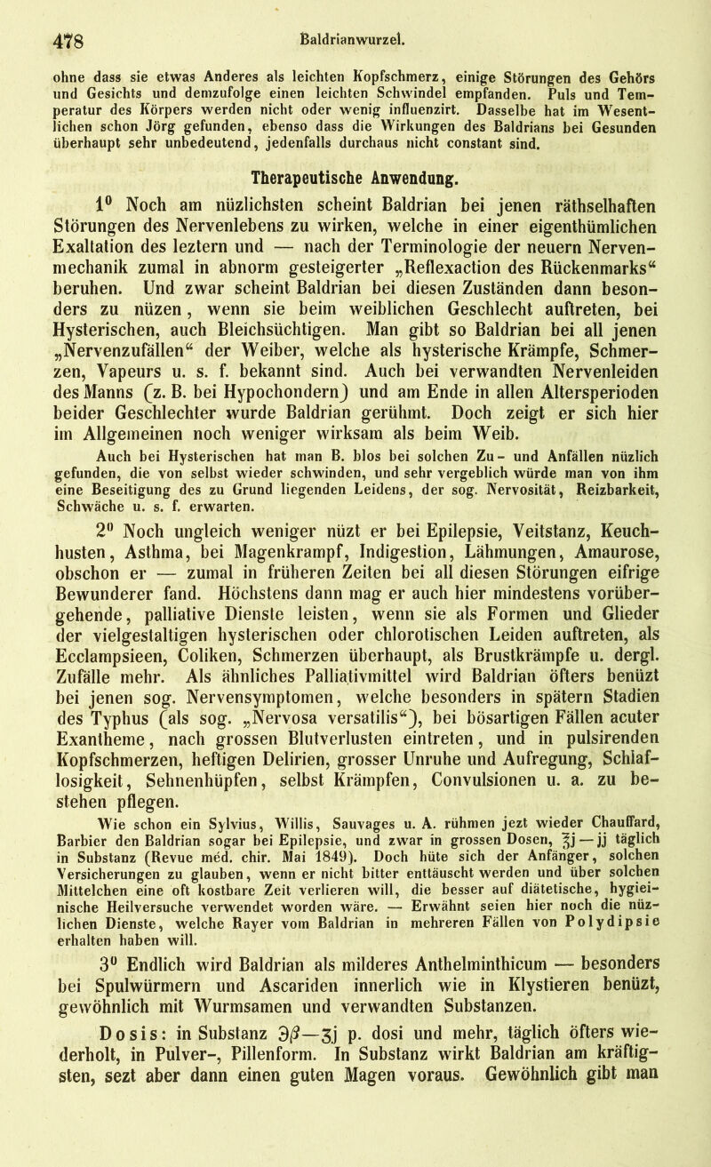 ohne dass sie etwas Anderes als leichten Kopfschmerz, einige Störungen des Gehörs und Gesichts und demzufolge einen leichten Schwindel empfanden. Puls und Tem- peratur des Körpers werden nicht oder wenig influenzirt. Dasselbe hat im Wesent- lichen schon Jörg gefunden, ebenso dass die Wirkungen des Baldrians bei Gesunden überhaupt sehr unbedeutend, jedenfalls durchaus nicht constant sind. Therapeutische Anwendung. 1° Noch am nüzlichsten scheint Baldrian bei jenen rätselhaften Störungen des Nervenlebens zu wirken, welche in einer eigenthümlichen Exaltation des leztern und — nach der Terminologie der neuern Nerven- mechanik zumal in abnorm gesteigerter „Reflexaction des Rückenmarks“ beruhen. Und zwar scheint Baldrian bei diesen Zuständen dann beson- ders zu nüzen, wenn sie beim weiblichen Geschlecht auftreten, bei Hysterischen, auch Bleichsüchtigen. Man gibt so Baldrian bei all jenen „Nervenzufällen“ der Weiber, welche als hysterische Krämpfe, Schmer- zen, Vapeurs u. s. f. bekannt sind. Auch bei verwandten Nervenleiden des Manns (z. B. bei Hypochondern) und am Ende in allen Altersperioden beider Geschlechter wurde Baldrian gerühmt. Doch zeigt er sich hier im Allgemeinen noch weniger wirksam als beim Weib. Auch bei Hysterischen hat man B. blos bei solchen Zu- und Anfällen nüzlich gefunden, die von selbst wieder schwinden, und sehr vergeblich würde man von ihm eine Beseitigung des zu Grund liegenden Leidens, der sog. Nervosität, Reizbarkeit, Schwäche u. s. f. erwarten. 2° Noch ungleich weniger nüzt er bei Epilepsie, Veitstanz, Keuch- husten, Asthma, bei Magenkrampf, Indigestion, Lähmungen, Amaurose, obschon er — zumal in früheren Zeiten bei all diesen Störungen eifrige Bewunderer fand. Höchstens dann mag er auch hier mindestens vorüber- gehende, palliative Dienste leisten, wenn sie als Formen und Glieder der vielgestaltigen hysterischen oder chlorotischen Leiden auftreten, als Ecclampsieen, Coliken, Schmerzen überhaupt, als Brustkrämpfe u. dergl. Zufälle mehr. Als ähnliches Palliativmittel wird Baldrian öfters benüzt bei jenen sog. Nervensymptomen, welche besonders in spätem Stadien des Typhus (als sog. „Nervosa versatilis“), bei bösartigen Fällen acuter Exantheme, nach grossen Blutverlusten eintreten, und in pulsirenden Kopfschmerzen, heftigen Delirien, grosser Unruhe und Aufregung, Schlaf- losigkeit, Sehnenhüpfen, selbst Krämpfen, Convulsionen u. a. zu be- stehen pflegen. Wie schon ein Sylvius, Willis, Sauvages u. A. rühmen jezt wieder Chauffard, Barbier den Baldrian sogar bei Epilepsie, und zwar in grossen Dosen, — jj täglich in Substanz (Revue med. chir. Mai 1849). Doch hüte sich der Anfänger, solchen Versicherungen zu glauben, wenn er nicht bitter enttäuscht werden und über solchen Mittelchen eine oft kostbare Zeit verlieren will, die besser auf diätetische, hygiei- nische Heilversuche verwendet worden wäre. — Erwähnt seien hier noch die nüz- lichen Dienste, welche Rayer vom Baldrian in mehreren Fällen von Polydipsie erhalten haben will. 3° Endlich wird Baldrian als milderes Anthelminthicum — besonders bei Spulwürmern und Ascariden innerlich wie in Klystieren benüzt, gewöhnlich mit Wurmsamen und verwandten Substanzen. Dosis: in Substanz 3ß—3j p. dosi und mehr, täglich öfters wie- derholt, in Pulver-, Pillenform. In Substanz wirkt Baldrian am kräftig- sten, sezt aber dann einen guten Magen voraus. Gewöhnlich gibt man