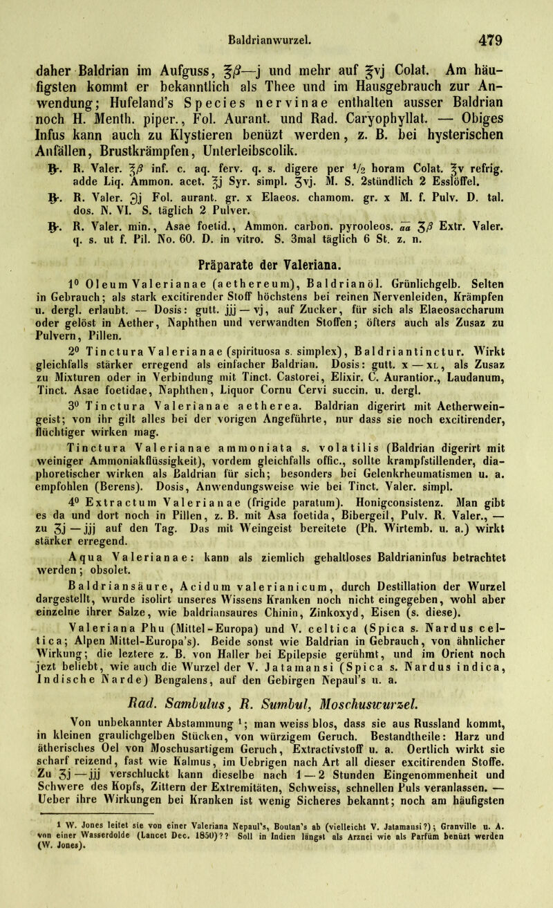 daher Baldrian im Aufguss, %ß—j und mehr auf gvj Colat. Am häu- figsten kommt er bekanntlich als Thee und im Hausgebrauch zur An- wendung; Hufeland’s Species nervinae enthalten ausser Baldrian noch H. Menth, piper., Fol. Aurant. und Rad. Caryophyllat. — Obiges Infus kann auch zu Klystieren benüzt werden, z. B. bei hysterischen Anfällen, Brustkrämpfen, Unterleibscolik. 1fr. R. Valer. inf. c. aq. ferv. q. s. digere per V2 horam Colat. refrig. adde Liq. Ammon, acet. Syr. simpl. 3vj* M. S. 2stündlich 2 Esslöffel. 9-. R. Yaler. 3j Fol. aurant. gr. x Elaeos. chamom. gr. x M. f. Pulv. D. tal. dos. N. VI. S. täglich 2 Pulver. R. Yaler. min., ^Vsae foetid., Ammon, carhon. pyrooleos. 0,0, 3/^ T^xtr. Yaler. q. s. ut f. Pil. Ko. 60. D. in vitro. S. 3mal täglich 6 St. z. n. Präparate der Valeriana. 1° Oleum Valerianae (aethereum), Baldrianöl. Grünlichgelb. Selten in Gebrauch; als stark excitirender Stoff höchstens bei reinen Nervenleiden, Krämpfen u. dergl. erlaubt. — Dosis: gutt. jjj — vj, auf Zucker, für sich als Elaeosaccharuin oder gelöst in Aether, Naphthen und verwandten Stoffen; öfters auch als Zusaz zu Pulvern, Pillen. 2° Tin ctura Valerian ae (spirituosa s. simplex), Baldriantinctur. Wirkt gleichfalls stärker erregend als einfacher Baldrian. Dosis: gutt. x — xl , als Zusaz zu Mixturen oder in Verbindung mit Tinct. Castorei, Elixir. C. Aurantior., Laudanum, Tinct. Asae foetidae, Naphthen, Liquor Cornu Cervi succin. u. dergl. 3° 7’inctura Valerianae aetherea. Baldrian digerirt mit Aetherwein- geist; von ihr gilt alles bei der vorigen Angeführte, nur dass sie noch excitirender, flüchtiger wirken mag. Tinctura Valerianae ammoniata s. volatilis (Baldrian digerirt mit weiniger Ammoniakflüssigkeit), vordem gleichfalls offic., sollte krampfstillender, dia- phoretischer wirken als Baldrian für sich; besonders bei Gelenkrheumatismen u. a. empfohlen (Berens). Dosis, Anwendungsweise wie bei Tinct. Valer. simpl. 4° Extractum Valerianae (frigide paratum). Honigconsistenz. Man gibt es da und dort noch in Pillen, z. B. mit Asa foetida, Bibergeil, Pulv. R. Valer., — zu 3j—jjj auf den Tag. Das mit Weingeist bereitete (Ph. Wirtemb. u. a.) wirkt stärker erregend. Aqua Valerianae: kann als ziemlich gehaltloses Baldrianinfus betrachtet werden; obsolet. Baldriansäure, Acidum valerianicum, durch Destillation der Wurzel dargestellt, wurde isolirt unseres Wissens Kranken noch nicht eingegeben, wohl aber einzelne ihrer Salze, wie baldriansaures Chinin, Zinkoxyd, Eisen (s. diese). Valeriana Phu (Mittel-Europa) und V. celtica (Spica s. Nardus cel- tica; Alpen Mittel-Europa’s). Beide sonst wie Baldrian in Gebrauch, von ähnlicher Wirkung; die leztere z. B. von Haller bei Epilepsie gerühmt, und im Orient noch jezt beliebt, wie auch die Wurzel der V. Jatamansi (Spica s. Nardus indica, Indische Narde) Bengalens, auf den Gebirgen Nepaul’s u. a. Rad. Sambulus, R. Sumbul, Moschuswurzel. Von unbekannter Abstammung 1; man weiss blos, dass sie aus Russland kommt, in kleinen graulichgelben Stücken, von würzigem Geruch. Bestandteile: Harz und ätherisches Oel von Moschusartigem Geruch, Extractivstoff u. a. Oertlich wirkt sie scharf reizend, fast wie Kalmus, im Uebrigen nach Art all dieser excitirenden Stoffe. Zu 3j—jjj verschluckt kann dieselbe nach 1 — 2 Stunden Eingenommenheit und Schwere des Kopfs, Zittern der Extremitäten, Schweiss, schnellen Puls veranlassen. — Ueber ihre Wirkungen bei Kranken ist wenig Sicheres bekannt; noch am häufigsten 1 W. Jones leitet sie von einer Valeriana Nepaul’s, Boutan’s ab (vielleicht V. Jatamansi?); Granville u. A. von einer Wasserdolde (Lancet Dec. 1850)?? Soll in Indien längst als Arznei wie als Parfüm benüzt werden (W. Jones).