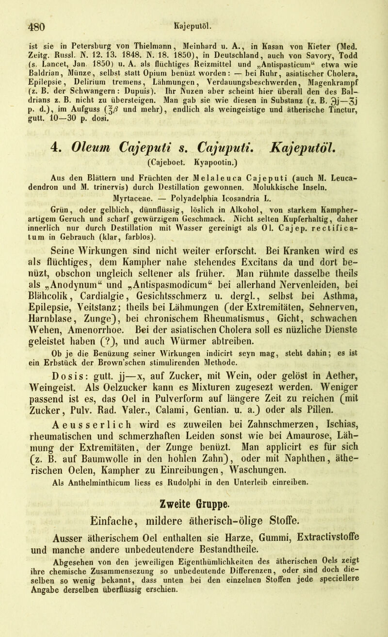 ist sie in Petersburg von Thielmann, Meinhard u. A., in Kasan von Kieter (Med. Zeitg. Russl. N. 12. 13. 1848. N. 18. 1850), in Deutschland, auch von Savory, Todd (s. Lancet, Jan. 1850) u. A. als flüchtiges Reizmittel und „Antispasticum“ etwa wie Baldrian, Münze, selbst statt Opium benüzt worden: — bei Ruhr, asiatischer Cholera, Epilepsie, Delirium tremens, Lähmungen, Verdauungsbeschwerden, Magenkrampf (z. B. der Schwängern : Dupuis). Ihr Nuzen aber scheint hier überall den des Bal- drians z. B. nicht zu übersteigen. Man gab sie wie diesen in Substanz (z. B. 3j—3j p. d.), im Aufguss (J/J und mehr), endlich als weingeistige und ätherische Tinctur, gutt. 10—30 p. dosi. 4. Oleum Cajeputi s. Cajuputi. Kajeputöl. (Cajeboet. Kyapootin.) Aus den Blättern und Früchten der Melaleuca Cajeputi (auch M. Leuca- dendron und M. trinervis) durch Destillation gewonnen. Molukkische Inseln. Myrtaceae. — Polyadelphia Icosandria L. Grün, oder gelblich, dünnflüssig, löslich in Alkohol, von starkem Kampher- artigem Geruch und scharf gewürzigem Geschmack. Nicht selten Kupferhaltig, daher innerlich nur durch Destillation mit Wasser gereinigt als 01. Cajep. rectifica- tum in Gebrauch (klar, farblos). Seine Wirkungen sind nicht weiter erforscht. Bei Kranken wird es als flüchtiges, dem Kampher nahe stehendes Excitans da und dort be- nüzt, obschon ungleich seltener als früher. Man rühmte dasselbe theils als „Anodynum“ und „Antispasmodicum“ bei allerhand Nervenleiden, bei Blähcolik, Cardialgie, Gesichtsschmerz u. dergl., selbst bei Asthma, Epilepsie, Veitstanz; theils bei Lähmungen (der Extremitäten, Sehnerven, Harnblase, Zunge), bei chronischem Rheumatismus, Gicht, schwachen Wehen, Amenorrhoe. B^i der asiatischen Cholera soll es nüzliche Dienste geleistet haben (?), und auch Würmer abtreiben. Ob je die Benüzung seiner Wirkungen indicirt seyn mag, steht dahin; es ist ein Erbstück der Brown’schen stimulirenden Methode. Dosis: gutt. jj—x, auf Zucker, mit Wein, oder gelöst in Aether, Weingeist. Als Oelzucker kann es Mixturen zugesezt werden. Weniger passend ist es, das Oel in Pulverform auf längere Zeit zu reichen (mit Zucker, Pulv. Rad. Valer., Calami, Gentian. u. a.) oder als Pillen. Aeusserlich wird es zuweilen bei Zahnschmerzen, Ischias, rheumatischen und schmerzhaften Leiden sonst wie bei Amaurose, Läh- mung der Extremitäten, der Zunge benüzt. Man applicirt es für sich (z. B. auf Baumwolle in den hohlen Zahn), oder mit Naphthen, äthe- rischen Gelen, Kampher zu Einreibungen, Waschungen. Als Anthelminthicum liess es Rudolphi in den Unterleib einreiben. Zweite Gruppe. Einfache, mildere ätherisch-ölige Stoffe. Ausser ätherischem Oel enthalten sie Harze, Gummi, Extractivstoffe und manche andere unbedeutendere Bestandtheile. Abgesehen von den jeweiligen Eigentümlichkeiten des ätherischen Oels zeigt ihre chemische Zusammensezung so unbedeutende Differenzen, oder sind doch die- selben so wenig bekannt, dass unten bei den einzelnen Stoffen jede speciellere Angabe derselben überflüssig erschien.