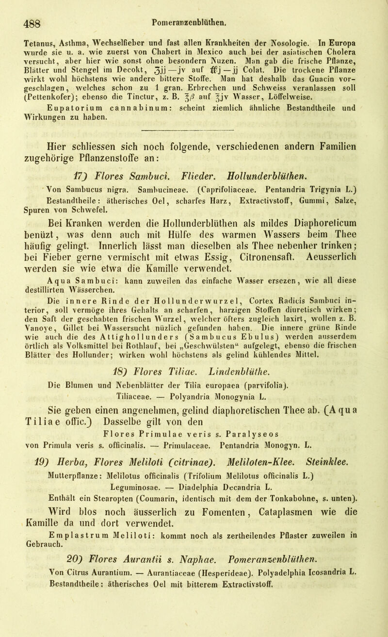 Tetanus, Asthma, Wechselfieber und fast allen Krankheiten der Nosologie. In Europa wurde sie u. a. wie zuerst von Chabert in Mexico auch bei der asiatischen Cholera versucht, aber hier wie sonst ohne besondern Nuzen. Man gab die frische Pflanze, Blätter und Stengel im Decokt, 3Ü—Jv au^ —jj Colat. Die trockene Pflanze wirkt wohl höchstens wie andere bittere Stoffe. Man hat deshalb das Guacin vor- geschlagen , welches schon zu 1 gran. Erbrechen und Schweiss veranlassen soll (Pettenkofer); ebenso die Tinctur, z. B. auf |jv Wasser, Löffelweise. Eupatorium cannabinum: scheint ziemlich ähnliche Bestandtheile und Wirkungen zu haben. Hier schliessen sich noch folgende, verschiedenen andern Familien zugehörige PflanzenstolTe an: 17J Flores Sambuci. Flieder. Hollunderblüthen. Von Sambucus nigra. Sambucineae. (Caprifoliaceae. Pentandria Trigynia L.) Bestandtheile: ätherisches Oel, scharfes Harz, Extractivstoff, Gummi, Salze, Spuren von Schwefel. Bei Kranken werden die Hollunderblüthen als mildes Diaphoreticum benüzt, was denn auch mit Hülfe des warmen Wassers beim Thee häufig gelingt. Innerlich lässt man dieselben als Thee nebenher trinken; bei Fieber gerne vermischt mit etwas Essig, Citronensaft. Aeusserlich werden sie wie etwa die Kamille verwendet. Aqua Sambuci: kann zuweilen das einfache Wasser ersezen, wie all diese destillirten Wässerchen. Die innere Rinde der Hollunderwurzel, Cortex Radieis Sambuci in- terior, soll vermöge ihres Gehalts an scharfen, harzigen Stoffen diuretisch wirken; den Saft der geschabten frischen Wurzel, welcher öfters zugleich laxirt, wollen z. B. Vanoye, Gillet bei Wassersucht nüzlich gefunden haben. Die innere grüne Rinde wie auch die des Attighollunders (Sambucus Ebulus) werden ausserdem örtlich als Volksmittel bei Rothlauf, bei „Geschwülsten“ aufgelegt, ebenso die frischen Blätter des Hollunder; wirken wohl höchstens als gelind kühlendes Mittel. 18) Flores Tiliae. Lindenbliithe. Die Blumen und Nebenblätter der Tilia europaea (parvifolia). Tiliaceae. — Polyandria Monogynia L. Sie geben einen angenehmen, gelind diaphoretischen Thee ab. (Aqua Tiliae offic.) Dasselbe gilt von den Flores Primulae veris s. Paralyseos von Primula veris s. officinalis. — Primulaceae. Pentandria Monogyn. L. 19) Herba, Flores Meliloti (citrinae). Meliloten-Klee. Steinklee. Mutterpflanze: Melilotus officinalis (Trifolium Melilotus officinalis L.) Leguminosae. — Diadelphia Decandria L. Enthält ein Stearopten (Coumarin, identisch mit dem der Tonkabohne, s. unten). Wird blos noch äusserlich zu Fomenten, Cataplasmen wie die Kamille da und dort verwendet. Emplastrum Meliloti: kommt noch als zertheilendes Pflaster zuweilen in Gebrauch. 20) Flores Aurantii s. Naphae. Pomeranzenblüthen. Von Citrus Aurantium. — Aurantiaceae (Hesperideae). Polyadelphia Icosandria L. Bestandtheile: ätherisches Oel mit bitterem Extractivstoff,