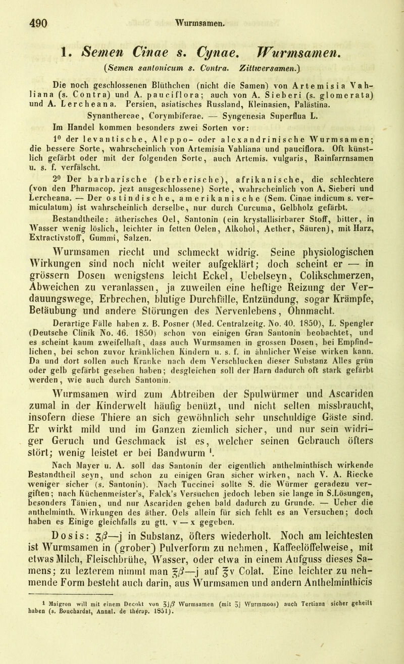 1. Semen Cinae $• Cynae. Wurmsamen. (Semen sanlonicum s. Contra. Zittwer Samen.) Die noch geschlossenen Blüthchen (nicht die Samen) von Artemisia Vati- li an a (s. Contra) und A. pauciflora; auch von A. Sieberi (s. glomerata) und A. Lercheana. Persien, asiatisches Russland, Kleinasien, Palästina. Synanthereae, Corymbiferae. — Syngenesia Superflua L. Im Handel kommen besonders zwei Sorten vor: 1° der levantische, Aleppo- oder alexandrinische Wurmsamen; die bessere Sorte, wahrscheinlich von Artemisia Yahliana und pauciflora. Oft künst- lich gefärbt oder mit der folgenden Sorte, auch Artemis, vulgaris, Rainfarrnsamen u. s. f. verfälscht. 2° Der barbarische (berberische), afrikanische, die schlechtere (von den Pharmacop. jezt ausgeschlossene) Sorte, wahrscheinlich von A. Sieberi und Lercheana. — Der ostindische, amerikanische (Sem. Cinae indicum s. ver- miculatum) ist wahrscheinlich derselbe, nur durch Curcuma, Gelbholz gefärbt. Bestandtheile: ätherisches Oel, Santonin (ein krystallisirbarer Stoff, bitter, in Wasser wenig löslich, leichter in fetten Oelen, Alkohol, Aether, Säuren), mit Harz, Extractivstoff, Gummi, Salzen. Wurmsamen riecht und schmeckt widrig. Seine physiologischen Wirkungen sind noch nicht weiter aufgeklärt; doch scheint er — in grossem Dosen wenigstens leicht Eckel, Uebelseyn, Colikschmerzen, Abweichen zu veranlassen, ja zuweilen eine heftige Reizung der Ver- dauungswege, Erbrechen, blutige Durchfälle, Entzündung, sogar Krämpfe, Betäubung und andere Störungen des Nervenlebens, Ohnmacht. Derartige Fälle haben z. B. Posner (Med. Centralzeitg. No. 40. 1850), L. Spengler (Deutsche Clinik No. 46. 1850) schon von einigen Gran Santonin beobachtet, und es scheint kaum zweifelhaft, dass auch Wurmsamen in grossen Dosen, bei Empfind- lichen, bei schon zuvor kränklichen Kindern u. s. f. in ähnlicherWeise wirken kann. Da und dort sollen auch Kranke nach dem Verschlucken dieser Substanz Alles grün oder gelb gefärbt gesehen haben; desgleichen soll der Harn dadurch oft stark gefärbt werden, wie auch durch Santonin. Wurmsamen wird zum Abtreiben der Spulwürmer und Ascariden zumal in der Kinderwelt häufig benüzt, und nicht selten missbraucht, insofern diese Thiere an sich gewöhnlich sehr unschuldige Gäste sind. Er wirkt mild und im Ganzen ziemlich sicher, und nur sein widri- ger Geruch und Geschmack ist es, welcher seinen Gebrauch öfters stört; wenig leistet er bei Bandwurm *. Nach Mayer u. A. soll das Santonin der eigentlich anthelminthisch wirkende Bestandtheil seyn, und schon zu einigen Gran sicher wirken, nach V. A. Riecke weniger sicher (s. Santonin). Nach Tuccinei sollte S. die Würmer geradezu ver- giften; nach Küchenmeister’s, Falck’s Versuchen jedoch leben sie lange in S.Lösungen, besonders Tänien, und nur Ascariden gehen bald dadurch zu Grunde. — Ueber die anthelminth. Wirkungen des äther. Oels allein für sich fehlt es an Versuchen; doch haben es Einige gleichfalls zu gtt. v — x gegeben. Dosis: in Substanz, öfters wiederholt. Noch am leichtesten ist Wurmsamen in (grober) Pulverform zu nehmen, Kaffeelölfelweise, mit etwas Milch, Fleischbrühe, Wasser, oder etwa in einem Aufguss dieses Sa- mens; zu lezterem nimmt man %ß—-j auf §v Colat. Eine leichter zu neh- mende Form besteht auch darin, aus Wurmsamen und andern Anthelminthicis 1 Maigron will mit einem Decokt von $jß Wurmsamen (mit 5j Wunnmoos) auch Tertiana sicher geheilt haben (s. ßuuchardat, Annal. de therup. 1851).