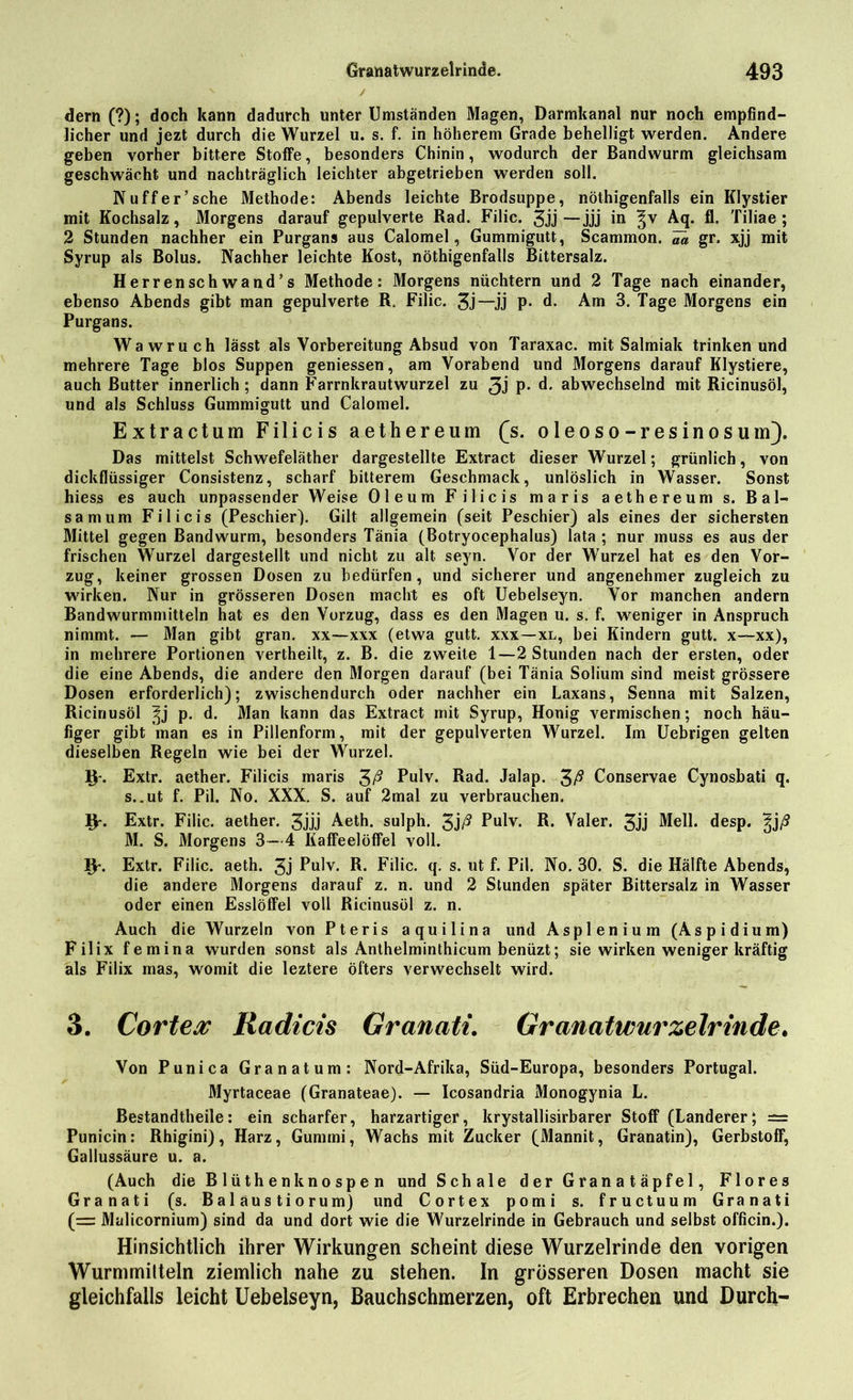 dern (?); doch kann dadurch unter Umständen Magen, Darmkanal nur noch empfind- licher und jezt durch die Wurzel u. s. f. in höherem Grade behelligt werden. Andere geben vorher bittere Stoffe, besonders Chinin, wodurch der Bandwurm gleichsam geschwächt und nachträglich leichter abgetrieben werden soll. Nuffer’sehe Methode: Abends leichte Brodsuppe, nötigenfalls ein Klystier mit Kochsalz, Morgens darauf gepulverte Rad. Filic. 3jj —jjj in ^v Aq. fl. Tiliae ; 2 Stunden nachher ein Purgans aus Calomel, Gummigutt, Scammon. m gr. xjj mit Syrup als Bolus. Nachher leichte Kost, nötigenfalls Bittersalz. Herrensch wand’s Methode: Morgens nüchtern und 2 Tage nach einander, ebenso Abends gibt man gepulverte R. Filic. 3j—JJ P- d. Am 3. Tage Morgens ein Purgans. Wawruch lässt als Vorbereitung Absud von Taraxac. mit Salmiak trinken und mehrere Tage blos Suppen geniessen, am Vorabend und Morgens darauf Klystiere, auch Butter innerlich; dann Farrnkrautwurzel zu 3j P- d. abwechselnd mit Ricinusöl, und als Schluss Gummigutt und Calomel. Extractum Filicis aethereum £s. oleoso-resinosum). Das mittelst Schwefeläther dargestellte Extract dieser Wurzel; grünlich, von dickflüssiger Consistenz, scharf bitterem Geschmack, unlöslich in Wasser. Sonst hiess es auch unpassender Weise Oleum Filicis maris aethereum s. Bal- sam um Filicis (Peschier). Gilt allgemein (seit Peschier) als eines der sichersten Mittel gegen Bandwurm, besonders Tänia (Botryocephalus) lata ; nur muss es aus der frischen Wurzel dargestellt und nicht zu alt seyn. Vor der Wurzel hat es den Vor- zug, keiner grossen Dosen zu bedürfen, und sicherer und angenehmer zugleich zu wirken. Nur in grösseren Dosen macht es oft Uebelseyn. Vor manchen andern Bandwurmmitteln hat es den Vorzug, dass es den Magen u. s. f. weniger in Anspruch nimmt. — Man gibt gran. xx—xxx (etwa gutt. xxx—xl, bei Kindern gutt. x—xx), in mehrere Portionen vertheilt, z. B. die zweite 1—2 Stunden nach der ersten, oder die eine Abends, die andere den Morgen darauf (bei Tänia Solium sind meist grössere Dosen erforderlich); zwischendurch oder nachher ein Laxans, Senna mit Salzen, Ricinusöl p. d. Man kann das Extract mit Syrup, Honig vermischen; noch häu- figer gibt man es in Pillenform, mit der gepulverten Wurzel. Im Uebrigen gelten dieselben Regeln wie bei der Wurzel. Extr. aether. Filicis maris Pulv. Rad. Jalap. £ß Conservae Cynosbati q. s..ut f. Pil. No. XXX. S. auf 2mal zu verbrauchen. IV. Extr. Filic. aether. 3jjj Aeth. sulph. 3jß Pulv. R. Valer. 3jj Mell. desp. ^j/9 M. S. Morgens 3—4 Kaffeelöffel voll. IV. Extr. Filic. aeth. 3j Pulv. R. Filic. q. s. ut f. Pil. No. 30. S. die Hälfte Abends, die andere Morgens darauf z. n. und 2 Stunden später Bittersalz in Wasser oder einen Esslöffel voll Ricinusöl z. n. Auch die Wurzeln von Pteris aquilina und Asplenium (Aspidium) Filix femina wurden sonst als Anthelminthicum benüzt; sie wirken weniger kräftig als Filix mas, womit die leztere öfters verwechselt wird. 3. Cortea Radicis Granati. Granatwurzelrinde. Von Punica Granatum: Nord-Afrika, Süd-Europa, besonders Portugal. Myrtaceae (Granateae). — Icosandria Monogynia L. Bestandtheile: ein scharfer, harzartiger, krystallisirbarer Stoff (Länderer; = Punicin: Rhigini), Harz, Gummi, Wachs mit Zucker (Mannit, Granatin), Gerbstoff, Gallussäure u. a. (Auch die Blixthenknospen und Schale der Granatäpfel, Flores Granati (s. Baläustiorum) und Cortex pomi s. fructuum Granati (= Malicornium) sind da und dort wie die Wurzelrinde in Gebrauch und selbst officin.). Hinsichtlich ihrer Wirkungen scheint diese Wurzelrinde den vorigen Wurmmitteln ziemlich nahe zu stehen. In grösseren Dosen macht sie gleichfalls leicht Uebelseyn, Bauchschmerzen, oft Erbrechen und Durch-