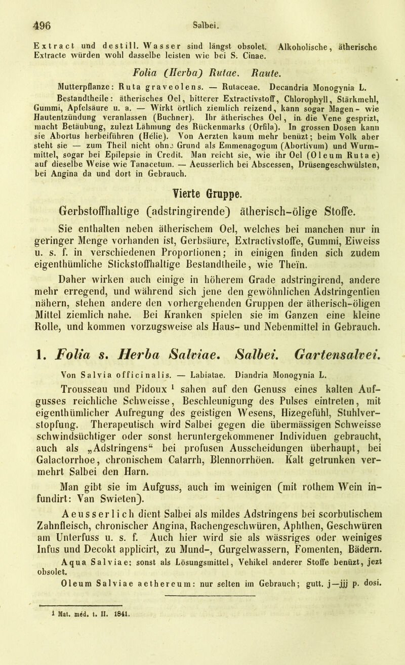 Extract und destill. Wasser sind längst obsolet. Alkoholische, ätherische Extracte würden wohl dasselbe leisten wie bei S. Cinae. Folia (Herba) Rutae. Raute. Mutterpflanze: Ruta graveolens. — Rutaceae. Decandria Monogynia L. Bestandtheile: ätherisches Oel, bitterer Extractivstoff, Chlorophyll, Stärkmehl, Gummi, Apfelsäure u. a. — Wirkt örtlich ziemlich reizend, kann sogar Magen- wie Hautentzündung veranlassen (Büchner). Ihr ätherisches Oel, in. die Vene gesprizt, macht Betäubung, zulezt Lähmung des Rückenmarks (Orfila). In grossen Dosen kann sie Abortus herbeiführen (Ilelie). Von Aerzten kaum mehr benüzt; beim Volk aber steht sie — zum Theil nicht ohnj Grund als Emmenagogum (Abortivum) und Wurm- mittel, sogar bei Epilepsie in Credit. Man reicht sie, wie ihr Oel (Oleum Rutae) auf dieselbe Weise wie Tanacetum. — Aeusserlich bei Abscessen, Drüsengeschwülsten, bei Angina da und dort in Gebrauch. Vierte Gruppe. Gerbstoffhaltige (adstringirende) ätherisch-ölige Stoffe. Sie enthalten neben ätherischem Oel, welches bei manchen nur in geringer Menge vorhanden ist, Gerbsäure, Extractivstoffe, Gummi, Eiweiss u. s. f. in verschiedenen Proportionen; in einigen finden sich zudem eigenthümliche Stickstoffhaltige Bestandtheile, wie Thein. Daher wirken auch einige in höherem Grade adstringirend, andere mehr erregend, und während sich jene den gewöhnlichen Adstringenden nähern, stehen andere den vorhergehenden Gruppen der ätherisch-öligen Mittel ziemlich nahe. Bei Kranken spielen sie im Ganzen eine kleine Rolle, und kommen vorzugsweise als Haus- und Nebenmittel in Gebrauch. 1. Folia s. Herba Salviae. Salbei. Gartensair ei. Von Salvia officinalis. — Labiatae. Diandria Monogynia L. Trousseau und Pidoux 1 sahen auf den Genuss eines kalten Auf- gusses reichliche Schweisse, Beschleunigung des Pulses eintreten, mit eigenthtimlicher Aufregung des geistigen Wesens, Hizegefühl, Stuhlver- stopfung. Therapeutisch wird Salbei gegen die übermässigen Schweisse schwindsüchtiger oder sonst heruntergekommener Individuen gebraucht, auch als „Adstringens“ bei profusen Ausscheidungen überhaupt, bei Galactorrhoe, chronischem Catarrh, BlennorrhÖen. Kalt getrunken ver- mehrt Salbei den Harn. Man gibt sie im Aufguss, auch im weinigen (mit rothem Wein in- fundirt: Van Swieten}. Aeusserlich dient Salbei als mildes Adstringens bei scorbutischem Zahnfleisch, chronischer Angina, Rachengeschwüren, Aphthen, Geschwüren am Unterfuss u. s. f. Auch hier wird sie als wässriges oder weiniges Infus und Decokt applicirt, zu Mund-, Gurgelwassern, Fomenten, Bädern. Aqua Salvia e: sonst als Lösungsmittel, Vehikel anderer Stoffe benüzt, jezt obsolet. Oleum Salviae aethereum: nur selten im Gebrauch; gutt. j—jjj p. dosi. 1 Mat. mcd. t. II. 1841.