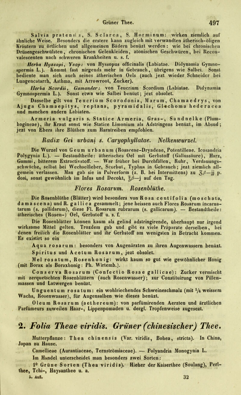 / Salvia pratensis, S. Sclarea, S. Horminum: wirken ziemlich auf ähnliche Weise. Besonders die erstere kann zugleich mit verwandten ätherisch-öligen Kräutern zu örtlichen und allgemeinen Bädern benüzt werden: wie bei chronischen Drüsengeschwülsten, chronischen Gelenkleiden, atonischen Geschwüren, bei P*econ~ valescenten nach schweren Krankheiten u. s. f. Herba Hyssopi, Ysop: von Hyssopus officinalis (Labiatae. Didynamia Gyrnno- spermia L.). Kommt fast nirgends mehr in Gebrauch, übrigens wie Salbei. Sonst bediente man sich auch seines ätherischen Oels (auch jezt wieder Schneider bei Lungencatarrh, Asthma, mit Arrowroot, Zucker). Herba Scordii, Gamander: von Teucrium Scordium (Labiatae. Didynamia Gymnospermia L.). Sonst etwa wie Salbei benüzt; jezt obsolet. Dasselbe gilt von Teucrium Scorodonia, Marum, Chamaedrys, von Ajuga Chamaepitys, reptans, pyramidalis, Glechoma hederacea und manchen andern Labiaten. Armeria vulgaris s. Statice Armeria, Gras-, Sandnelke (Plum- bagineae), ihr Kraut sonst wie Statice Limonium als Adstringens benüzt, im Absud; jezt von Ebers ihre Blüthen zum Harntreiben empfohlen. Radix Gei urbani s. Caryopliyllatae. Nelkenwurzel. Die Wurzel von Geum urbanum (Rosaceae-Dryadeae, Potentilleae. Icosandria Polygynia L.). — Bestandtheile: ätherisches Oel mit Gerbstoff (Gallussäure), Harz, Gummi, bitterem Extractivstoff. — War früher bei Durchfällen, Ruhr, Verdauungs- schwäche, selbst bei Wechselfieber, Scorbut, Typhus in Gebrauch; jezt ziemlich all- gemein verlassen. Man gab sie in Pulverform (z. B. bei Intermittens) zu —jj p. dosi, sonst gewöhnlich iin Infus und Decokt, —j auf den Tag. Flores Rosarum. Rosenblüthe. Die Rosenblüthe (Blätter) wird besonders von Rosa centifolia (moschata, damascena) und R. ga 1 li ca gesammelt; jene heissen auch Flores Rosarum incarna- tarum (s. pallidarum), diese Fl. Rosaruin rubrarum (s. gallicarum). — Bestandtheile: ätherisches (Rosen-) Oel, Gerbstoff u. s. f. Die Rosenblätter können kaum als gelind adstringirende, überhaupt nur irgend wirksame Mittel gelten. Trozdem gab und gibt es viele Präparate derselben, bei denen freilich die Rosenblätter und ihr Gerbstoff am wenigsten in Betracht kommen. Es existirt so ein Aqua rosarum: besonders von Augenärzten zu ihren Augenwassern benüzt. Spiritus und Acetum Rosarum, jezt obsolet. Mel rosatum, Rosenhonig: wirkt kaum so gut wie gewöhnlicher Honig (mit Borax als Boraxhonig: Ph. Wirtemb.). Conserva Rosarum (Confectio Rosae gallicae): Zucker vermischt mit zerquetschten Rosenblättern (auch Rosenwasser); zur Constituirung von Pillen- massen und Latwergen benüzt. Unguentum rosatum: ein wohlriechendes Schweineschmalz (mit V* weissem Wachs, Rosenwasser), für Augensalben wie dieses benüzt. Oleum Rosarum (aethereum): von parfümirenden Aerzten und ärztlichen Parfümeurs zuweilen Haar-, Lippenpomaden u. dergl. Tropfenweise zugesezt. 2. Folia Tlteae viridis. Grüner (chinesischer) Thee. Mutterpflanze: Thea chinensis (Var. viridis, Bohea, stricta). In China, Japan zu Hause. Camellieae (Aurantiaceae, TernstrÖmiaceae). — Polyandria Monogynia L. Im Handel unterscheidet man besonders zwei Sorten: 1° Grüne Sorten (Thea viridis). Hieher der Kaiserthee (Soulang), Perl- thee, Tchi-, Haysanthee u. a. 5# Aufl. 32