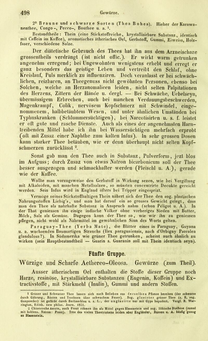 2° Braune und schwarze Sorten (Thea Bohea). Hieher der Karawa- nenthee, Congo -, Pecco-, Bouthee u. a. l. Bestandtheile : Thein (eine StickstofTreiche, krystallisirbare Substanz, identisch mit CafFein im Kaffee), aromatisches ätherisches Oel, Gerbstoff, Gummi, Eiweiss Holz- faser, verschiedene Salze. Der diätetische Gebrauch des Thees hat ihn aus dem Arzneischaze grossentheils verdrängt (ist nicht offic.). Er wirkt warm getrunken angenehm erregend; bei Ungewohnten wenigstens erhebt und erregt er ganz besonders das geistige Lehen und vertreibt den Schlaf, ohne Kreislauf, Puls merklich zu influenziren. Doch veranlasst er bei schwäch- lichen, reizbaren, an Theegenuss nicht gewöhnten Personen, ebenso bei Solchen, welche an Herzanoinalieen leiden, nicht selten Palpitationen des Herzens, Zittern der Hände u. dergl. — Bei Schwäche, Uebelseyn, übermässigem Erbrechen, auch bei manchen Verdauungsbeschwerden, Magenkrampf, Colik, nervösem Kopfschmerz mit Schwindel, einge- nommenem, halbbetäubtem Wesen, und unter ähnlichen Umständen bei Typhuskranken (Schlummersüchtigen), bei Narcotisirten u. s. f. leistet er oft gute und rasche Dienste. Auch als eines der angenehmsten Harn- treibenden Mittel habe ich ihn bei Wassersüchtigen mehrfach erprobt (oft mit Zusaz einer Naphthe zum kalten Infus). In sehr grossen Dosen kann starker Thee betäuben, wie er denn überhaupt nicht selten Kopf- schmerzen zurücklässt 2. Sonst gab man den Thee auch in Substanz, Pulverform, jezt blos im Aufguss; durch Zusaz von etwas Natron bicarbonicum soll der Thee besser ausgezogen und schmackhafter werden (Pleischl u. A.), gerade wie der Kaffee. Wollte man vorzugsweise den Gerbstoff in Wirkung sezen, wie bei Vergiftung mit Alkaloiden, mit manchen Metallsalzen, so müssten concentrirte Decokte gereicht werden. Sein Infus wird in England öfters bei Tripper eingesprizt. Vermöge seines Stickstoffhaltigen Thein nähert sich der Thee den sog. plastischen Nahrungsstoflen Liebig’s, und man hat darauf ein so grosses Gewicht gelegt, dass man den Thee als nahrhafte Substanz in Anspruch nahm (schon Peligot u. A.). In der That geniessen ihn einige indische Völker ohne vorheriges Sieden mit Butter, Milch, Salz als Gemüse. Dagegen kann der Thee so, wie wir ihn zu geniessen pflegen, nicht wohl als Nährmittel im gewöhnlichen Sinn des Worts gelten. Paraguay-Thee (Yerba Mate), die Blätter eines in Paraguay, Guyana u. a. wachsenden Baumartigen Strauchs (Ilex paraguaiensis, nach d’Orbigny Psoralea glandulosa?). In Südamerika wie grüner Thee getrunken, scheint auch ähnlich zu wirken (sein Hauptbestandteil — Guarin s. Guaranin soll mit Thein identisch seyn). Fünfte Gruppe. Würzige und Scharfe Aethereo-Oleosa. Gewürze (zum Theil). Ausser ätherischem Oel enthalten die Stoffe dieser Gruppe noch Harze, resinose, krystallisirbare Substanzen (Eugenin, Koffein) und Ex- tractivstoffe, mit Stärkmehl (Inulin), Gummi und andern Stoffen. 1 Grüner und Schwarzer Thee lassen sich nach Belieben aus derselben Pflanze bereiten (der schwarze durch Gährung, Rösten und Trocknen über schwachem Feuer). Sog. glasirter grüner Thee (z. B. sog. Gunpowder) ist gefärbt durch Berlinerblau u. s. f., der unglasirte nur mit Gyps bepudert. Vergl. R. War- rington, Edinb. new philos. Journ. 1851. 2 Chinesische Aerzte, auch Prout rühmen ihn als Mittel gegen Blasenstein und sog. lithische Dialhese (zumal mit kohlens. Natron: Prout). Troz des vielen Theetrinkens leiden aber Engländer, Russen u. A. häufig genug an Blaienstein.