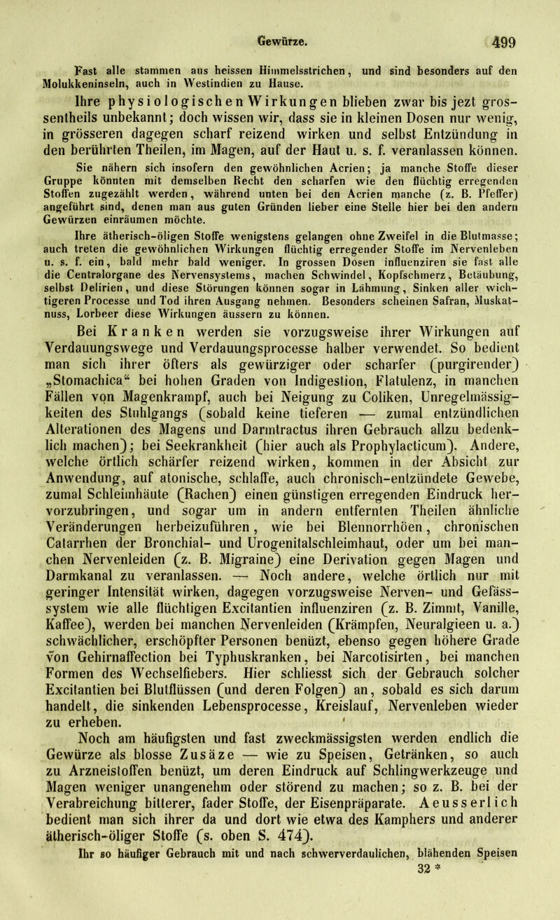 Fast alle stammen aus heissen Himmelsstrichen, und sind besonders auf den Molukkeninseln, auch in Westindien zu Hause. Ihre physiologischen Wirkungen blieben zwar bis jezt gros- sentheils unbekannt; doch wissen wir, dass sie in kleinen Dosen nur wenig, in grösseren dagegen scharf reizend wirken und selbst Entzündung in den berührten Theilen, im Magen, auf der Haut u. s. f. veranlassen können. Sie nähern sich insofern den gewöhnlichen Acrien; ja manche Stoffe dieser Gruppe könnten mit demselben Recht den scharfen wie den flüchtig erregenden Stoffen zugezählt werden, während unten bei den Acrien manche (z. ß. Pfeffer) angeführt sind, denen man aus guten Gründen lieber eine Stelle hier bei den andern Gewürzen einräumen möchte. Ihre ätherisch-öligen Stoffe wenigstens gelangen ohne Zweifel in die Blutmasse; auch treten die gewöhnlichen Wirkungen flüchtig erregender Stoffe im Nervenleben u. s. f. ein, bald mehr bald weniger. In grossen Dosen influenziren sie fast alle die Centralorgane des Nervensystems, machen Schwindel, Kopfschmerz, Betäubung, selbst Delirien, und diese Störungen können sogar in Lähmung, Sinken aller wich- tigeren Processe und Tod ihren Ausgang nehmen. Besonders scheinen Safran, Muskat- nuss, Lorbeer diese Wirkungen äussern zu können. Bei Kranken werden sie vorzugsweise ihrer Wirkungen auf Verdauungswege und Verdauungsprocesse halber verwendet. So bedient man sich ihrer Öfters als gewiirziger oder scharfer (purgirender) „Stomachica“ bei hohen Graden von Indigestion, Flatulenz, in manchen Fällen von Magenkrampf, auch bei Neigung zu Coliken, Unregelmässig- keiten des Stuhlgangs (sobald keine tieferen — zumal entzündlichen Alterationen des Magens und Darmtractus ihren Gebrauch allzu bedenk- lich machen); bei Seekrankheit (hier auch als Prophylacticum). Andere, welche örtlich schärfer reizend wirken, kommen in der Absicht zur Anwendung, auf atonische, schlaffe, auch chronisch-entzündete Gewebe, zumal Schleimhäute (Rachen) einen günstigen erregenden Eindruck her- vorzubringen, und sogar um in andern entfernten Theilen ähnliche Veränderungen herbeizuführen, wie bei BlennorrhÖen, chronischen Catarrhen der Bronchial- und Urogenitalschleimhaut, oder um bei man- chen Nervenleiden (z. B. Migraine) eine Derivation gegen Magen und Darmkanal zu veranlassen. — Noch andere, welche örtlich nur mit geringer Intensität wirken, dagegen vorzugsweise Nerven- und Gefäss- system wie alle flüchtigen Excitantien influenziren (z. B. Zimmt, Vanille, Kaffee), werden bei manchen Nervenleiden (Krämpfen, Neuralgieen u. a.) schwächlicher, erschöpfter Personen benüzt, ebenso gegen höhere Grade von Gehirnaffection bei Typhuskranken, bei Narcotisirten, bei manchen Formen des Wechselfiebers. Hier schliesst sich der Gebrauch solcher Excitantien bei Blulflüssen (und deren Folgen) an, sobald es sich darum handelt, die sinkenden Lebensprocesse, Kreislauf, Nervenleben wieder zu erheben. ' Noch am häufigsten und fast zweckmässigsten werden endlich die Gewürze als blosse Zusäze — wie zu Speisen, Getränken, so auch zu Arzneisloffen benüzt, um deren Eindruck auf Schlingwerkzeuge und Magen weniger unangenehm oder störend zu machen; so z. B. bei der Verabreichung bitterer, fader Stoffe, der Eisenpräparate. Aeusserlich bedient man sich ihrer da und dort wie etwa des Kamphers und anderer ätherisch-öliger Stoffe (s. oben S. 474). Ihr so häufiger Gebrauch mit und nach schwerverdaulichen, blähenden Speisen 32 *