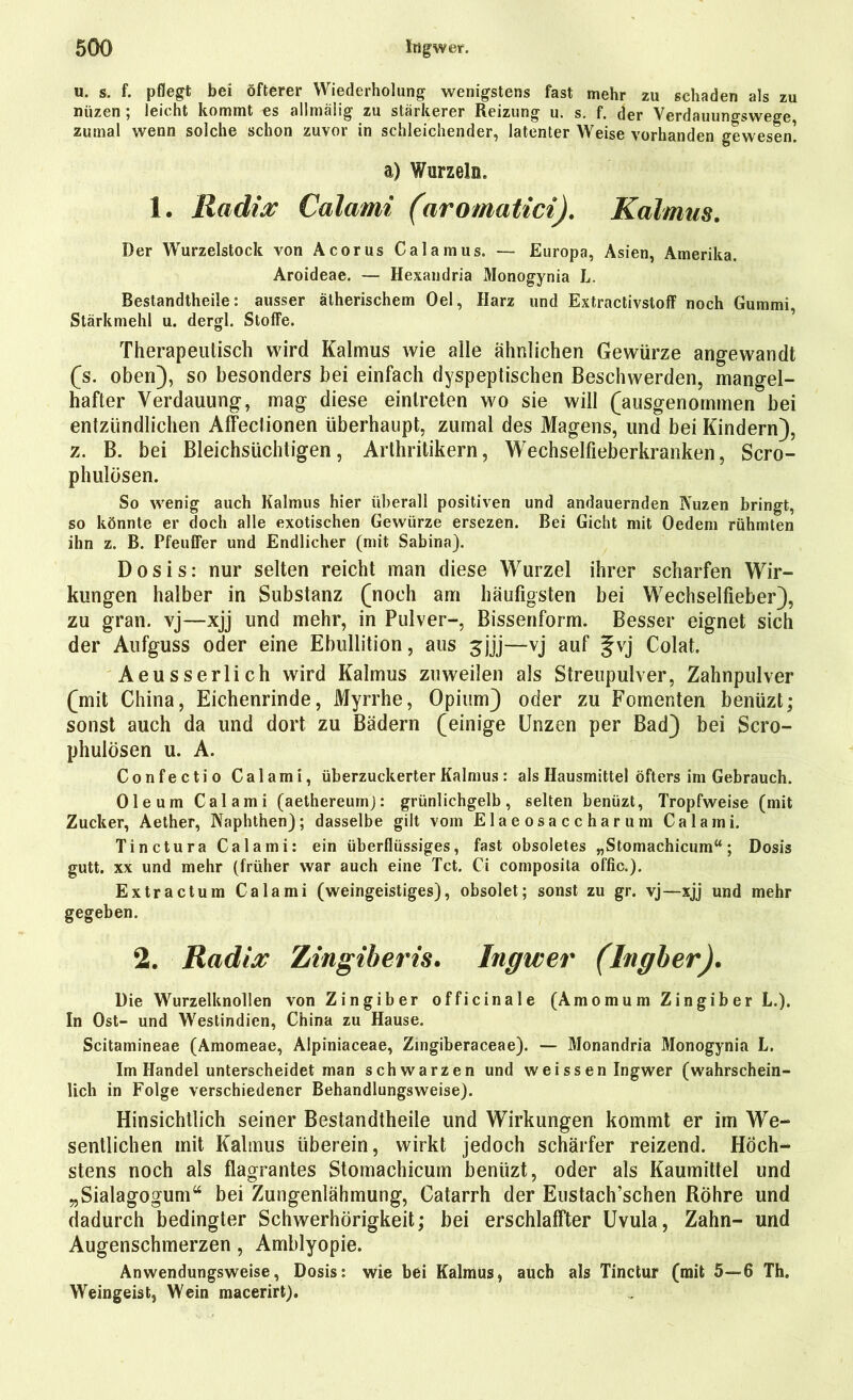 u. s. f. pflegt bei öfterer Wiederholung wenigstens fast mehr zu schaden als zu niizen ; leicht kommt es allmäiig zu stärkerer Reizung u. s. f. der Verdauungswege, zumal wenn solche schon zuvor in schleichender, latenter Weise vorhanden gewesen! a) Wurzeln. 1. Radix Calami (aromatici). Kalmus. Der Wurzelstock von Acorus Calamus. — Europa, Asien, Amerika. Aroideae. — Hexandria Monogynia L. Bestandtheile: ausser ätherischem Oel, Harz und Extractivstoff noch Gummi, Stärkmehl u. dergl. Stoffe. Therapeutisch wird Kalmus wie alle ähnlichen Gewürze angewandt (s. oben), so besonders bei einfach dyspeptischen Beschwerden, mangel- hafter Verdauung, mag diese einlreten wo sie will (ausgenommen bei entzündlichen Affectionen überhaupt, zumal des Magens, und bei Kindern), z. B. bei Bleichsüchtigen, Arthritikern, Wechselfieberkranken, Scro- phulösen. So wenig auch Kalmus hier überall positiven und andauernden Nuzen bringt, so könnte er doch alle exotischen Gewürze ersezen. Bei Gicht mit Oedem rühmten ihn z. B. Pfeuffer und Endlicher (mit Sabina). Dosis: nur selten reicht man diese Wurzel ihrer scharfen Wir- kungen halber in Substanz (noch am häufigsten bei Wechselfieber), zu gran. vj—xjj und mehr, in Pulver-, Bissenform. Besser eignet sich der Aufguss oder eine Ebullition, aus Sjjj—vj auf §vj Colat. Aeusserlich wird Kalmus zuweilen als Streupulver, Zahnpulver (mit China, Eichenrinde, Myrrhe, Opium) oder zu Fomenten benüzt; sonst auch da und dort zu Bädern (einige Unzen per Bad) bei Scro- phulösen u. A. Confectio Calami, überzuckerter Kalmus: als Hausmittel öfters im Gebrauch. Oleum Calami (aethereum): grünlichgelb, selten benüzt, Tropfweise (mit Zucker, Aether, Naphthen); dasselbe gilt vom Elaeosaccharum Calami. Tinctura Calami: ein überflüssiges, fast obsoletes „Stomachicum“; Dosis gutt. xx und mehr (früher war auch eine Tct. Ci composita of'fic.). Extractum Calami (weingeistiges), obsolet; sonst zu gr. vj—xjj und mehr gegeben. 2. Radix Zingiberis. Ingwer (Ingber). Die Wurzelknollen von Zingiber officinale (AmomumZingiber L.). In Ost- und Westindien, China zu Hause. Scitamineae (Amomeae, Alpiniaceae, Zingiberaceae). — Monandria Monogynia L. Im Handel unterscheidet man schwarzen und weissen Ingwer (wahrschein- lich in Folge verschiedener Behandlungsweise). Hinsichtlich seiner Bestandtheile und Wirkungen kommt er im We- sentlichen mit Kalmus überein, wirkt jedoch schärfer reizend. Höch- stens noch als flagrantes Stomachicum benüzt, oder als Kaumittel und „Sialagogum44 bei Zungenlähmung, Catarrh der Eustach’schen Röhre und dadurch bedingter Schwerhörigkeit; bei erschlaffter Uvula, Zahn- und Augenschmerzen, Amblyopie. Anwendungsweise, Dosis: wie bei Kalmus, auch als Tinctur (mit 5—6 Th. Weingeist, Wein macerirt).