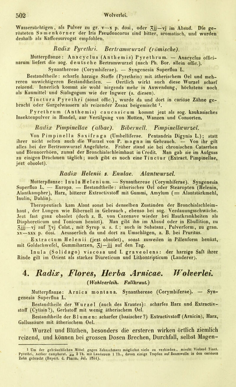 Wassersüchtigen, als Pulver zu gr. v—x p. dosi, oder 3jj —vj im Absud. Die ge- rösteten Samenkörner der Iris Pseudoacorus sind bitter, aromatisch, und wurden deshalb als Kaffeesurrogat empfohlen. Radix Pyrethri. Bertramwurzel (römische). Mutterpflanze: Anacyclus (Anthemis) Pyrethrum. — Anacyclus offici- narum liefert die sog. deutsche Bertramwurzel (nach Ph. Bor. allein offic.). Synanthereae (Corymbiferae). — Syngenesia Superflua L. Bestandteile: scharfe harzige Stoffe (Pyrethrin) mit ätherischem Oel und meh- reren unwichtigeren ßestandtheilen. — Oertlich wirkt auch diese Wurzel scharf reizend. Innerlich kommt sie wohl nirgends mehr in Anwendung, höchstens noch als Kaumittel und Sialagogum wie der Ingwer (s. diesen). Tine Iura Pyrethri (sonst offic.), wurde da und dort in cariöse Zähne ge- bracht oder Gurgelwassern als reizender Zusaz beigemischt L Pyrethrum (Anthemis) caucasicum kommt jezt als sog. kaukasisches Insektenpulver in Handel, zur Vertilgung von Motten, Wanzen und Consorten. Radix Pimpinellae (albaej. Bibernell. Pimpinellwurzel. Von Pimpinella Saxifraga (Umbelliferae. Pentandria Digynia L.); statt ihrer nicht selten auch die Wurzel von P. magna im Gebrauch. — Von ihr gilt alles bei der Bertramwurzel Angeführte. Früher stand sie bei chronischen Catarrhen und Blennorrhöen, zumal der Bronchialschleimhaut in Credit. Man gab sie im Aufguss zu einigen Drachmen täglich; auch gibt es noch eineTinctur (Extract. Pimpinellae, jezt obsolet). Radix Helenii s. Enulae. Alantwurzel. Mutterpflanze: Inula Helenium. — Synanthereae (Corymbiferae). Syngenesia Superflua L. — Europa. — Bestandtheile: ätherisches Oel oder Stearopten (Helenin, Alantkampher), Harz, bitterer Extractivstoff mit Gummi, Amylum (= Alantstärkmehl, Inulin, Dahlin). Therapeutisch kam Alant sonst bei denselben Zuständen der Bronchialschleim- haut, der Lungen wie Bibernell in Gebrauch, ebenso bei sog. Verdauungsschwäche. Jezt fast ganz obsolet (doch z. B. von Cazenave wieder bei Hautkrankheiten als Diaphoreticum und Tonicum benüzt). Man gibt ihn im Absud oder in Ebullition, zu 3jjj—vj auf ^vj Colat., mit Syrup u. s. f.; auch in Substanz, Pulverform, zu gran. xv—xxx p. dosi. Aeusserlich da und dort zu Umschlägen, z. B. bei Pruritus. Extract um Helenii (jezt obsolet), sonst zuweilen in Pillenform benüzt, mit Goldschwefel, Gummiharzen, 3j—jjj auf den Tag. Inula (Solidago) viscosa und I. graveolens: der harzige Saft ihrer Rinde gilt im Orient als starkes Diureticum und Lithontripticum (Länderer). 4. Radix, Flores, Herba Arnicae. Wolverlei. (Wohlverleih. Fallkraut.) Mutterpflanze: Arnica montana. Synanthereae (Corymbiferae). — Syn- genesia Superflua L. Bestandtheile der Wurzel (auch des Krautes): scharfes Harz und Extractiv- stoff (Cytisin?), Gerbstoff mit wenig ätherischem Oel. Bestandtheile der Blumen: scharfer (basischer?) Extractivstoff (Arnicin), Harz, Gallussäure mit ätherischem Oel. Wurzel und Blüthen, besonders die ersteren wirken örtlich ziemlich reizend, und können bei grossen Dosen Brechen, Durchfall, selbst Magen- 1 Um der gebräuchlichen Mittel gegen Zahnschmerz möglichst viele zu verbinden, mischt Violand Tinct. Pyrethri, Aether camphorat. ~^a 2 Th. mit Laudanum 1 Th., davon einige Tropfen auf Baumwolle in den cariösen Zahn gebracht (Repert. d. Pharm. Jul. 1851).