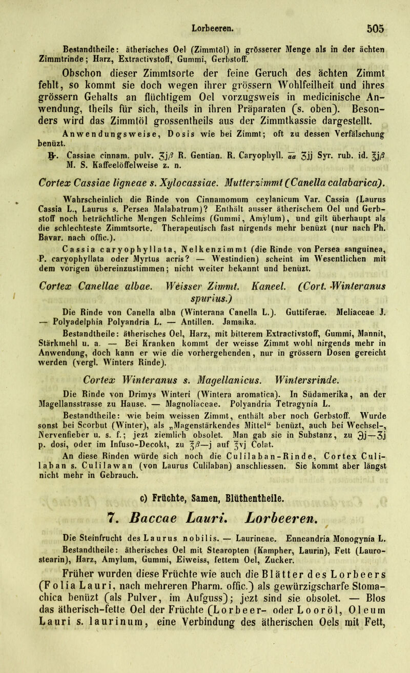 Bestandteile: ätherisches Oel (Zimmtöl) in grösserer Menge als in der ächten Zimmtrinde; Harz, Extractivstoff, Gummi, Gerbstoff. Obschon dieser Zimmtsorte der feine Geruch des ächten Zimmt fehlt, so kommt sie doch wegen ihrer grossem Wohlfeilheit und ihres grossem Gehalts an flüchtigem Oel vorzugsweis in medicinische An- wendung, theils für sich, theils in ihren Präparaten (s. oben). Beson- ders wird das Zimmtöl grossentheils aus der Zimmtkassie dargestellt. Anwendungsweise, Dosis wie bei Zimmt; oft zu dessen Verfälschung benüzt. Ip. Cassiae cinnam. pulv. 3j/? R* Gentian. R. Caryophyll. Va 3jj Syr. rub. id. ^j/9 M. S. Kaffeelöffelweise z. n. Cortex Cassiae ligneae s. Xylocassiae. Mutter zimmt (Canella calaharicä). Wahrscheinlich die Rinde von Cinnamomum ceylanicum Var. Cassia (Laurus Cassia L., Laurus s. Persea Malabatrum)? Enthält ausser ätherischem Oel und Gerb- stoff noch beträchtliche Mengen Schleims (Gummi, Am'ylum), und gilt überhaupt als die schlechteste Zimmtsorte. Therapeutisch fast nirgends mehr benüzt (nur nach Ph. Bavar. nach offic.). Cassia caryophyllata, Nelken zimmt (die Rinde von Persea sanguinea, P. caryophyllata oder Myrtus acris? — Westindien) scheint im Wesentlichen mit dem vorigen übereinzustimmen; nicht weiter bekannt und benüzt. Cortex Canellae albae. Weisser Zimmt. Kaneel. (Cort. Winteranus spurius.j Die Rinde von Canella alba (Winterana Canella L.). Guttiferae. Meliaceae J. — Polyadelphia Polyandria L. — Antillen. Jamaika. Bestandtheile: ätherisches Oel, Harz, mit bitterem Extractivstoff, Gummi, Mannit, Stärkmehl u. a. — Bei Kranken kommt der weisse Zimmt wohl nirgends mehr in Anwendung, doch kann er wie die vorhergehenden , nur in grossem Dosen gereicht werden (vergl. Winters Rinde). Cortex Winteranus s. Magellanicus. Wintersrinde. Die Rinde von Drimys Winteri (Wintera aromatica). In Südamerika, an der Mageliansstrasse zu Hause. — Magnoliaceae. Polyandria Tetragynia L. Bestandtheile: wie beim weissen Zimmt, enthält aber noch Gerbstoff. Wurde sonst bei Scorbut (Winter), als „Magenstärkendes Mittel“ benüzt, auch bei Wechsel-, Nervenfieber u. s. f.; jezt ziemlich obsolet. Man gab sie in Substanz, zu 3j — 3j p. dosi, oder im Infuso-Decokt, zu —j auf ^vj Colat. An diese Rinden würde sich noch die Cu 1 i 1 a ba n -Rin d e, Cortex Culi- laban s. Culilawan (von Laurus Culilaban) anschliessen. Sie kommt aber längst nicht mehr in Gebrauch. c) Früchte, Samen, Blüthentheile. 7. Baccae Lauri. Lorbeeren. / Die Steinfrucht des Laurus nobilis.— Laurineae. Enneandria Monogynia L. Bestandtheile: ätherisches Oel mit Stearopten (Kampher, Laurin), Fett (Lauro- stearin), Harz, Amylum, Gummi, Eiweiss, fettem Oel, Zucker. Früher wurden diese Früchte wie auch die Blätter des Lorbeers (Folia Lauri, nach mehreren Pharm, offic.) als gewürzigscharfe Stoma- chica benüzt (als Pulver, im Aufguss); jezt sind sie obsolet. — Bios das ätherisch-fette Oel der Früchte (Lorbeer- oderLooröl, Oleum Lauri s. laurin um, eine Verbindung des ätherischen Oels mit Fett,
