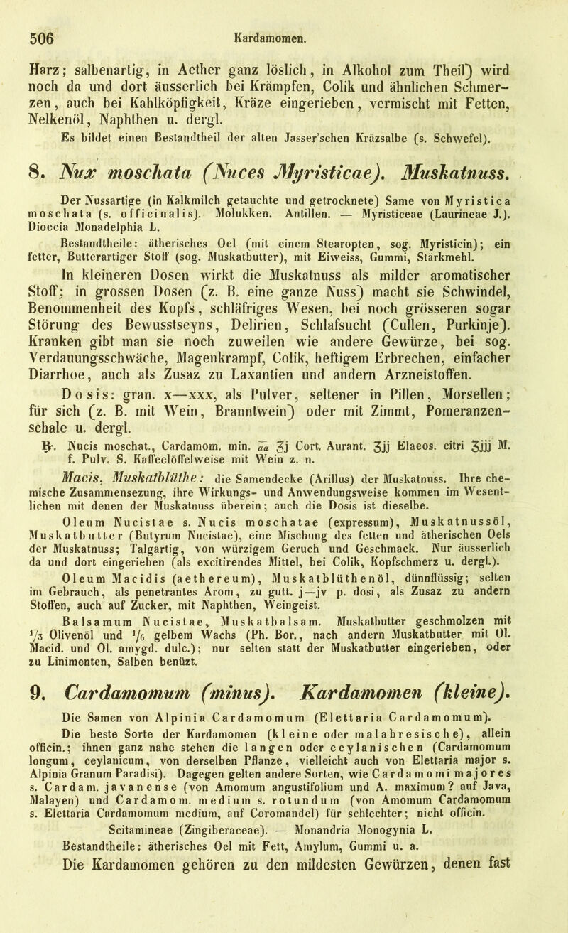 Harz; salbenartig, in Aether ganz löslich, in Alkohol zum Th eil) wird noch da und dort äusserlich bei Krämpfen, Colik und ähnlichen Schmer- zen, auch bei Kahlköpfigkeit, Kräze eingerieben, vermischt mit Fetten, Nelkenöl, Naphthen u. dergl. Es bildet einen ßestandtheil der alten Jasser’schen Kräzsalbe (s. Schwefel). 8. Kux moscliata (Nuces Myristicae). Muskatnuss. Der Nussartige (in Kalkmilch getauchte und getrocknete) Same von Myristica moschata (s. officinalis). Molukken. Antillen. — Myristiceae (Laurineae J.). Dioecia Monadelphia L. Bestandtheile: ätherisches Oel (mit einem Stearopten, sog. Myristicin); ein fetter, Butterartiger Stoff (sog. Muskatbutter), mit Eiweiss, Gummi, Stärkmehl. In kleineren Dosen wirkt die Muskatnuss als milder aromatischer Stoff; in grossen Dosen (z. B. eine ganze Nuss) macht sie Schwindel, Benommenheit des Kopfs, schläfriges Wesen, bei noch grösseren sogar Störung des Bewusstseyns, Delirien, Schlafsucht (Cullen, Purkinje). Kranken gibt man sie noch zuweilen wie andere Gewürze, bei sog. Verdauungsschwäche, Magenkrampf, Colik, heftigem Erbrechen, einfacher Diarrhoe, auch als Zusaz zu Laxantien und andern Arzneistoffen. Dosis: gran. x—xxx, als Pulver, seltener in Pillen, Morsellen; für sich (z. B. mit Wein, Branntwein) oder mit Zimmt, Pomeranzen- schale u. dergl. $•. Nucis moschat., Cardamom. min. ^ 3J C°rt- Aurant. 3jj Elaeos. citri 3jjj M. f. Pulv. S. Kaffeelöffelweise mit Wein z. n. Macis, Muskatblüthe: die Samendecke (Arillus) der Muskatnuss. Ihre che» mische Zusammensezung, ihre Wirkungs- und Anwendungsweise kommen im Wesent- lichen mit denen der Muskatnuss überein; auch die Dosis ist dieselbe. Oleum Nucistae s. Nucis moschatae (expressum), Muskatnussöl, Muskatbutter (Butyrum Nucistae), eine Mischung des fetten und ätherischen Oels der Muskatnuss; Talgartig, von würzigem Geruch und Geschmack. Nur äusserlich da und dort eingerieben (als excitirendes Mittel, bei Colik, Kopfschmerz u. dergl.). Oleum Macidis (aethereum), Muskatblüthenöl, dünnflüssig; selten im Gebrauch, als penetrantes Arom, zu gutt. j—jv p. dosi, als Zusaz zu andern Stoffen, auch auf Zucker, mit Naphthen, Weingeist. Baisamum Nucistae, Muskatbalsam. Muskatbutter geschmolzen mit ljz Olivenöl und gelbem Wachs (Ph. Bor., nach andern Muskatbutter mit Ol. Macid. und Ol. amygd. dulc.); nur selten statt der Muskatbutter eingerieben, oder zu Linimenten, Salben benüzt. 9. Cardamomum (minus). Kardamomen (kleine). Die Samen von Alpinia Cardamomum (Elettaria Cardamomum). Die beste Sorte der Kardamomen (kleine oder malabresische), allein officin.; ihnen ganz nahe stehen die langen oder ceylanischen (Cardamomum longum, ceylanicum, von derselben Pflanze, vielleicht auch von Elettaria major s. Alpinia Granum Paradisi). Dagegen gelten andere Sorten, wie Cardamomi majores s. Card am. javanense (von Amomum angustifolium und A. maximum? auf Java, Malayen) und Cardamom. medium s. rotundum (von Amomum Cardamomum s. Elettaria Cardamomum medium, auf Coromandel) für schlechter; nicht officin. Scitamineae (Zingiberaceae). — Monandria Monogynia L. Bestandtheile: ätherisches Oel mit Fett, Amylum, Gummi u. a. Die Kardamomen gehören zu den mildesten Gewürzen, denen fast