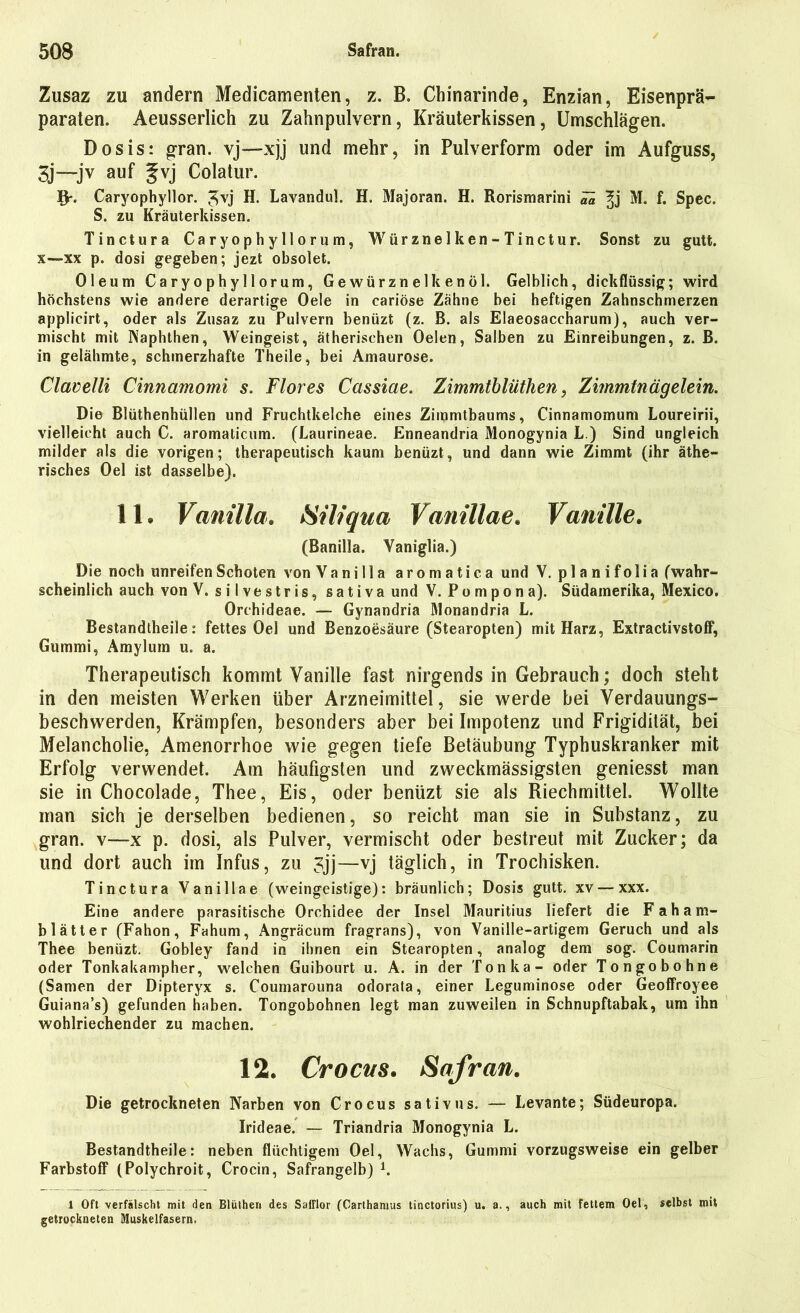 Zusaz zu andern Medicamenten, z. B. Chinarinde, Enzian, Eisenprä- paraten. Aeusserlich zu Zahnpulvern, Kräuterkissen, Umschlägen. Dosis: gran. vj—xjj und mehr, in Pulverform oder im Aufguss, 3j —-jv auf gvj Colatur. l$r. Caryophyllor. ^vj H. Lavandul. H. Majoran. H. Rorismarini ^ M. f. Spec. S. zu Kräuterkissen. Tinctura Caryophyllor um, Würznelken-Tinctur. Sonst zu gutt. x—xx p. dosi gegeben; jezt obsolet. Oleum Caryophyllorum, Gewürznelkenöl. Gelblich, dickflüssig; wird höchstens wie andere derartige Oele in cariöse Zähne bei heftigen Zahnschmerzen applicirt, oder als Zusaz zu Pulvern benüzt (z. B. als Elaeosaccharum), auch ver- mischt mit Naphthen, Weingeist, ätherischen Oelen, Salben zu Einreibungen, z. B. in gelähmte, schmerzhafte Theile, bei Amaurose. Clavelli Cinnamomi s. Flores Cassiae. Zimmtblüthen, Zimmtnägeiein. Die Blüthenhüllen und Fruchtkelche eines Zimmtbaums, Cinnamomum Loureirii, vielleicht auch C. aromaticum. (Laurineae. Enneandria Monogynia L.) Sind ungleich milder als die vorigen; therapeutisch kaum benüzt, und dann wie Zimmt (ihr äthe- risches Oel ist dasselbe). 11. Vanilla. Siliqua Vanillae. Vanille. (Banilla. Yaniglia.) Die noch unreifen Schoten von Vanilla aromatica und V. p 1 a n i f o 1 i a (wahr- scheinlich auch von V. silvestris, sativa und V. Pompona). Südamerika, Mexico. Orchideae. — Gynandria Monandria L. Bestandtheile: fettes Oel und Benzoesäure (Stearopten) mit Harz, Extractivstoff, Gummi, Amyluin u. a. Therapeutisch kommt Vanille fast nirgends in Gebrauch; doch steht in den meisten Werken über Arzneimittel, sie werde bei Verdauungs- beschwerden, Krämpfen, besonders aber bei Impotenz und Frigidität, bei Melancholie, Amenorrhoe wie gegen tiefe Betäubung Typhuskranker mit Erfolg verwendet. Am häufigsten und zweckmässigsten geniesst man sie in Chocolade, Thee, Eis, oder benüzt sie als Riechmittel. Wollte man sich je derselben bedienen, so reicht man sie in Substanz, zu gran. v—x p. dosi, als Pulver, vermischt oder bestreut mit Zucker; da und dort auch im Infus, zu 3jj—vj täglich, in Trochisken. Tinctura Vanillae (weingeistige): bräunlich; Dosis gutt. xv — xxx. Eine andere parasitische Orchidee der Insel Mauritius liefert die F ah am- blätter (Fahon, Fahum, .\ngräcum fragrans), von Vanille-artigem Geruch und als Thee benüzt. Gobley fand in ihnen ein Stearopten, analog dem sog. Coumarin oder Tonkakampher, welchen Guibourt u. A. in der Tonka- oder Tongobohne (Samen der Dipteryx s. Coumarouna odorata, einer Leguminose oder Geoffroyee Guiana’s) gefunden haben. Tongobohnen legt man zuweilen in Schnupftabak, um ihn wohlriechender zu machen. 12. Crocns. Safran. Die getrockneten Narben von Crocus sativus. — Levante; Südeuropa. Irideae. — Triandria Monogynia L. Bestandtheile: neben flüchtigem Oel, Wachs, Gummi vorzugsweise ein gelber Farbstoff (Polychroit, Crocin, Safrangelb) 1. 1 Oft verfälscht mit den Blüthen des Satflor (Carthamus tinctorius) u. a., auch mit fettem Oel, selbst mit getrockneten Muskelfasern.