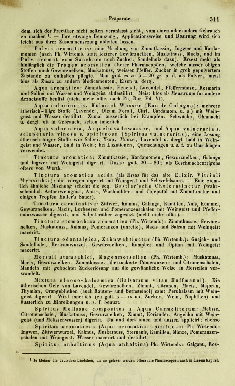 dem sich der Practiker nicht selten veranlasst sieht, vom einen oder andern Gebrauch zu machen *. — Ihre etwaige Benüzung, Applicationsweise und Dosirung wird sich leicht aus ihrer Zusammensezung ableiten lassen. Pulvis aromaticus: eine Mischung von Zimmtkassie, Ingwer und Karda- momen (nach Ph. Wirtemb. statt lezterer Gewürznelken, Muskatnuss, Macis, und im Pulv. aromat. cum Saccharo noch Zucker, Sandelholz dazu). Ersezt mehr als hinlänglich die Tragen aromatica älterer Pharmacopöen, welche ausser obigen Stoffen noch Gewürznelken, Muskatnuss, weissen Pfeffer, Zucker in grob gepulvertem Zustande zu enthalten pflegte. Man gibt es zu 5 — 20 gr. p. d. als Pulver, meist blos als Zusaz zu andern Medicamenten, Eisen u. dergl. Aqua aromatica: Zimmtkassie, Fenchel, Lavendel, Pfeffermünze, Rosmarin und Salbei mit Wasser und Weingeist abdestillirt. Meist blos als Menstruum für andere Arzneistoffe benüzt (nicht mehr offic. nach Ph. Bor. Ed. VI). Aqua coloniensis, Kölnisch Wasser (Eau de Cologne): mehrere ätherisch - ölige Stoffe (Lavendel, Oleum Neroli, Citri, Cardamoin. u. a.) mit Wein- geist und Wasser destillirt. Zumal äusserlich bei Krämpfen, Schwäche, Ohnmacht u. dergl. oft in Gebrauch, selten innerlich. Aqua vulneraria, Ar queb u s a d e wa ss e r, und Aqua vulneraria s. sclopetaria vinosa s. spirituosa (Spiritus vulnerarius), eine Lösung ätherisch-öliger Stoffe wie Salbei, Ysop, Münze, Lavendel u. dergl. bald in Wein- geist und Wasser, bald in Wein; bei Luxationen, Quetschungen u. s. f. zu Umschlägen verwendet. Tinctura aromatica: Zimmtkassie, Kardamomen, Gewürznelken, Galanga und Ingwer mit Weingeist digeiirt. Dosis: gutt. 20—30; als Geschmackcorrigens öfters von Werth. Tinctura aromatica acida (als Ersaz für das alte Elixir. Vitrioli Mynsichti): die vorigen digerirt mit Weingeist und Schwefelsäure. — Eine ziem- lich ähnliche Mischung scheint die sog. Bastler’sc he Choleratinctur (wahr- scheinlich Aetherweingeist, Anis-, Wachholder- und Cajeputöl mit Zimmttinctur und einigen Tropfen Haller’s Sauer). Tinctura carminativa: Zittwer, Kalmus, Galanga, Kamillen, Anis, Kümmel, Gewürznelken, Macis, Lorbeeren und Pomeranzenschalen mit Weingeist und Pfeffer- münzwasser digerirt, und Salpeteräther zugesezt (nicht mehr offic.). Tinctura stoma chica aromatica (Ph. Wirtemb.): Zimmtkassie, Gewürz- nelken, Muskatnuss, Kalmus, Pomeranzen (unreife), Macis und Safran mit Weingeist macerirt. Tinctura odontalgica, Z a h n w e h t i n ct u r (Ph. Wirtemb.): Guajak- und Sandelholz, Bertramwurzel, Gewürznelken, Kampher und Opium mit Weingeist macerirt. Morsuli stomachici, Magenmorsellen (Ph. Wirtemb.): Muskatnuss, Macis, Gewürznelken, Zimmtkassie, überzuckerte Pomeranzen- und Citronenschalen, Mandeln mit gekochter Zuckerlösung auf die gewöhnliche Weise in Morsellen ver- wandelt. Mixtura o 1 e o s o - b a 1 s a mica (ßalsamum vitae Hoffmanni). Die ätherischen Oele von Lavendel, Gewürznelken, Zimmt, Citronen, Macis, Majoran, Thymian, Orangeblüthen (auch Rauten- und Bernsteinöl) samt Perubalsam mit Wein- geist digerirt. Wird innerlich (zu gutt. x — xx mit Zucker, Wein, Naphthen) und äusserlich zu Einreibungen u. s. f. benüzt. Spiritus Melissae compositus s. Aqua Carmelitorum: Melisse, Citronenschale, Muskatnuss, Gewürznelken, Zimmt, Koriander, Angelika mit Wein- geist (und Melissenwasser) digerirt. Da und dort innen und aussen applicirt; ebenso Spiritus aromaticus (Aqua aromatica spirituosa) Ph. Wirtemb.: Ingwer, Zittwerwurzel, Kalmus, Muskatnuss, Sternanis, Kamillen, Münze, Pomeranzen- schalen mit Weingeist, Wasser macerirt und destillirt. Spiritus anhaltinus (Aqua anhaltina) Ph. Wirtemb.: Galgant, Ros~ 1 Je kleiner die deutschen Landchen, um so grösser werden öfters ihre Pharmacopöen auch in diesem Kapitel.