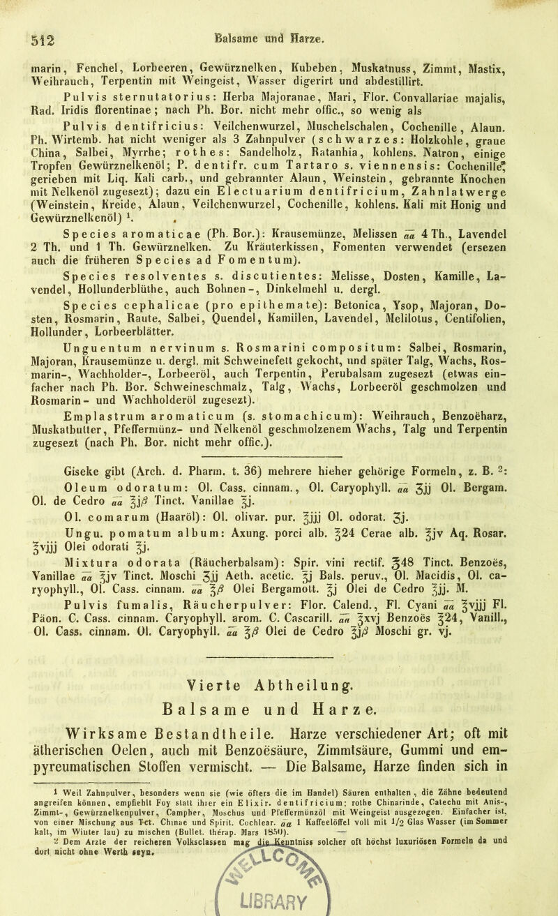 , marin, Fenchel, Lorbeeren, Gewürznelken, Kubeben, Muskatnuss, Zimmt, Mastix, Weihrauch, Terpentin mit Weingeist, Wasser digerirt und abdestillirt. Pulvis sternutatori us: Herba Majoranae, Mari, Flor. Convallariae majalis, Rad. Iridis florentinae ; nach Pb. Bor. nicht mehr offic., so wenig als Pulvis dentifricius: Veilchenwurzel, Muschelschalen, Cochenille, Alaun. Ph. Wirtemb. hat nicht weniger als 3 Zahnpulver (schwarzes: Holzkohle, graue China, Salbei, Myrrhe; rothes: Sandelholz, Ratanhia, kohlens. Natron, einige Tropfen Gewürznelkenöl; P. dentifr. cum Tartaro s. viennensis: Cochenille* gerieben mit Liq. Kali carb., und gebrannter Alaun, Weinstein, gebrannte Knochen mit Nelkenöl zugesezt); dazu ein Electuarium dentifricium, Zahnlatwerge (Weinstein, Kreide, Alaun, Veilchenwurzel, Cochenille, kohlens. Kali mit Honig und Gewürznelkenöl) 1. Species aromaticae (Ph. Bor.): Krausemünze, Melissen ^ 4 Th,, Lavendel 2 Th. und 1 Th. Gewürznelken. Zu Kräuterkissen, Fomenten verwendet (ersezen auch die früheren Species ad F omentum). Species resolventes s. discutientes: Melisse, Dosten, Kamille, La- vendel, Hollunderblüthe, auch Bohnen-, Dinkelmehl u. dergl. Species cephalicae (pro epithemate): Betonica, Ysop, Majoran, Do- sten, Rosmarin, Raute, Salbei, Quendel, Kamiilen, Lavendel, Melilotus, Centifolien, Hollunder, Lorbeerblätter. Unguentum nervinum s. Rosmarini compositum: Salbei, Rosmarin, Majoran, Krausemünze u. dergl. mit Schweinefett gekocht, und später Talg, Wachs, Ros- marin-, Wachholder-, Lorbeeröl, auch Terpentin, Perubalsam zugesezt (etwas ein- facher nach Ph. Bor. Schweineschmalz, Talg, Wachs, Lorbeeröl geschmolzen und Rosmarin- und Wachholderöl zugesezt). Emplastrum aromaticum (s. stomachicum): Weihrauch, Benzoeharz, Muskatbulter, Pfeffermünz- und Nelkenöl geschmolzenem Wachs, Talg und Terpentin zugesezt (nach Ph. Bor. nicht mehr offic.). Giseke gibt (Arch. d. Pharm, t. 36) mehrere hieher gehörige Formeln, z. B. 2: Oleum odoratum: 01. Cass. cinnam., 01. Caryophyll. ää 3jj 01. Bergam. 01. de Cedro w %jß Tinct. Vanillae |j. 01. comarum (Haaröl): 01. olivar. pur. ^jjj 01. odorat. 3j* Ungu. pomatum album: Axung. porci alb. ^24 Cerae alb. ^jv Aq. Rosar. gvjjj Olei odorati ^j. Mixtura odorata (Räucherbalsam): Spir. vini rectif. §48 Tinct. Benzoes, Vanillae Va ^jv Tinct. Moschi 3jj Aeth. acetic. |j Bals. peruv., 01. Macidis, 01. ca- ryophyll., Ol. Cass. cinnam. Va \ß Olei Bergamott, ^j Olei de Cedro ^jj. M. Pulvis fumalis, Räucherpulver: Flor. Calend., Fl. Cyani ^ |vjjj Fl. Päon. C. Cass. cinnam. Caryophyll. arom. C. Cascarill. m ^xvj Benzoes ^24, Vanill., 01. Cass. cinnam. 01. Caryophyll. ^ ^ß Olei de Cedro §)ß Moschi gr. vj. Vierte Abtheilung. Balsame und Harze. Wirksame Bestandtheile. Harze verschiedener Art; oft mit ätherischen Oelen, auch mit Benzoesäure, Zimmtsäure, Gummi und em- pyreumatischen Stoffen vermischt. — Die Balsame, Harze finden sich in 1 Weil Zahnpulver, besonders wenn sie (wie öfters die im Handel) Säuren enthalten, die Zähne bedeutend angreifen können, empfiehlt Foy statt ihrer ein Elixir. dentifricium; rothe Chinarinde, Catechu mit Anis-, Zimmt-, Gewürznelkenpulver, Campher, Moschus und PfefTermünzöl mit Weingeist ausgezogen. Einfacher ist, von einer Mischung aus Tct. Chinae und Spirit. Cochlear. äa 1 Kaffeelöffel voll mit 1/2 Glas Wasser (im Sommer kalt, im Wiuter lau) zu mischen ~ Dem Arzte der reicheren dort nicht ohne Werth ceya.