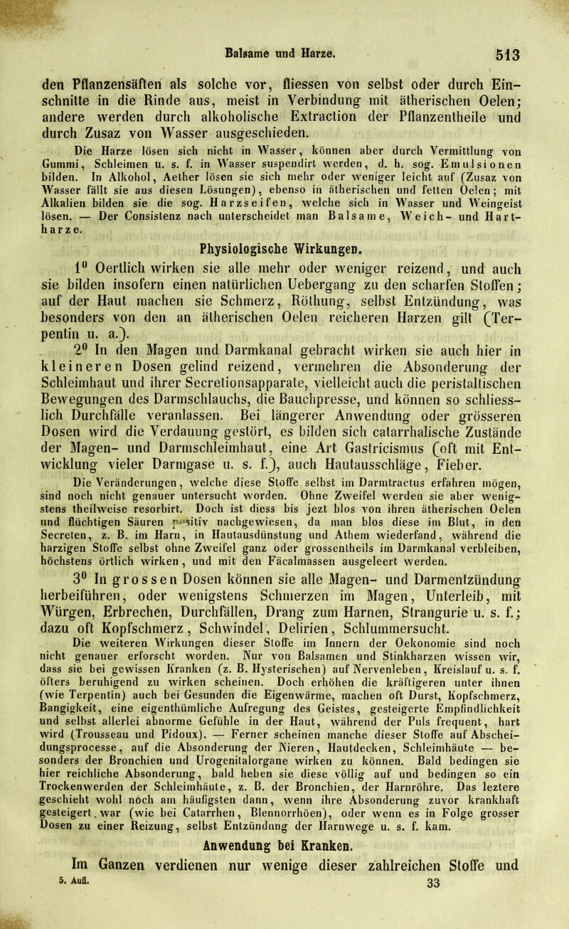 den Pflanzensäften als solche vor, fliessen von selbst oder durch Ein- schnitte in die Rinde aus, meist in Verbindung mit ätherischen Oelen; andere werden durch alkoholische Extraction der Pflanzentheile und durch Zusaz von Wasser ausgeschieden. Die Harze lösen sich nicht in Wasser, können aber durch Vermittlung von Gummi, Schleimen ü. s. f. in Wasser suspendirt werden, d. h. sog. Emulsionen bilden. In Alkohol, Aether lösen sie sich mehr oder weniger leicht auf (Zusaz von Wasser fällt sie aus diesen Lösungen), ebenso in ätherischen und fetten Oelen; mit Alkalien bilden sie die sog. Harzseifen, welche sich in Wasser und Weingeist lösen. — Der Consistenz nach unterscheidet man Balsame, Weich- und Hart- harze. Physiologische Wirkungen. 1° Oertlich wirken sie alle mehr oder weniger reizend, und auch sie bilden insofern einen natürlichen Uebergang zu den scharfen Stoffen; auf der Haut machen sie Schmerz, Röthung, selbst Entzündung, was besonders von den an ätherischen Oelen reicheren Harzen gilt (Ter- pentin u. a.). 2° In den Magen und Darmkanal gebracht wirken sie auch hier in kleineren Dosen gelind reizend, vermehren die Absonderung der Schleimhaut und ihrer Secretionsapparate, vielleicht auch die peristaltischen Bewegungen des Darmschlauchs, die Bauchpresse, und können so schliess- lich Durchfälle veranlassen. Bei längerer Anwendung oder grösseren Dosen wird die Verdauung gestört, es bilden sich catarrhalische Zustände der Magen- und Darmschleimhaut, eine Art Gastricismus (oft mit Ent- wicklung vieler Darmgase u. s. f.), auch Hautausschläge, Fieber. Die Veränderungen, welche diese Stoffe selbst im Darmtractus erfahren mögen, sind noch nicht genauer untersucht worden. Ohne Zweifel werden sie aber wenig- stens theilweise resorbirt. Doch ist diess bis jezt blos von ihren ätherischen Oelen und flüchtigen Säuren positiv nachgewiesen, da man blos diese im Blut, in den Secreten, z. B. im Harn, in Hautausdünstung und Athem wiederfand, während die harzigen Stoffe selbst ohne Zweifel ganz oder grossenlheils im Darmkanal verbleiben, höchstens örtlich wirken , und mit den Fäcalmassen ausgeleert werden. 3° In grossen Dosen können sie alle Magen- und Darmentzündung herbeiführen, oder wenigstens Schmerzen im Magen, Unterleib, mit Würgen, Erbrechen, Durchfällen, Drang zum Harnen, Strangurie u. s. f.; dazu oft Kopfschmerz, Schwindel, Delirien, Schlummersucht. Die weiteren Wirkungen dieser Stoffe im Innern der Oekonomie sind noch nicht genauer erforscht worden. Nur von Balsamen und Stinkharzen wissen wir, dass sie bei gewissen Kranken (z. B. Hysterischen) auf Nervenleben, Kreislauf u. s. f. öfters beruhigend zu wirken scheinen. Doch erhöhen die kräftigeren unter ihnen (wie Terpentin) auch bei Gesunden die Eigenwärme, machen oft Durst, Kopfschmerz, Bangigkeit, eine eigenthümliche Aufregung des Geistes, gesteigerte Empfindlichkeit und selbst allerlei abnorme Gefühle in der Haut, während der Puls frequent, hart wird (Trousseau und Pidoux). — Ferner scheinen manche dieser Stoffe auf Abschei- dungsprocesse, auf die Absonderung der Nieren, Hautdecken, Schleimhäute — be- sonders der Bronchien und Urogenitalorgane wirken zu können. Bald bedingen sie hier reichliche Absonderung, bald heben sie diese völlig auf und bedingen so ein Trockenwerden der Schleimhäute, z. ß. der Bronchien, der Harnröhre. Das leztere geschieht wohl noch am häufigsten dann, wenn ihre Absonderung zuvor krankhaft gesteigert, war (wie bei Catarrhen, Blennorrhöen), oder wenn es in Folge grosser Dosen zu einer Reizung, selbst Entzündung der Harnwege u. s. f. kam. Anwendung bei Kranken. Im Ganzen verdienen nur wenige dieser zahlreichen Stoffe und 5. Aufl. 33