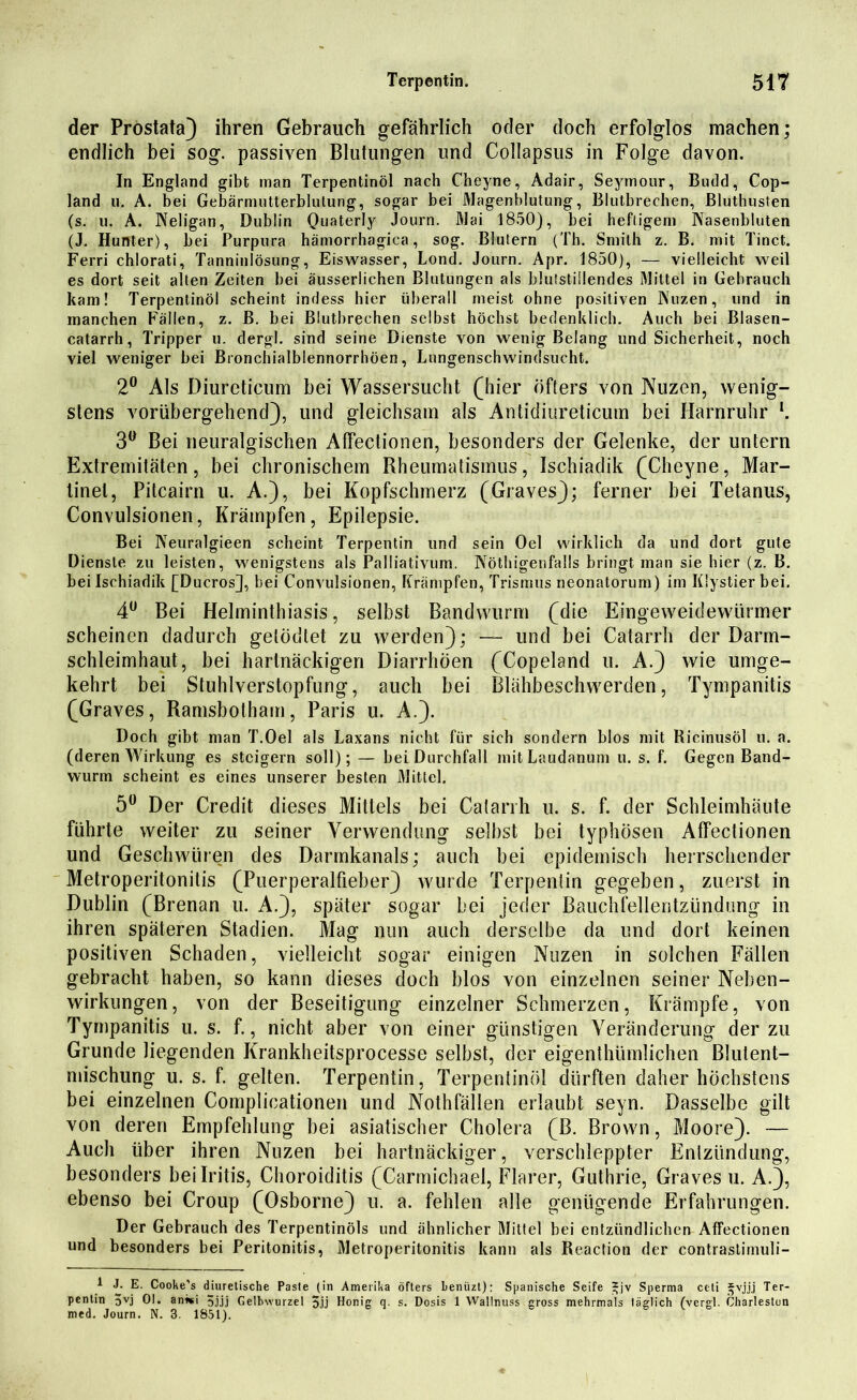 der Prostata) ihren Gebrauch gefährlich oder doch erfolglos machen; endlich bei sog. passiven Blutungen und Collapsus in Folge davon. In England gibt man Terpentinöl nach Cheyne, Adair, Seymour, Budd, Cop- land u. A. bei Gebärmutterblulung, sogar bei Magenblutung, Blutbrechen, Bluthusten (s. u. A. Neligan, Dublin OuateHy Journ. Mai 1850), bei heftigem Nasenbluten (J. Hunter), bei Purpura hämorrhagica, sog. Blutern (Tb. Smith z. B. mit Tinct. Ferri chlorati, Tanninlösung, Eiswasser, Lond. Journ. Apr. 1850), — vielleicht weil es dort seit alten Zeiten bei äusserliehen Blutungen als blutstillendes Mittel in Gebrauch kam! Terpentinöl scheint indess hier überall meist ohne positiven Nuzen, und in manchen Fällen, z. B. bei Blutbrechen selbst höchst bedenklich. Auch bei Blasen- catarrh, Tripper u. dergl. sind seine Dienste von wenig Belang und Sicherheit, noch viel weniger bei Bronchialblennorrhöen, Lungenschwindsucht. 2° Als Diureticum bei Wassersucht (hier öfters von Nuzen, wenig- stens vorübergehend), und gleichsam als Antidiureticum bei Harnruhr l. 3° Bei neuralgischen Affectionen, besonders der Gelenke, der untern Extremitäten, bei chronischem Rheumatismus, Ischiadik (Cheyne, Mar- linel, Pitcairn u. A.), bei Kopfschmerz (Graves); ferner bei Tetanus, Convulsionen, Krämpfen, Epilepsie. Bei Neuralgieen scheint Terpentin und sein Oel wirklich da und dort gute Dienste zu leisten, wenigstens als Palliativum. Nöthigenfalls bringt man sie hier (z. B. bei Ischiadik [Ducros], bei Convulsionen, Krämpfen, Trismus neonatorum) im Klystier bei. 4Ü Bei Helminthiasis, selbst Bandwurm (die Eingeweidewürmer scheinen dadurch getödtet zu werden); — und bei Catarrh der Darm- schleimhaut, bei hartnäckigen Diarrhöen (Copeland u. A.) wie umge- kehrt bei Stuhlverstopfung, auch bei Blähbeschwerden, Tympanitis (Graves, Ramsbotham, Paris u. A.). Doch gibt man T.Oel als Laxans nicht für sich sondern blos mit Ricinusöl u. a. (deren Wirkung es steigern soll); — bei Durchfall mit Laudanum u. s. f. Gegen Band- wurm scheint es eines unserer besten Mittel. 5° Der Credit dieses Mittels bei Catarrh u. s. f. der Schleimhäute führte weiter zu seiner Verwendung selbst bei typhösen Affectionen und Geschwüren des Darmkanals; auch bei epidemisch herrschender Metroperitonitis (Puerperalfieber) wurde Terpentin gegeben, zuerst in Dublin (Brenan u. A.), später sogar bei jeder Bauchfellentzündung in ihren späteren Stadien. Mag nun auch derselbe da und dort keinen positiven Schaden, vielleicht sogar einigen Nuzen in solchen Fällen gebracht haben, so kann dieses doch blos von einzelnen seiner Neben- wirkungen, von der Beseitigung einzelner Schmerzen, Krämpfe, von Tympanitis u. s. f., nicht aber von einer günstigen Veränderung der zu Grunde liegenden Krankheitsprocesse selbst, der eigentümlichen Blulent- mischung u. s. f. gelten. Terpentin, Terpentinöl dürften daher höchstens bei einzelnen Complicationen und Nothfällen erlaubt seyn. Dasselbe gilt von deren Empfehlung bei asiatischer Cholera (B. Brown, Moore). — Auch über ihren Nuzen bei hartnäckiger, verschleppter Entzündung, besonders bei Iritis, Choroiditis (Carmichael, Flarer, Guthrie, Graves u. A.), ebenso bei Croup (Osborne) u. a. fehlen alle genügende Erfahrungen. Der Gebrauch des Terpentinöls und ähnlicher Mittel hei entzündlichen Affectionen und besonders bei Peritonitis, Metroperitonitis kann als Reaction der contrastimuli- 1 J. E. Cooke's diuretische Paste (in Amerika öfters benüzt): Spanische Seife *jv Sperma ceti j^vjjj Ter- pentin 5vj 01. anwi 5jjj Gelbwurzel 5jj Honig q. s. Dosis 1 Wallnuss gross mehrmals täglich (vergl. Charleston med. Journ. N. 3. 1851).