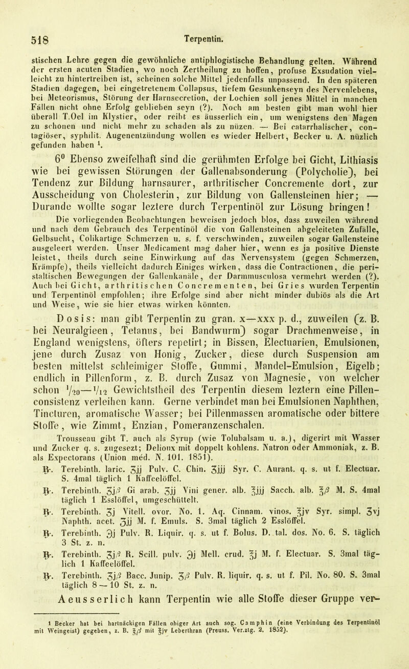 stischen Lehre gegen die gewöhnliche antiphlogistische Behandlung gelten. Während der ersten acuten Stadien, wo noch Zertheilung zu hoffen, profuse Exsudation viel- leicht zu hintertreiben ist, scheinen solche Mittel jedenfalls unpassend. In den späteren Stadien dagegen, bei eingetretenem Collapsus, tiefem Gesunkenseyn des Nervenlebens, bei Meteorismus, Störung der Harnsecretion, der Lochien soll jenes Mittel in manchen Fällen nicht ohne Erfolg geblieben seyn (?). Koch am besten gibt man wohl hier überall T.Oel im Klystier, oder reibt es äusserlich ein, um wenigstens den Magen zu schonen und nicht mehr zu schaden als zu niizen. — Bei catarrhalischer, con- tagiöser, syphilit. Augenenlziindung wollen es wieder Helbert, Becker u. A. nüzlich gefunden haben i. 6° Ebenso zweifelhaft sind die gerühmten Erfolge bei Gicht, Lithiasis wie bei gewissen Störungen der Gallenabsonderung (Polycholie), bei Tendenz zur Bildung harnsaurer, arthritischer Concremente dort, zur Ausscheidung von Cholesterin, zur Bildung von Gallensteinen hier; — Durande wollte sogar leztere durch Terpentinöl zur Lösung bringen! Die vorliegenden Beobachtungen beweisen jedoch blos, dass zuweilen während und nach dem Gebrauch des Terpentinöl die von Gallensteinen abgeleiteten Zufälle, Gelbsucht, Colikartige Schmerzen u. s. f. verschwinden, zuweilen sogar Gallensteine ausgeleert werden. Unser Medicament mag daher hier, wenn es ja positive Dienste leistet, theils durch seine Einwirkung auf das Nervensystem (gegen Schmerzen, Krämpfe), theils vielleicht dadurch Einiges wirken, dass die Contractionen, die peri- staitischen Bewegungen der Gallenkanäle, der Darmmusculosa vermehrt werden (?). Auch bei Gicht, arthritischen Concrementen, bei Gries wurden Terpentin und Terpentinöl empfohlen; ihre Erfolge sind aber nicht minder dubiös als die Art und Weise, wie sie hier etwas wirken könnten. Dosis: man gibt Terpentin zu gran. x—xxx p. d., zuweilen (z. B. bei Neuralgieen, Tetanus, bei Bandwurm) sogar Drachmenweise, in England wenigstens, öfters repetirt; in Bissen, Electuarien, Emulsionen, jene durch Zusaz von Honig, Zucker, diese durch Suspension am besten mittelst schleimiger Stoffe, Gummi, Mandel-Emulsion, Eigelb; endlich in Pillenform, z. B. durch Zusaz von Magnesie, von welcher schon %—V12 Gewichtstheil des Terpentin diesem leztern eine Pillen— consistenz verleihen kann. Gerne verbindet man bei Emulsionen Naphthen, Tincturen, aromatische Wasser; bei Pillenmassen aromatische oder bittere Stoffe, wie Ziinmt, Enzian, Pomeranzenschalen. Trousseau gibt T. auch als Syrup (wie Tolubalsam u. a.), digerirt mit Wasser und Zucker q. s. zugesezt; Delionx mit doppelt kohlens. Natron oder Ammoniak, z. B. als Expectorans (Union med. N. 101. 1851). IV- Terebinth. laric. 3ii Pulv. C. Chin. 3iÜ Syr. C. Aurant. q. s. ut f. Electuar. S. 4mal täglich 1 Kaffeelöffel. 1J-. Terebinth. 3jß Gi arab. 3jj Vini gener. alb. ^jjj Sacch. alb. %ß M. S. 4mal täglich 1 Esslöffel, umgeschüttelt. IV. Terebinth. 3j Vitell. ovor. No. 1. Aq. Cinnam. vinos. ^jv Syr. simpl. 3vj Naphth. acet. 31) M. f. Emuls. S. 3mal täglich 2 Esslöffel. IV. Terebinth. 3j Pulv. R. Liquir. q. s. ut f. Bolus. D. tal. dos. No. 6. S. täglich 3 St. z. n. IV. Terebinth. 3jß R- Scill. pulv. 3j Mell. crud. ^j M. f. Electuar. S. 3mal täg- lich 1 Kaffeelöffel. IV. Terebinth. 3jß Bacc. Junip. 3ß Pulv. R. liquir. q. s. ut f. Pil. No. 80. S. 3mal täglich 8 — 10 St. z. n. Aeusserlich kann Terpentin wie alle Stoffe dieser Gruppe ver- 1 Becker hat bei hartnäckigen Fällen obiger Art auch sog. Camphin (eine Verbindung des Terpentinöl mit Weingeist) gegeben, z. B. mit 2-jv Leberthran (Preuss. Ver.ztg. 2. 1852).