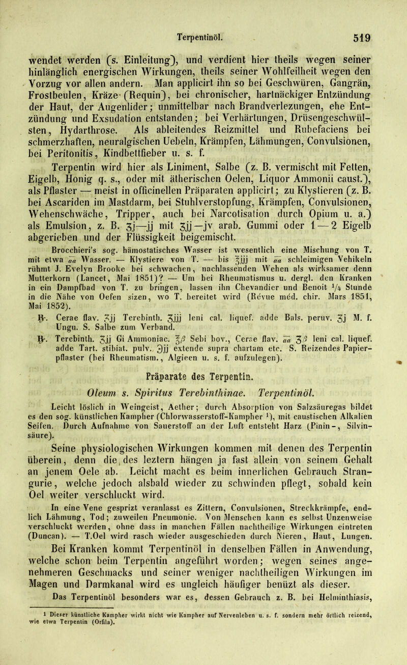 wendet werden (s. Einleitung), und verdient hier theils wegen seiner hinlänglich energischen Wirkungen, theils seiner Wohlfeilheit wegen den Vorzug vor allen andern. Man applicirt ihn so bei Geschwüren, Gangrän, Frostbeulen, Kräze- (Requin), bei chronischer, hartnäckiger Entzündung der Haut, der Augenlider; unmittelbar nach Brandverlezungen, ehe Ent- zündung und Exsudation entstanden; bei Verhärtungen, Drüsengeschwül- sten, Hydarthrose. Als ableitendes Reizmittel und Rubefaciens bei schmerzhaften, neuralgischen Uebeln, Krämpfen, Lähmungen, Convulsionen, bei Peritonitis, Kindbettfieber u. s. f. Terpentin wird hier als Liniment, Salbe (z. B. vermischt mit Felten, Eigelb, Honig q. s., oder mit ätherischen Oelen, Liquor Ammonii caust.), als Pflaster — meist in officinellen Präparaten applicirt; zu Klystieren (z. B. bei Ascariden im Mastdarm, bei Stuhlverstopfung, Krämpfen, Convulsionen, Wehenschwäche, Tripper, auch bei Narcotisation durch Opium u. a.) als Emulsion, z. B. 3j—jj mit Sjj— jv arab. Gummi oder 1 — 2 Eigelb abgerieben und der Flüssigkeit beigemischt, Brocchieri’s sog. hämostatisches Wasser ist wesentlich eine Mischung von T. mit etwa Va Wasser. — Klystiere von T. — bis ^jjj mit ^ schleimigen Vehikeln rühmt J. Evelyn Brooke bei schwachen, nachlassenden Wehen als wirksamer denn Mutterkorn (Lancet, Mai 1851)? — Um bei Rheumatismus u. dergl. den Kranken in ein Dampfbad von T. zu bringen, lassen ihn Chevandier und Benoit i/n Stunde in die Nähe von Oefen sizen, wo T. bereitet wird (Revue med. chir. Mars 1851, Mai 1852). Fr. Cerae flav. 3jj Terebintb. Jjjj leni cal. liquef. adde Bals. peruv. 3j M. f. Ungu. S. Salbe zum Verband. iv Terebinth. Jjj Bi Ammoniac. \ß Sebi bov., Cerae flav. Ua 3# leni cal. liquef. adde Tart. stibiat. pulv. 3jj extende supra chartafn etc. S. Reizendes Papier- pflaster (bei Rheumatism., Algieen u. s. f. aufzulegen). Präparate des Terpentin. Oleum s. Spiritus Terebinthinae. Terpentinöl. Leicht löslich in Weingeist, Aelher; durch Absorption von Salzsäuregas bildet es den sog. künstlichen Kampher (Chlorwasserstoff-Kampher mit caustischen Alkalien Seifen. Durch Aufnahme von Sauerstoff an der Luft entsteht Harz (Pinin-, Silvin— säure). Seine physiologischen Wirkungen kommen mit denen des Terpentin überein, denn die des leztern hängen ja fast allein von seinem Gehalt an jenem Oele ab. Leicht macht es beim innerlichen Gebrauch Stran- gurie, welche jedoch alsbald wieder zu schwinden pflegt, sobald kein Oel weiter verschluckt wird. In eine Vene gesprizt veranlasst es Zittern, Convulsionen, Streckkrämpfe, end- lich Lähmung, Tod; zuweilen Pneumonie. Von Menschen kann es selbst Unzenweise verschluckt werden, ohne dass in manchen Fällen nachtheilige Wirkungen eintreten (Duncan). — T.Oel wird rasch wieder ausgeschieden durch Nieren, Haut, Lungen. Bei Kranken kommt Terpentinöl in denselben Fällen in Anwendung, welche schon beim Terpentin angeführt worden; wegen seines ange- nehmeren Geschmacks und seiner weniger nachtheiligen Wirkungen im Magen und Darmkanal wird es ungleich häufiger benüzt als dieser. Das Terpentinöl besonders war es, dessen Gebrauch z. B. bei Helminthiasis, 1 Dieser künstliche Kampher wirkt nicht wie Kampher auf Nervenleben u. s. f. sondern mehr örtlich reizend, wie etwa Terpentin (Orfila).