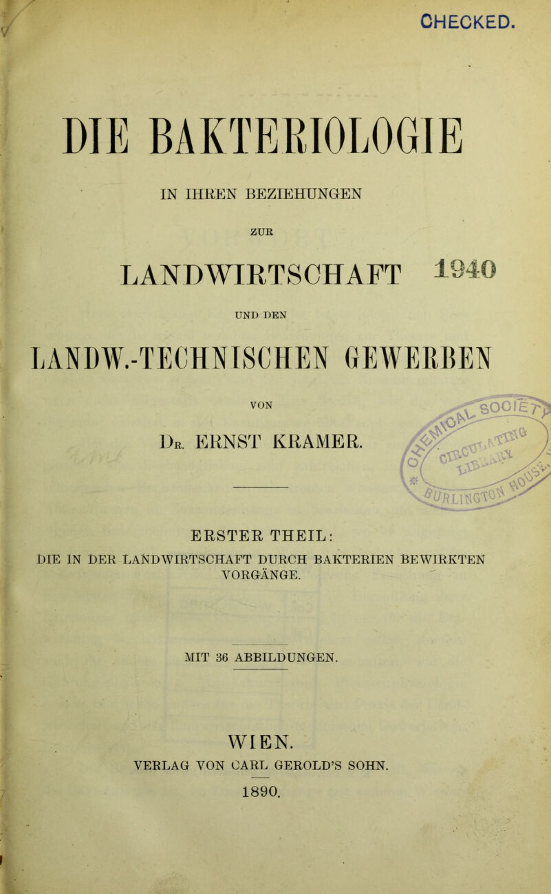 CHECKED. IN IHREN BEZIEHUNGEN ZUR LANDWIRTSCHAFT 1940 UND DEN LANDW.-TECHNISCHEN GEWERBEN VON De. ERNST KRAMER. ERSTER THEIL: DIE IN DER LANDWIRTSCHAFT DURCH BAKTERIEN BEWIRKTEN VORHÄNGE. MIT 36 ABBILDUNGEN. WIEN. VERLAG VON CARL GEROLD’S SOHN. ■