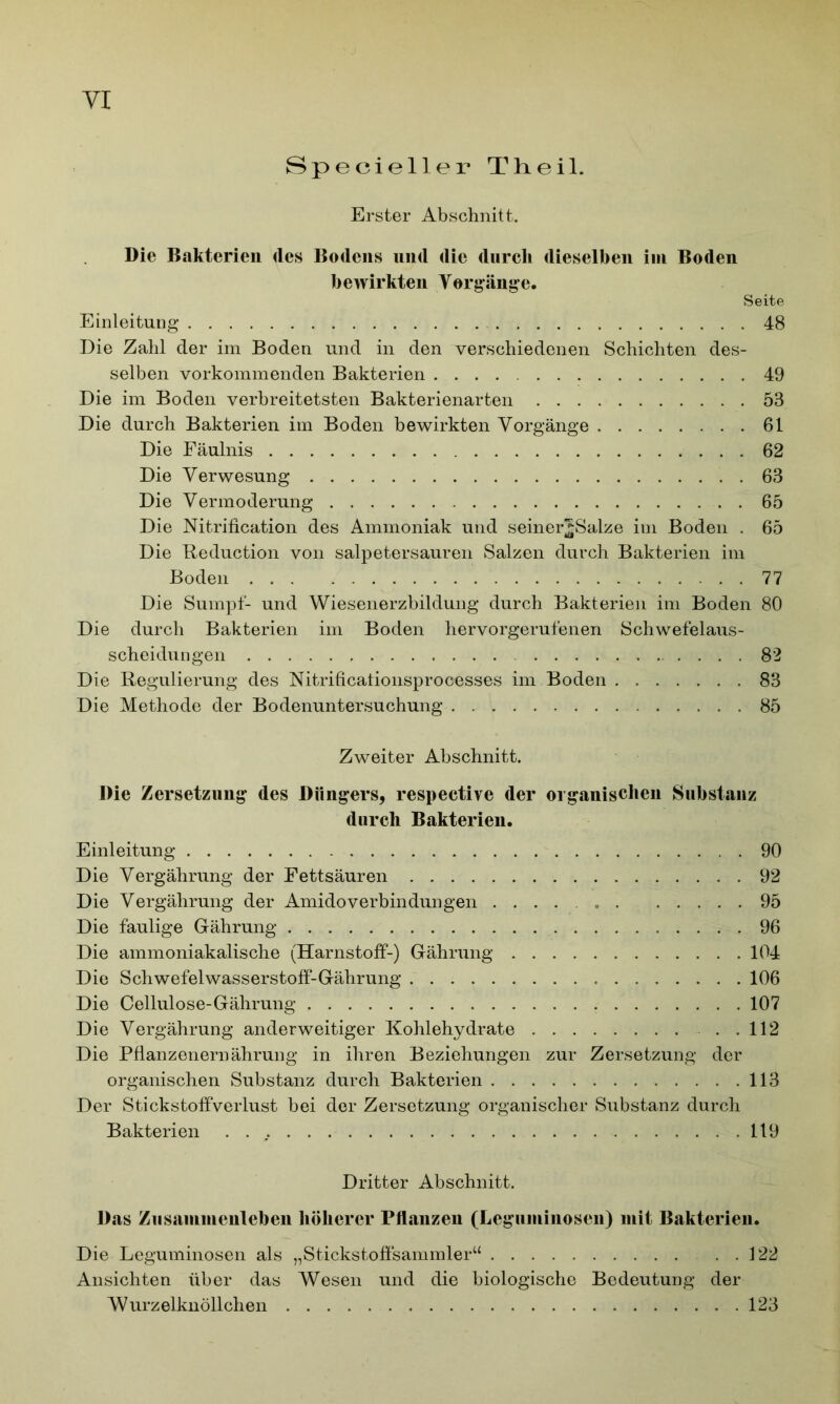 Specieller Th eil. Erster Abschnitt. Die Bakterien des Bodens und die durch dieselben im Boden bewirkten Vorgänge. Seite Einleitung 48 Die Zahl der im Boden und in den verschiedenen Schichten des- selben vorkommenden Bakterien 49 Die im Boden verbreitetsten Bakterienarten 53 Die durch Bakterien im Boden bewirkten Vorgänge 61 Die Fäulnis 62 Die Verwesung 63 Die Vermoderung 65 Die Nitrification des Ammoniak und seinerjjSalze im Boden . 65 Die Reduction von salpetersauren Salzen durch Bakterien im Boden 77 Die Sumpf- und Wiesenerzbildung durch Bakterien im Boden 80 Die durch Bakterien im Boden hervorgerufenen Schwefelaus- scheidungen 82 Die Regulierung des Nitrificalionsprocesses im Boden 83 Die Methode der Bodenuntersuchung 85 Zweiter Abschnitt. Die Zersetzung des Düngers, respective der organischen Substanz durch Bakterien. Einleitung 90 Die Vergährung der Fettsäuren 92 Die Vergährung der Amidoverbindungen 95 Die faulige Gährung 96 Die ammoniakalische (Harnstoff-) Gährung 104 Die Schwefelwasserstoff-Gährung 106 Die Cellulose-Gährung 107 Die Vergährung anderweitiger Kohlehydrate ..112 Die Pflanzenernährung in ihren Beziehungen zur Zersetzung der organischen Substanz durch Bakterien 113 Der Stickstoffverlust bei der Zersetzung organischer Substanz durch Bakterien 119 Dritter Abschnitt. Das Zusammenleben höherer Pflanzen (Leguminosen) mit Bakterien. Die Leguminosen als „Stickstoffsammler“ . . 122 Ansichten über das Wesen und die biologische Bedeutung der Wurzelknöllchen . . 123