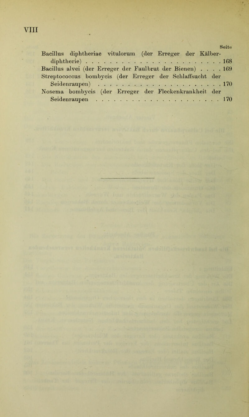 Seite Bacillus diphtheriae vitulorum (der Erreger der Kälber- diphtherie) 168 Bacillus alvei (der Erreger der Faulbrut der Bienen) . . . .169 Streptococcus bombycis (der Erreger der Schlaffsucht der Seidenraupen) 170 Nosema bombycis (der Erreger der Fleckenkrankheit der Seidenraupen 170