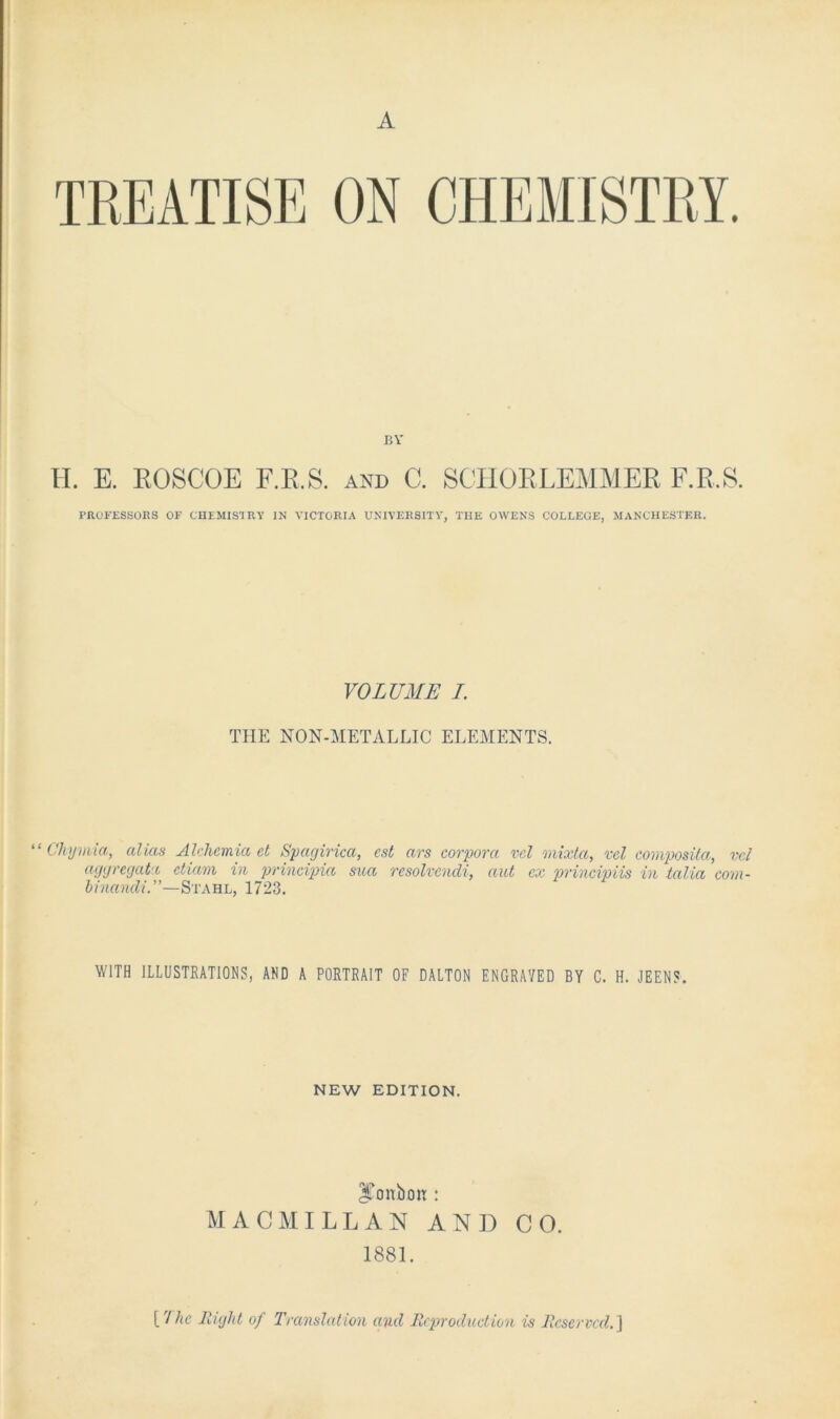 A TREATISE ON BV H. E. EOSCOE F.R.S. and C. SCHORLEMMER F.E.S. PROFESSORS OF CHEMISTRY IN VICTORIA UNIVERSITY, THE OWENS COLLEGE, MANCHESTER. VOLUME I. THE NON-METALLIC ELEMENTS. ‘ Chymia, alias Alchcmia ct Spagirica, cst ars corpora ml mixta, ml composita, vcl aggregat e etiam in principici sua resolvendi, aut cx principiis in talia eom- binandi.”—Stahl, 1723. WITH ILLUSTRATIONS, AND A PORTRAIT OF DALTON ENGRAVED BY C. H. JEENS. NEW EDITION. ITonbon: MACMILLAN AND CO. 1881. {'Ike Right of Translation and Reproduction is Reserved.)