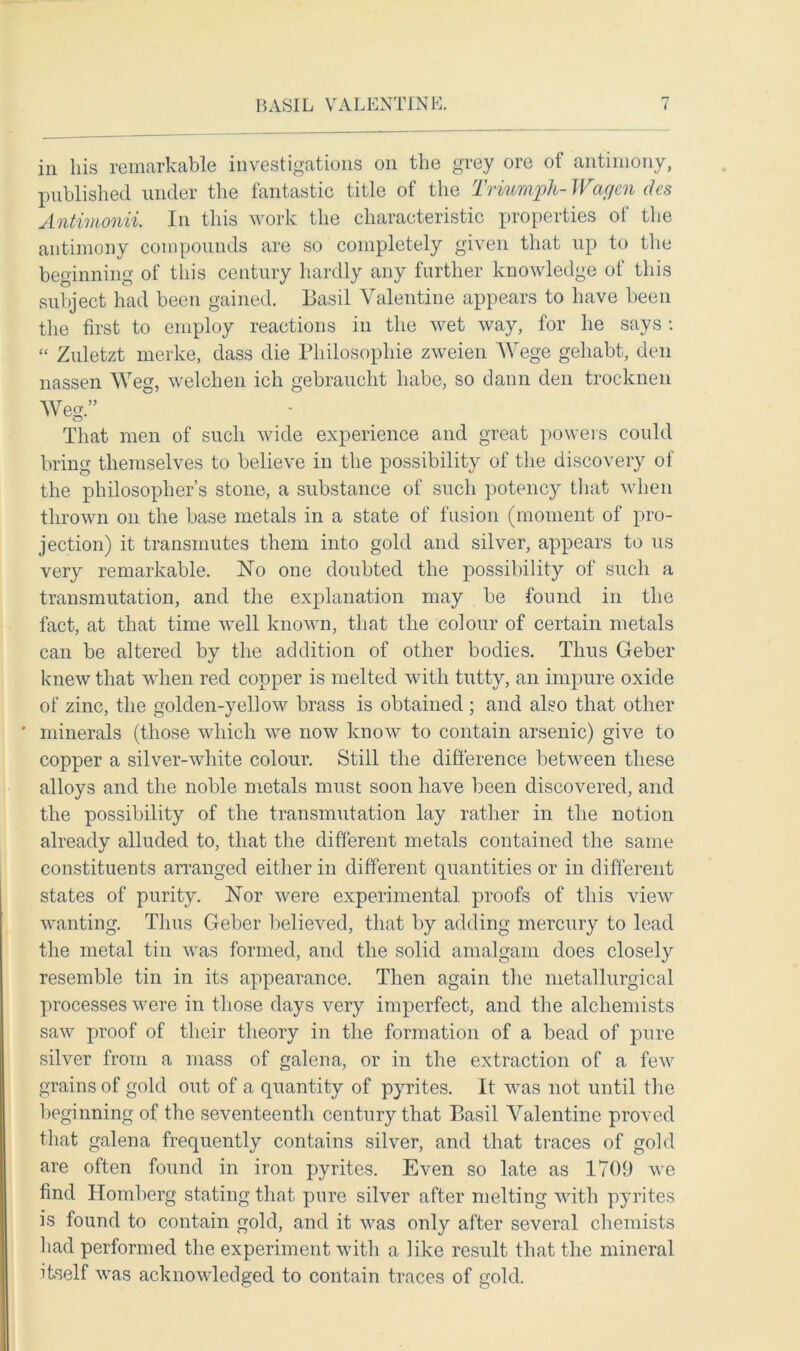 in his remarkable investigations on the grey ore of antimony, published under the fantastic title of the Triumph- Wagon des Antimonii. In this work the characteristic properties of the antimony compounds are so completely given that up to the beginning of this century hardly any further knowledge of this subject had been gained. Basil Valentine appears to have been the first to employ reactions in the wet way, for he says : “ Zuletzt merke, dass die Philosophic zweien AVege gehabt, den nassen AAreg, welchen ich gebraucht babe, so claim den trocknen AVeg.” That men of such wide experience and great powers could bring themselves to believe in the possibility of the discovery of the philosopher’s stone, a substance of such potency that when thrown on the base metals in a state of fusion (moment of pro- jection) it transmutes them into gold and silver, appears to us very remarkable. No one doubted the possibility of such a transmutation, and the explanation may be found in the fact, at that time well known, that the colour of certain metals can be altered by the addition of other bodies. Thus Geber knew that when red copper is melted with tutty, an impure oxide of zinc, the golden-yellow brass is obtained ; and also that other ' minerals (those which we now know to contain arsenic) give to copper a silver-white colour. Still the difference between these alloys and the noble metals must soon have been discovered, and the possibility of the transmutation lay rather in the notion already alluded to, that the different metals contained the same constituents arranged either in different quantities or in different states of purity. Nor were experimental proofs of this view wanting. Thus Geber believed, that by adding mercury to lead the metal tin was formed, and the solid amalgam does closely resemble tin in its appearance. Then again the metallurgical processes were in those days very imperfect, and the alchemists saw proof of their theory in the formation of a bead of pure silver from a mass of galena, or in the extraction of a few grains of gold out of a quantity of pyrites. It was not until tire beginning of the seventeenth century that Basil Valentine proved that galena frequently contains silver, and that traces of gold are often found in iron pyrites. Even so late as 1709 we find Homberg stating that pure silver after melting with pyrites is found to contain gold, and it was only after several chemists bad performed the experiment with a like result that the mineral itself was acknowledged to contain traces of gold.