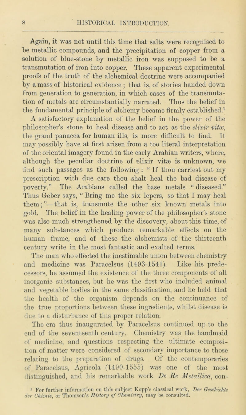 Again, it was not until this time that salts were recognised to he metallic compounds, and the precipitation of copper from a solution of blue-stone by metallic iron was supposed to be a transmutation of iron into copper. These apparent experimental proofs of the truth of the alchemical doctrine were accompanied by a mass of historical evidence ; that is, of stories handed down from generation to generation, in which cases of the transmuta- tion of metals are circumstantially narrated. Thus the belief in the fundamental principle of alchemy became firmly established.1 A satisfactory explanation of the belief in the power of the philosopher’s stone to heal disease and to act as the elixir vitae, the grand panacea for human ills, is more difficult to find. It may possibly have at first arisen from a too literal interpretation of the oriental imagery found in the early Arabian writers, where, although the peculiar doctrine of elixir vitae is unknown, we find such passages as the following : “ If thou carriest out my prescription with due care thou shalt heal the bad disease of poverty.” The Arabians called the base metals “ diseased.” Thus Geber says, “ Bring me the six lepers, so that I may heal them;”—that is, transmute the other six known metals into gold. The belief in the healing power of the philosopher’s stone was also much strengthened by the discovery, about this time, of many substances which produce remarkable effects on the human frame, and of these the alchemists of the thirteenth century write in the most fantastic and exalted terms. The man who effected the inestimable union between chemistry and medicine was Paracelsus (1493-1541). Like his prede- cessors, he assumed the existence of the three components of all inorganic substances, but he was the first who included animal and vegetable bodies in the same classification, and he held that the health of the organism depends on the continuance of the true proportions between these ingredients, whilst disease is due to a disturbance of this proper relation. The era thus inaugurated by Paracelsus continued up to the end of the seventeenth century. Chemistry was the handmaid of medicine, and questions respecting the ultimate composi- tion of matter were considered of secondary importance to those relating to the preparation of drugs. Of the contemporaries of Paracelsus, Agricola (1490-1555) was one of the most distinguished, and his remarkable work Dc Re Metallica, con- 1 For further information on this subject Kopp’s classical work, Der Ocscliichtc der Chirnie, or Thomson’s History of Chemistry, may be consulted.