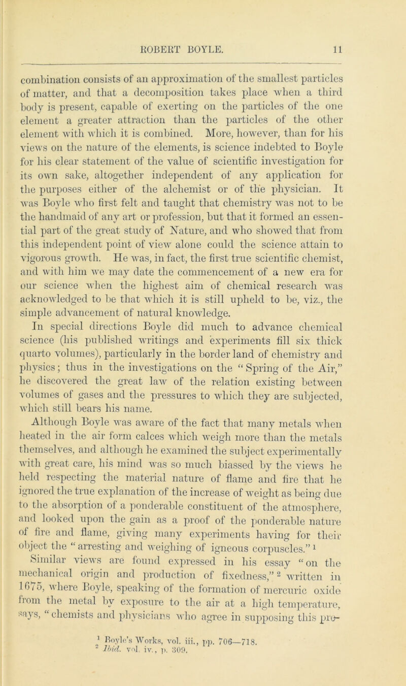 combination consists of an approximation of the smallest particles of matter, and that a decomposition takes place when a third body is present, capable of exerting on the particles of the one element a greater attraction than the particles of the other element with which it is combined. More, however, than for his views on the nature of the elements, is science indebted to Boyle for his clear statement of the value of scientific investigation for its own sake, altogether independent of any application for the purposes either of the alchemist or of tlie physician. It was Boyle who first felt and taught that chemistry was not to be the handmaid of any art or profession, but that it formed an essen- tial part of the great study of Nature, and who showed that from this independent point of view alone could the science attain to vigorous growth. He was, in fact, the first true scientific chemist, and with him we may date the commencement of a new era for our science when the highest aim of chemical research was acknowledged to be that which it is still upheld to be, viz., the simple advancement of natural knowledge. In special directions Boyle did much to advance chemical science (his published writings and experiments fill six thick quarto volumes), particularly in the border land of chemistry and physics; thus in the investigations on the “ Spring of the Air,” he discovered the great law of the relation existing between volumes of gases and the pressures to which they are subjected, which still bears his name. Although Boyle was aware of the fact that many metals when heated in the air form calces which weigh more than the metals themselves, and although he examined the subject experimentally with great care, his mind was so much biassed by the views he held respecting the material nature of flame and fire that he ignored the true explanation of the increase of weight as being due to the absorption of a ponderable constituent of the atmosphere, and looked upon the gain as a proof of the ponderable nature of fire and flame, giving many experiments having for then- object the “ arresting and weighing of igneous corpuscles.” 1 Similar views are found expressed in his essay “ on the mechanical origin and production of fixedness,”2 written in 16/5, where Boyle, speaking of the formation of mercuric oxide bom the metal bv exposure to the air at a high temperature, sa} s, chemists and physicians who agree in supposing this pro- j Boyle’s Works, vol. iii., pp. 706—718. 2 Uriel, vol. iv., p. 80!).