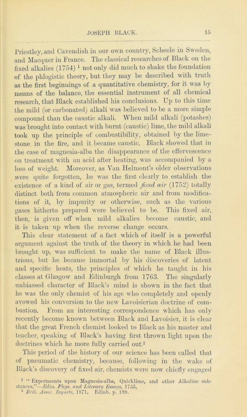 Priestley, and Cavendish in our own country, Sclieele in Sweden, and Macquer in France. The classical researches ol Black on the fixed alkalies (1754) 1 not only did much to shake the foundation of the phlogistic theory, but they may be described with truth as the first beginnings of a quantitative chemistry, for it was by means of the balance, the essential instrument of all chemical research, that Black established his conclusions. Up to this time the mild (or carbonated) alkali was believed to be a more simple compound than the caustic alkali. When mild alkali (potashes) was brought into contact with burnt (caustic) lime, the mild alkali took up the principle of combustibility, obtained by the lime- stone in the fire, and it became caustic. Black showed that in the case of magnesia-alba the disappearance of the effervescence on treatment with an acid after heating, was accompanied by a loss of weight. Moreover, as Van Helmont’s older observations were quite forgotten, he was the first clearly to establish the existence of a kind of air or gas, termed fixed air (1752) totally distinct both from common atmospheric air and from modifica- tions of it, by impurity or otherwise, such as the various gases hitherto prepared were believed to be. This fixed air, then, is given off when mild alkalies become caustic, and it is taken up when the reverse change occurs. This clear statement of a fact which of itself is a powerful argument against the truth of the theory in which he had been brought up, was sufficient to make the name of Black illus- trious, but he became immortal by his discoveries of latent and specific heats, the principles of which he taught in his classes at Glasgow and Edinburgh from 1763. The singularly unbiassed character of Black’s mind is shown in the fact that he was the only chemist of his age who completely and openly avowed his conversion to the new Lavoisierian doctrine of com- bustion. From an interesting correspondence which has only recently become known between Black and Lavoisier, it is clear that the great French chemist looked to Black as his master and teacher, speaking of Black’s having first thrown light upon the doctrines which he more fully carried out.2 This period of the history of our science has been called that of pneumatic chemistry, because, following in the wake of Black’s discovery of fixed air, chemists were now chiefly engaged 1 “ Experiments upon Magnesia-alba, Quicklime, and other Alkaline sub- stances.”—Edin. Phys. and Literary Essays, 1755. s Brit. Assoc. Reports, 1871. Ecliiib. p. 189.